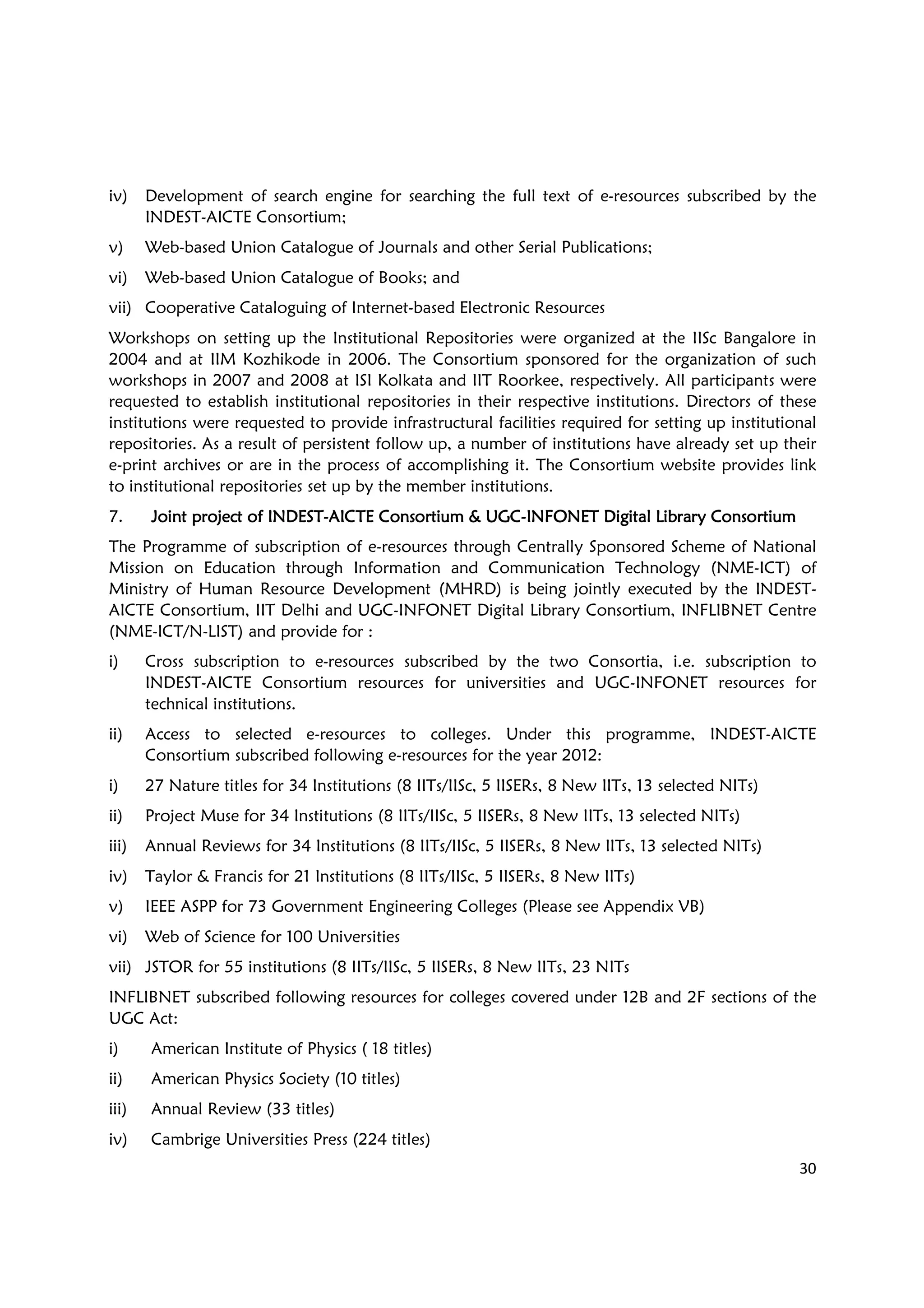 30
iv) Development of search engine for searching the full text of e-resources subscribed by the
INDEST-AICTE Consortium;
v) Web-based Union Catalogue of Journals and other Serial Publications;
vi) Web-based Union Catalogue of Books; and
vii) Cooperative Cataloguing of Internet-based Electronic Resources
Workshops on setting up the Institutional Repositories were organized at the IISc Bangalore in
2004 and at IIM Kozhikode in 2006. The Consortium sponsored for the organization of such
workshops in 2007 and 2008 at ISI Kolkata and IIT Roorkee, respectively. All participants were
requested to establish institutional repositories in their respective institutions. Directors of these
institutions were requested to provide infrastructural facilities required for setting up institutional
repositories. As a result of persistent follow up, a number of institutions have already set up their
e-print archives or are in the process of accomplishing it. The Consortium website provides link
to institutional repositories set up by the member institutions.
7. Joint project of INDESTJoint project of INDESTJoint project of INDESTJoint project of INDEST----AICTE Consortium & UGCAICTE Consortium & UGCAICTE Consortium & UGCAICTE Consortium & UGC----INFONET Digital Library ConsortiumINFONET Digital Library ConsortiumINFONET Digital Library ConsortiumINFONET Digital Library Consortium
The Programme of subscription of e-resources through Centrally Sponsored Scheme of National
Mission on Education through Information and Communication Technology (NME-ICT) of
Ministry of Human Resource Development (MHRD) is being jointly executed by the INDEST-
AICTE Consortium, IIT Delhi and UGC-INFONET Digital Library Consortium, INFLIBNET Centre
(NME-ICT/N-LIST) and provide for :
i) Cross subscription to e-resources subscribed by the two Consortia, i.e. subscription to
INDEST-AICTE Consortium resources for universities and UGC-INFONET resources for
technical institutions.
ii) Access to selected e-resources to colleges. Under this programme, INDEST-AICTE
Consortium subscribed following e-resources for the year 2012:
i) 27 Nature titles for 34 Institutions (8 IITs/IISc, 5 IISERs, 8 New IITs, 13 selected NITs)
ii) Project Muse for 34 Institutions (8 IITs/IISc, 5 IISERs, 8 New IITs, 13 selected NITs)
iii) Annual Reviews for 34 Institutions (8 IITs/IISc, 5 IISERs, 8 New IITs, 13 selected NITs)
iv) Taylor & Francis for 21 Institutions (8 IITs/IISc, 5 IISERs, 8 New IITs)
v) IEEE ASPP for 73 Government Engineering Colleges (Please see Appendix VB)
vi) Web of Science for 100 Universities
vii) JSTOR for 55 institutions (8 IITs/IISc, 5 IISERs, 8 New IITs, 23 NITs
INFLIBNET subscribed following resources for colleges covered under 12B and 2F sections of the
UGC Act:
i) American Institute of Physics ( 18 titles)
ii) American Physics Society (10 titles)
iii) Annual Review (33 titles)
iv) Cambrige Universities Press (224 titles)
 