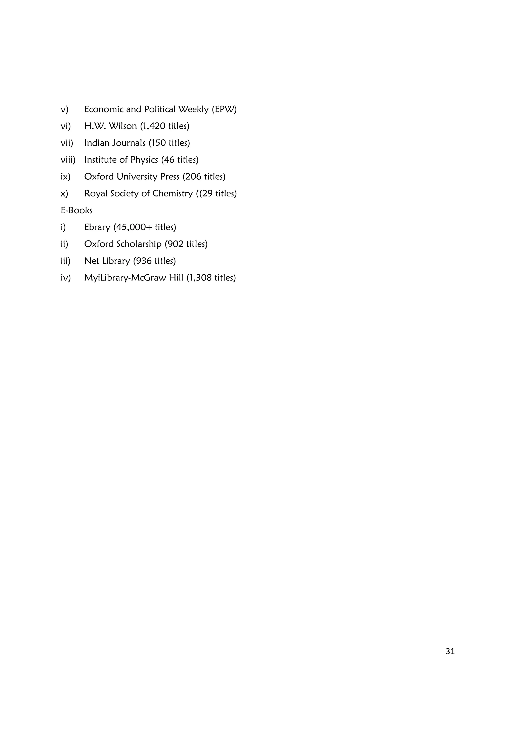 31
v) Economic and Political Weekly (EPW)
vi) H.W. Wilson (1,420 titles)
vii) Indian Journals (150 titles)
viii) Institute of Physics (46 titles)
ix) Oxford University Press (206 titles)
x) Royal Society of Chemistry ((29 titles)
E-Books
i) Ebrary (45,000+ titles)
ii) Oxford Scholarship (902 titles)
iii) Net Library (936 titles)
iv) MyiLibrary-McGraw Hill (1,308 titles)
 