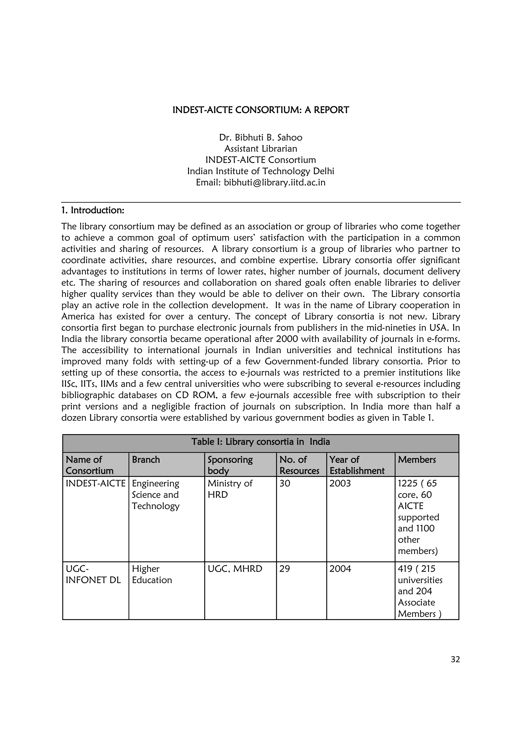 32
INDESTINDESTINDESTINDEST----AICTE CONSORTIUM: AAICTE CONSORTIUM: AAICTE CONSORTIUM: AAICTE CONSORTIUM: A REPORTREPORTREPORTREPORT
Dr. Bibhuti B. Sahoo
Assistant Librarian
INDEST-AICTE Consortium
Indian Institute of Technology Delhi
Email: bibhuti@library.iitd.ac.in
1.1.1.1. IntroductionIntroductionIntroductionIntroduction::::
The library consortium may be defined as an association or group of libraries who come together
to achieve a common goal of optimum users’ satisfaction with the participation in a common
activities and sharing of resources. A library consortium is a group of libraries who partner to
coordinate activities, share resources, and combine expertise. Library consortia offer significant
advantages to institutions in terms of lower rates, higher number of journals, document delivery
etc. The sharing of resources and collaboration on shared goals often enable libraries to deliver
higher quality services than they would be able to deliver on their own. The Library consortia
play an active role in the collection development. It was in the name of Library cooperation in
America has existed for over a century. The concept of Library consortia is not new. Library
consortia first began to purchase electronic journals from publishers in the mid-nineties in USA. In
India the library consortia became operational after 2000 with availability of journals in e-forms.
The accessibility to international journals in Indian universities and technical institutions has
improved many folds with setting-up of a few Government-funded library consortia. Prior to
setting up of these consortia, the access to e-journals was restricted to a premier institutions like
IISc, IITs, IIMs and a few central universities who were subscribing to several e-resources including
bibliographic databases on CD ROM, a few e-journals accessible free with subscription to their
print versions and a negligible fraction of journals on subscription. In India more than half a
dozen Library consortia were established by various government bodies as given in Table 1.
Table I: Library consortia inTable I: Library consortia inTable I: Library consortia inTable I: Library consortia in IndiaIndiaIndiaIndia
Name ofName ofName ofName of
ConsortiumConsortiumConsortiumConsortium
BranchBranchBranchBranch SponsoringSponsoringSponsoringSponsoring
bodybodybodybody
No. ofNo. ofNo. ofNo. of
ResourcesResourcesResourcesResources
Year ofYear ofYear ofYear of
EstablishmentEstablishmentEstablishmentEstablishment
MembersMembersMembersMembers
INDEST-AICTE Engineering
Science and
Technology
Ministry of
HRD
30 2003 1225 ( 65
core, 60
AICTE
supported
and 1100
other
members)
UGC-
INFONET DL
Higher
Education
UGC, MHRD 29 2004 419 ( 215
universities
and 204
Associate
Members )
 