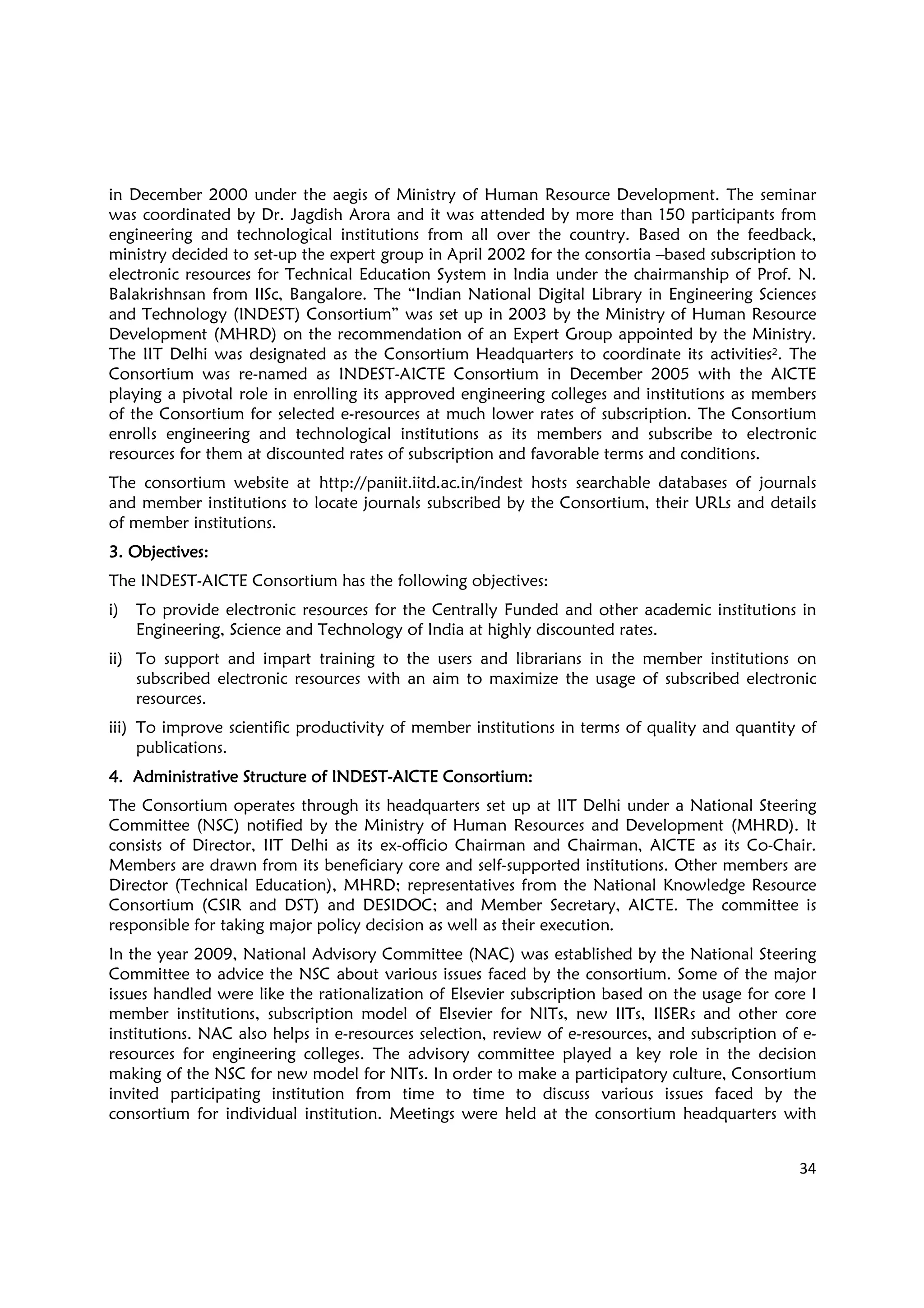 34
in December 2000 under the aegis of Ministry of Human Resource Development. The seminar
was coordinated by Dr. Jagdish Arora and it was attended by more than 150 participants from
engineering and technological institutions from all over the country. Based on the feedback,
ministry decided to set-up the expert group in April 2002 for the consortia –based subscription to
electronic resources for Technical Education System in India under the chairmanship of Prof. N.
Balakrishnsan from IISc, Bangalore. The “Indian National Digital Library in Engineering Sciences
and Technology (INDEST) Consortium” was set up in 2003 by the Ministry of Human Resource
Development (MHRD) on the recommendation of an Expert Group appointed by the Ministry.
The IIT Delhi was designated as the Consortium Headquarters to coordinate its activities2. The
Consortium was re-named as INDEST-AICTE Consortium in December 2005 with the AICTE
playing a pivotal role in enrolling its approved engineering colleges and institutions as members
of the Consortium for selected e-resources at much lower rates of subscription. The Consortium
enrolls engineering and technological institutions as its members and subscribe to electronic
resources for them at discounted rates of subscription and favorable terms and conditions.
The consortium website at http://paniit.iitd.ac.in/indest hosts searchable databases of journals
and member institutions to locate journals subscribed by the Consortium, their URLs and details
of member institutions.
3. Objectives:3. Objectives:3. Objectives:3. Objectives:
The INDEST-AICTE Consortium has the following objectives:
i) To provide electronic resources for the Centrally Funded and other academic institutions in
Engineering, Science and Technology of India at highly discounted rates.
ii) To support and impart training to the users and librarians in the member institutions on
subscribed electronic resources with an aim to maximize the usage of subscribed electronic
resources.
iii) To improve scientific productivity of member institutions in terms of quality and quantity of
publications.
4. Administrative Structure of INDEST4. Administrative Structure of INDEST4. Administrative Structure of INDEST4. Administrative Structure of INDEST----AICTE ConsortiumAICTE ConsortiumAICTE ConsortiumAICTE Consortium::::
The Consortium operates through its headquarters set up at IIT Delhi under a National Steering
Committee (NSC) notified by the Ministry of Human Resources and Development (MHRD). It
consists of Director, IIT Delhi as its ex-officio Chairman and Chairman, AICTE as its Co-Chair.
Members are drawn from its beneficiary core and self-supported institutions. Other members are
Director (Technical Education), MHRD; representatives from the National Knowledge Resource
Consortium (CSIR and DST) and DESIDOC; and Member Secretary, AICTE. The committee is
responsible for taking major policy decision as well as their execution.
In the year 2009, National Advisory Committee (NAC) was established by the National Steering
Committee to advice the NSC about various issues faced by the consortium. Some of the major
issues handled were like the rationalization of Elsevier subscription based on the usage for core I
member institutions, subscription model of Elsevier for NITs, new IITs, IISERs and other core
institutions. NAC also helps in e-resources selection, review of e-resources, and subscription of e-
resources for engineering colleges. The advisory committee played a key role in the decision
making of the NSC for new model for NITs. In order to make a participatory culture, Consortium
invited participating institution from time to time to discuss various issues faced by the
consortium for individual institution. Meetings were held at the consortium headquarters with
 