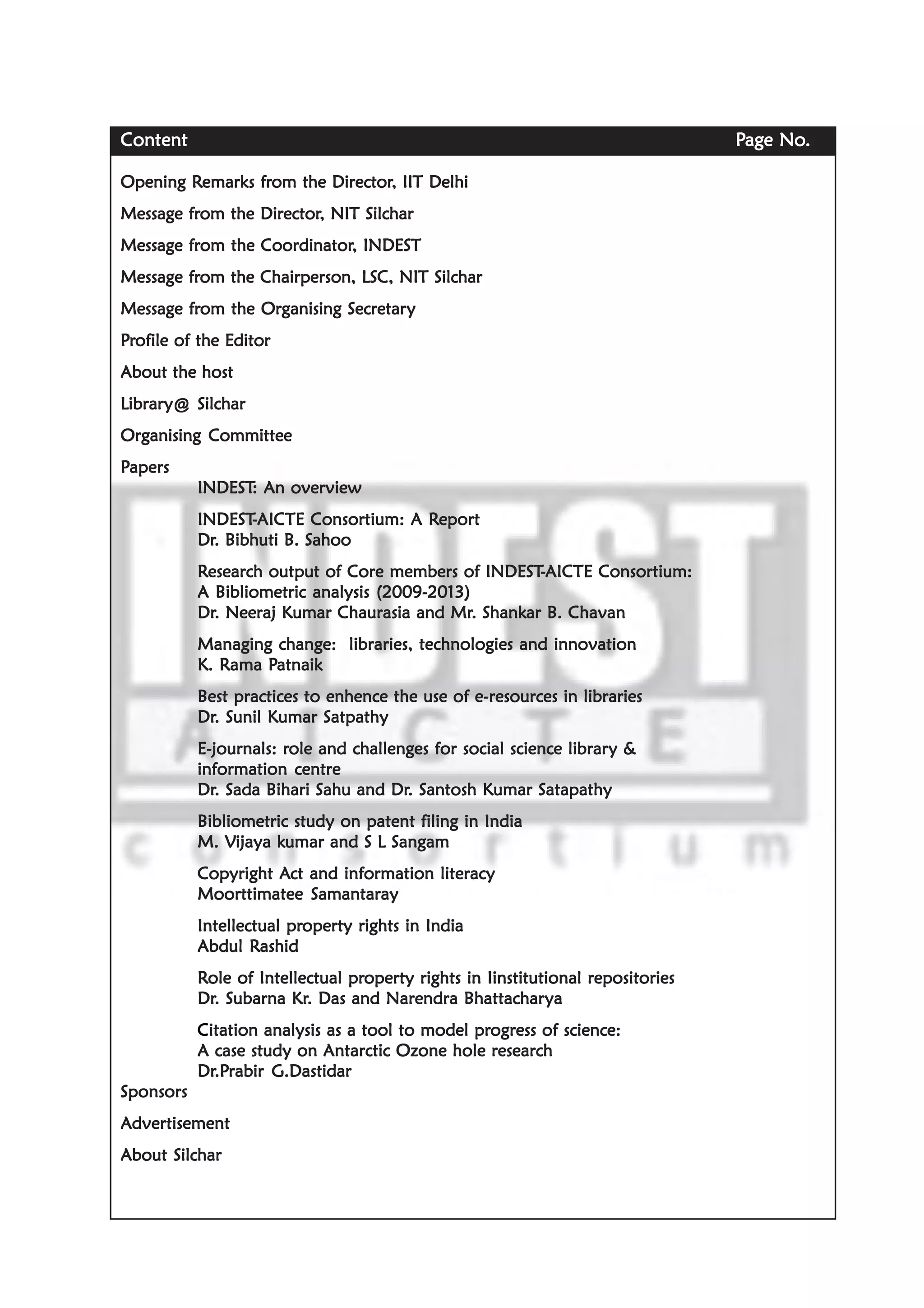 ContentContentContentContentContent PPPPPage Noage Noage Noage Noage No.....
Opening ROpening ROpening ROpening ROpening Remarks fremarks fremarks fremarks fremarks from the Directorom the Directorom the Directorom the Directorom the Director, IIT Delhi, IIT Delhi, IIT Delhi, IIT Delhi, IIT Delhi
Message frMessage frMessage frMessage frMessage from the Directorom the Directorom the Directorom the Directorom the Director, NIT Silchar, NIT Silchar, NIT Silchar, NIT Silchar, NIT Silchar
Message frMessage frMessage frMessage frMessage from the Coordinatorom the Coordinatorom the Coordinatorom the Coordinatorom the Coordinator, INDEST, INDEST, INDEST, INDEST, INDEST
Message frMessage frMessage frMessage frMessage from the Chairperson, LSC, NIT Silcharom the Chairperson, LSC, NIT Silcharom the Chairperson, LSC, NIT Silcharom the Chairperson, LSC, NIT Silcharom the Chairperson, LSC, NIT Silchar
Message frMessage frMessage frMessage frMessage from the Organising Secretarom the Organising Secretarom the Organising Secretarom the Organising Secretarom the Organising Secretaryyyyy
PPPPPrrrrrofile of the Editorofile of the Editorofile of the Editorofile of the Editorofile of the Editor
About the hostAbout the hostAbout the hostAbout the hostAbout the host
LibrarLibrarLibrarLibrarLibrary@ Silchary@ Silchary@ Silchary@ Silchary@ Silchar
Organising CommitteeOrganising CommitteeOrganising CommitteeOrganising CommitteeOrganising Committee
PPPPPapersapersapersapersapers
INDESTINDESTINDESTINDESTINDEST: An over: An over: An over: An over: An overviewviewviewviewview
INDESTINDESTINDESTINDESTINDEST-----AICTE Consortium: A RAICTE Consortium: A RAICTE Consortium: A RAICTE Consortium: A RAICTE Consortium: A Reporteporteporteporteport
DrDrDrDrDr. Bibhuti B. Sahoo. Bibhuti B. Sahoo. Bibhuti B. Sahoo. Bibhuti B. Sahoo. Bibhuti B. Sahoo
RRRRResearch output of Core members of INDESTesearch output of Core members of INDESTesearch output of Core members of INDESTesearch output of Core members of INDESTesearch output of Core members of INDEST-----AICTE Consortium:AICTE Consortium:AICTE Consortium:AICTE Consortium:AICTE Consortium:
A Bibliometric analysis (2009-2013)A Bibliometric analysis (2009-2013)A Bibliometric analysis (2009-2013)A Bibliometric analysis (2009-2013)A Bibliometric analysis (2009-2013)
DrDrDrDrDr. Neeraj Kumar Chaurasia and Mr. Neeraj Kumar Chaurasia and Mr. Neeraj Kumar Chaurasia and Mr. Neeraj Kumar Chaurasia and Mr. Neeraj Kumar Chaurasia and Mr. Shank. Shank. Shank. Shank. Shankar B. Chavanar B. Chavanar B. Chavanar B. Chavanar B. Chavan
Managing change: libraries, technologies and innovationManaging change: libraries, technologies and innovationManaging change: libraries, technologies and innovationManaging change: libraries, technologies and innovationManaging change: libraries, technologies and innovation
K. RK. RK. RK. RK. Rama Pama Pama Pama Pama Patnaikatnaikatnaikatnaikatnaik
Best practices to enhence the use of e-Best practices to enhence the use of e-Best practices to enhence the use of e-Best practices to enhence the use of e-Best practices to enhence the use of e-resources in librariesresources in librariesresources in librariesresources in librariesresources in libraries
DrDrDrDrDr. Sunil Kumar Satpathy. Sunil Kumar Satpathy. Sunil Kumar Satpathy. Sunil Kumar Satpathy. Sunil Kumar Satpathy
E-journals: rE-journals: rE-journals: rE-journals: rE-journals: role and challenges for social science librarole and challenges for social science librarole and challenges for social science librarole and challenges for social science librarole and challenges for social science library &y &y &y &y &
information centreinformation centreinformation centreinformation centreinformation centre
DrDrDrDrDr. Sada Bihari Sahu and Dr. Sada Bihari Sahu and Dr. Sada Bihari Sahu and Dr. Sada Bihari Sahu and Dr. Sada Bihari Sahu and Dr. Santosh Kumar Satapathy. Santosh Kumar Satapathy. Santosh Kumar Satapathy. Santosh Kumar Satapathy. Santosh Kumar Satapathy
Bibliometric study on patent filing in IndiaBibliometric study on patent filing in IndiaBibliometric study on patent filing in IndiaBibliometric study on patent filing in IndiaBibliometric study on patent filing in India
M. VM. VM. VM. VM. Vijaya kijaya kijaya kijaya kijaya kumar and S L Sangamumar and S L Sangamumar and S L Sangamumar and S L Sangamumar and S L Sangam
Copyright ACopyright ACopyright ACopyright ACopyright Act and information literacyct and information literacyct and information literacyct and information literacyct and information literacy
Moorttimatee SamantarayMoorttimatee SamantarayMoorttimatee SamantarayMoorttimatee SamantarayMoorttimatee Samantaray
Intellectual prIntellectual prIntellectual prIntellectual prIntellectual property rights in Indiaoperty rights in Indiaoperty rights in Indiaoperty rights in Indiaoperty rights in India
Abdul RAbdul RAbdul RAbdul RAbdul Rashidashidashidashidashid
RRRRRole of Intellectual prole of Intellectual prole of Intellectual prole of Intellectual prole of Intellectual property rights in Iinstitutional repositoriesoperty rights in Iinstitutional repositoriesoperty rights in Iinstitutional repositoriesoperty rights in Iinstitutional repositoriesoperty rights in Iinstitutional repositories
DrDrDrDrDr. Subarna Kr. Subarna Kr. Subarna Kr. Subarna Kr. Subarna Kr. Das and Narendra Bhattachar. Das and Narendra Bhattachar. Das and Narendra Bhattachar. Das and Narendra Bhattachar. Das and Narendra Bhattacharyayayayaya
CCCCCitation analysis as a tool to model pritation analysis as a tool to model pritation analysis as a tool to model pritation analysis as a tool to model pritation analysis as a tool to model progress of science:ogress of science:ogress of science:ogress of science:ogress of science:
A case study on Antarctic Ozone hole researchA case study on Antarctic Ozone hole researchA case study on Antarctic Ozone hole researchA case study on Antarctic Ozone hole researchA case study on Antarctic Ozone hole research
DrDrDrDrDr.P.P.P.P.Prabir G.Dastidarrabir G.Dastidarrabir G.Dastidarrabir G.Dastidarrabir G.Dastidar
SponsorsSponsorsSponsorsSponsorsSponsors
AAAAAdvertisementdvertisementdvertisementdvertisementdvertisement
About SilcharAbout SilcharAbout SilcharAbout SilcharAbout Silchar
 