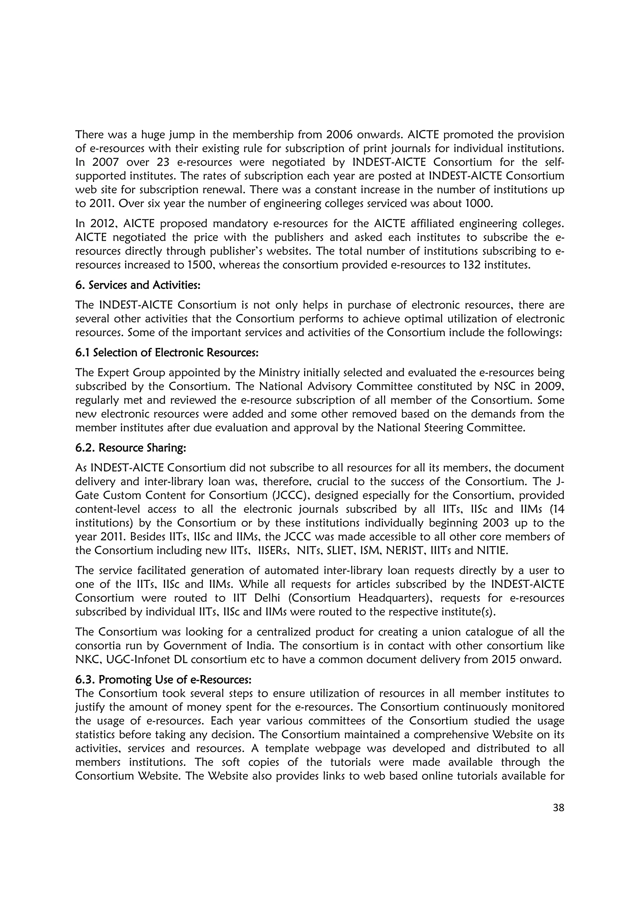 38
There was a huge jump in the membership from 2006 onwards. AICTE promoted the provision
of e-resources with their existing rule for subscription of print journals for individual institutions.
In 2007 over 23 e-resources were negotiated by INDEST-AICTE Consortium for the self-
supported institutes. The rates of subscription each year are posted at INDEST-AICTE Consortium
web site for subscription renewal. There was a constant increase in the number of institutions up
to 2011. Over six year the number of engineering colleges serviced was about 1000.
In 2012, AICTE proposed mandatory e-resources for the AICTE affiliated engineering colleges.
AICTE negotiated the price with the publishers and asked each institutes to subscribe the e-
resources directly through publisher’s websites. The total number of institutions subscribing to e-
resources increased to 1500, whereas the consortium provided e-resources to 132 institutes.
6. Services and Activities6. Services and Activities6. Services and Activities6. Services and Activities::::
The INDEST-AICTE Consortium is not only helps in purchase of electronic resources, there are
several other activities that the Consortium performs to achieve optimal utilization of electronic
resources. Some of the important services and activities of the Consortium include the followings:
6.1 Selection of Electronic Resources6.1 Selection of Electronic Resources6.1 Selection of Electronic Resources6.1 Selection of Electronic Resources::::
The Expert Group appointed by the Ministry initially selected and evaluated the e-resources being
subscribed by the Consortium. The National Advisory Committee constituted by NSC in 2009,
regularly met and reviewed the e-resource subscription of all member of the Consortium. Some
new electronic resources were added and some other removed based on the demands from the
member institutes after due evaluation and approval by the National Steering Committee.
6.2. Resource Sharing6.2. Resource Sharing6.2. Resource Sharing6.2. Resource Sharing::::
As INDEST-AICTE Consortium did not subscribe to all resources for all its members, the document
delivery and inter-library loan was, therefore, crucial to the success of the Consortium. The J-
Gate Custom Content for Consortium (JCCC), designed especially for the Consortium, provided
content-level access to all the electronic journals subscribed by all IITs, IISc and IIMs (14
institutions) by the Consortium or by these institutions individually beginning 2003 up to the
year 2011. Besides IITs, IISc and IIMs, the JCCC was made accessible to all other core members of
the Consortium including new IITs, IISERs, NITs, SLIET, ISM, NERIST, IIITs and NITIE.
The service facilitated generation of automated inter-library loan requests directly by a user to
one of the IITs, IISc and IIMs. While all requests for articles subscribed by the INDEST-AICTE
Consortium were routed to IIT Delhi (Consortium Headquarters), requests for e-resources
subscribed by individual IITs, IISc and IIMs were routed to the respective institute(s).
The Consortium was looking for a centralized product for creating a union catalogue of all the
consortia run by Government of India. The consortium is in contact with other consortium like
NKC, UGC-Infonet DL consortium etc to have a common document delivery from 2015 onward.
6.3. Promoting Use of e6.3. Promoting Use of e6.3. Promoting Use of e6.3. Promoting Use of e----ResourcesResourcesResourcesResources::::
The Consortium took several steps to ensure utilization of resources in all member institutes to
justify the amount of money spent for the e-resources. The Consortium continuously monitored
the usage of e-resources. Each year various committees of the Consortium studied the usage
statistics before taking any decision. The Consortium maintained a comprehensive Website on its
activities, services and resources. A template webpage was developed and distributed to all
members institutions. The soft copies of the tutorials were made available through the
Consortium Website. The Website also provides links to web based online tutorials available for
 