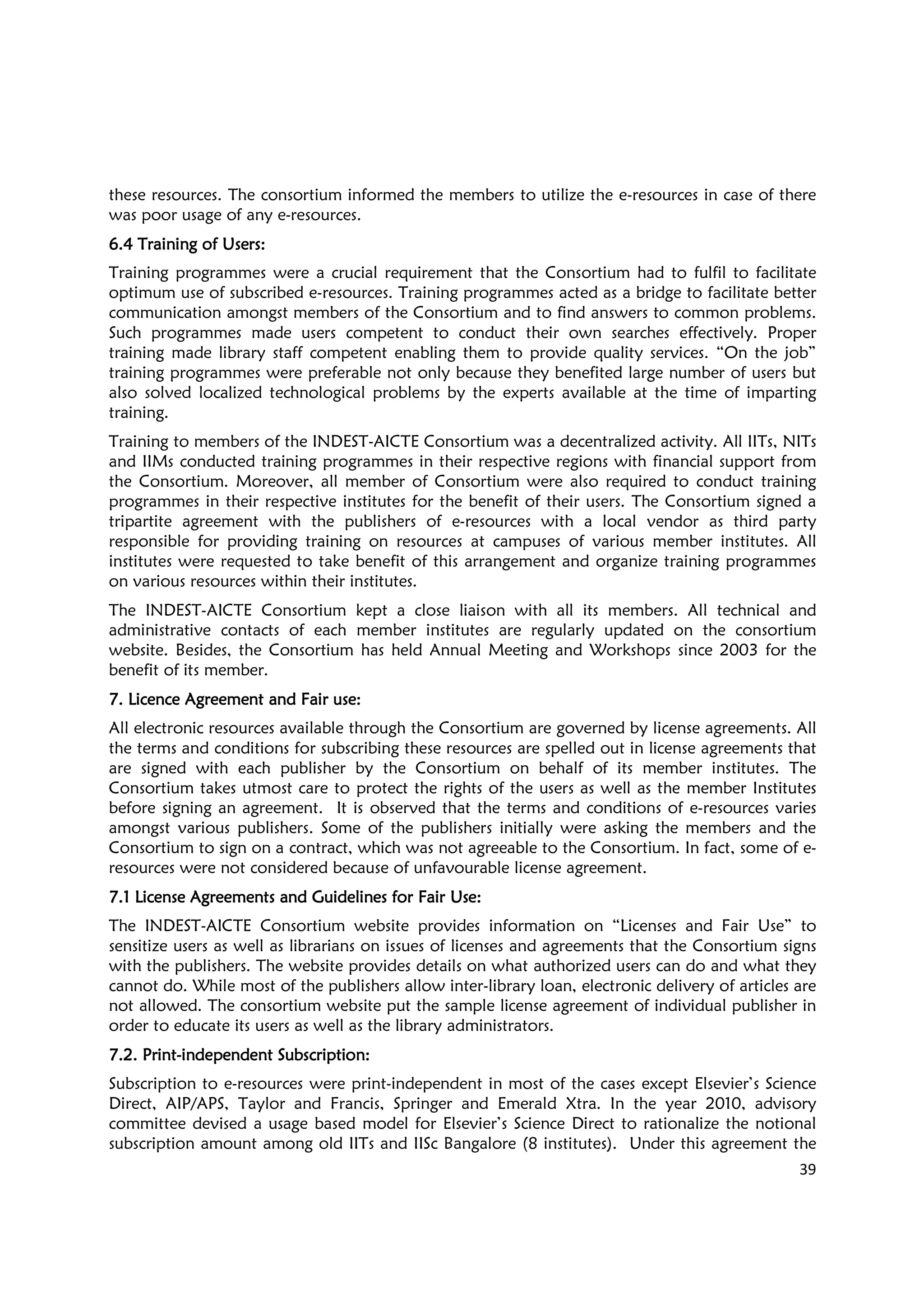 39
these resources. The consortium informed the members to utilize the e-resources in case of there
was poor usage of any e-resources.
6.4 Training of Users6.4 Training of Users6.4 Training of Users6.4 Training of Users::::
Training programmes were a crucial requirement that the Consortium had to fulfil to facilitate
optimum use of subscribed e-resources. Training programmes acted as a bridge to facilitate better
communication amongst members of the Consortium and to find answers to common problems.
Such programmes made users competent to conduct their own searches effectively. Proper
training made library staff competent enabling them to provide quality services. “On the job”
training programmes were preferable not only because they benefited large number of users but
also solved localized technological problems by the experts available at the time of imparting
training.
Training to members of the INDEST-AICTE Consortium was a decentralized activity. All IITs, NITs
and IIMs conducted training programmes in their respective regions with financial support from
the Consortium. Moreover, all member of Consortium were also required to conduct training
programmes in their respective institutes for the benefit of their users. The Consortium signed a
tripartite agreement with the publishers of e-resources with a local vendor as third party
responsible for providing training on resources at campuses of various member institutes. All
institutes were requested to take benefit of this arrangement and organize training programmes
on various resources within their institutes.
The INDEST-AICTE Consortium kept a close liaison with all its members. All technical and
administrative contacts of each member institutes are regularly updated on the consortium
website. Besides, the Consortium has held Annual Meeting and Workshops since 2003 for the
benefit of its member.
7.7.7.7. Licence Agreement and FLicence Agreement and FLicence Agreement and FLicence Agreement and Fair use:air use:air use:air use:
All electronic resources available through the Consortium are governed by license agreements. All
the terms and conditions for subscribing these resources are spelled out in license agreements that
are signed with each publisher by the Consortium on behalf of its member institutes. The
Consortium takes utmost care to protect the rights of the users as well as the member Institutes
before signing an agreement. It is observed that the terms and conditions of e-resources varies
amongst various publishers. Some of the publishers initially were asking the members and the
Consortium to sign on a contract, which was not agreeable to the Consortium. In fact, some of e-
resources were not considered because of unfavourable license agreement.
7.1 License Agreements and Guidelines for Fair Use7.1 License Agreements and Guidelines for Fair Use7.1 License Agreements and Guidelines for Fair Use7.1 License Agreements and Guidelines for Fair Use::::
The INDEST-AICTE Consortium website provides information on “Licenses and Fair Use” to
sensitize users as well as librarians on issues of licenses and agreements that the Consortium signs
with the publishers. The website provides details on what authorized users can do and what they
cannot do. While most of the publishers allow inter-library loan, electronic delivery of articles are
not allowed. The consortium website put the sample license agreement of individual publisher in
order to educate its users as well as the library administrators.
7.2. Print7.2. Print7.2. Print7.2. Print----independent Subscription:independent Subscription:independent Subscription:independent Subscription:
Subscription to e-resources were print-independent in most of the cases except Elsevier’s Science
Direct, AIP/APS, Taylor and Francis, Springer and Emerald Xtra. In the year 2010, advisory
committee devised a usage based model for Elsevier’s Science Direct to rationalize the notional
subscription amount among old IITs and IISc Bangalore (8 institutes). Under this agreement the
 