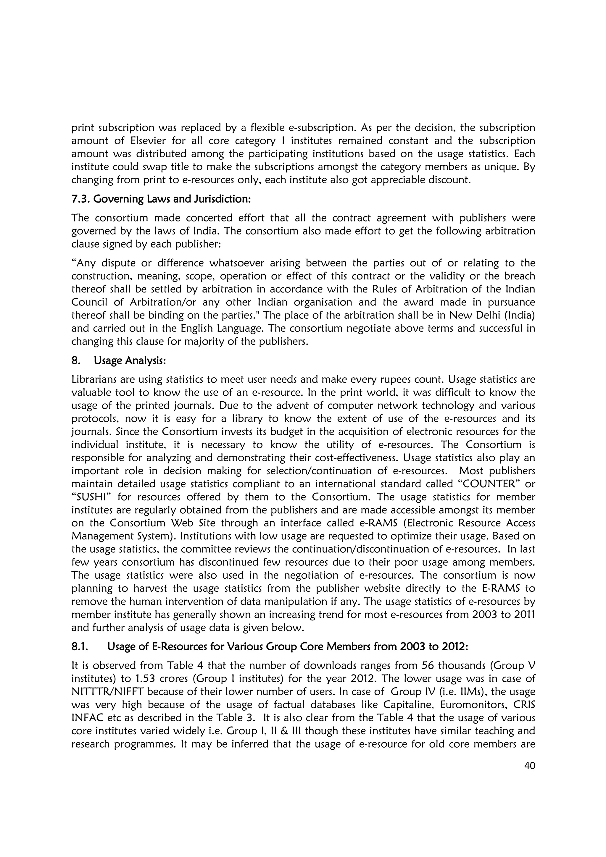 40
print subscription was replaced by a flexible e-subscription. As per the decision, the subscription
amount of Elsevier for all core category I institutes remained constant and the subscription
amount was distributed among the participating institutions based on the usage statistics. Each
institute could swap title to make the subscriptions amongst the category members as unique. By
changing from print to e-resources only, each institute also got appreciable discount.
7.3. Governing Laws and Jurisdiction7.3. Governing Laws and Jurisdiction7.3. Governing Laws and Jurisdiction7.3. Governing Laws and Jurisdiction::::
The consortium made concerted effort that all the contract agreement with publishers were
governed by the laws of India. The consortium also made effort to get the following arbitration
clause signed by each publisher:
“Any dispute or difference whatsoever arising between the parties out of or relating to the
construction, meaning, scope, operation or effect of this contract or the validity or the breach
thereof shall be settled by arbitration in accordance with the Rules of Arbitration of the Indian
Council of Arbitration/or any other Indian organisation and the award made in pursuance
thereof shall be binding on the parties." The place of the arbitration shall be in New Delhi (India)
and carried out in the English Language. The consortium negotiate above terms and successful in
changing this clause for majority of the publishers.
8.8.8.8. Usage AUsage AUsage AUsage Analysis:nalysis:nalysis:nalysis:
Librarians are using statistics to meet user needs and make every rupees count. Usage statistics are
valuable tool to know the use of an e-resource. In the print world, it was difficult to know the
usage of the printed journals. Due to the advent of computer network technology and various
protocols, now it is easy for a library to know the extent of use of the e-resources and its
journals. Since the Consortium invests its budget in the acquisition of electronic resources for the
individual institute, it is necessary to know the utility of e-resources. The Consortium is
responsible for analyzing and demonstrating their cost-effectiveness. Usage statistics also play an
important role in decision making for selection/continuation of e-resources. Most publishers
maintain detailed usage statistics compliant to an international standard called “COUNTER” or
“SUSHI” for resources offered by them to the Consortium. The usage statistics for member
institutes are regularly obtained from the publishers and are made accessible amongst its member
on the Consortium Web Site through an interface called e-RAMS (Electronic Resource Access
Management System). Institutions with low usage are requested to optimize their usage. Based on
the usage statistics, the committee reviews the continuation/discontinuation of e-resources. In last
few years consortium has discontinued few resources due to their poor usage among members.
The usage statistics were also used in the negotiation of e-resources. The consortium is now
planning to harvest the usage statistics from the publisher website directly to the E-RAMS to
remove the human intervention of data manipulation if any. The usage statistics of e-resources by
member institute has generally shown an increasing trend for most e-resources from 2003 to 2011
and further analysis of usage data is given below.
8.1.8.1.8.1.8.1. Usage of EUsage of EUsage of EUsage of E----Resources for Various Group Core Members from 2003 to 2012Resources for Various Group Core Members from 2003 to 2012Resources for Various Group Core Members from 2003 to 2012Resources for Various Group Core Members from 2003 to 2012::::
It is observed from Table 4 that the number of downloads ranges from 56 thousands (Group V
institutes) to 1.53 crores (Group I institutes) for the year 2012. The lower usage was in case of
NITTTR/NIFFT because of their lower number of users. In case of Group IV (i.e. IIMs), the usage
was very high because of the usage of factual databases like Capitaline, Euromonitors, CRIS
INFAC etc as described in the Table 3. It is also clear from the Table 4 that the usage of various
core institutes varied widely i.e. Group I, II & III though these institutes have similar teaching and
research programmes. It may be inferred that the usage of e-resource for old core members are
 