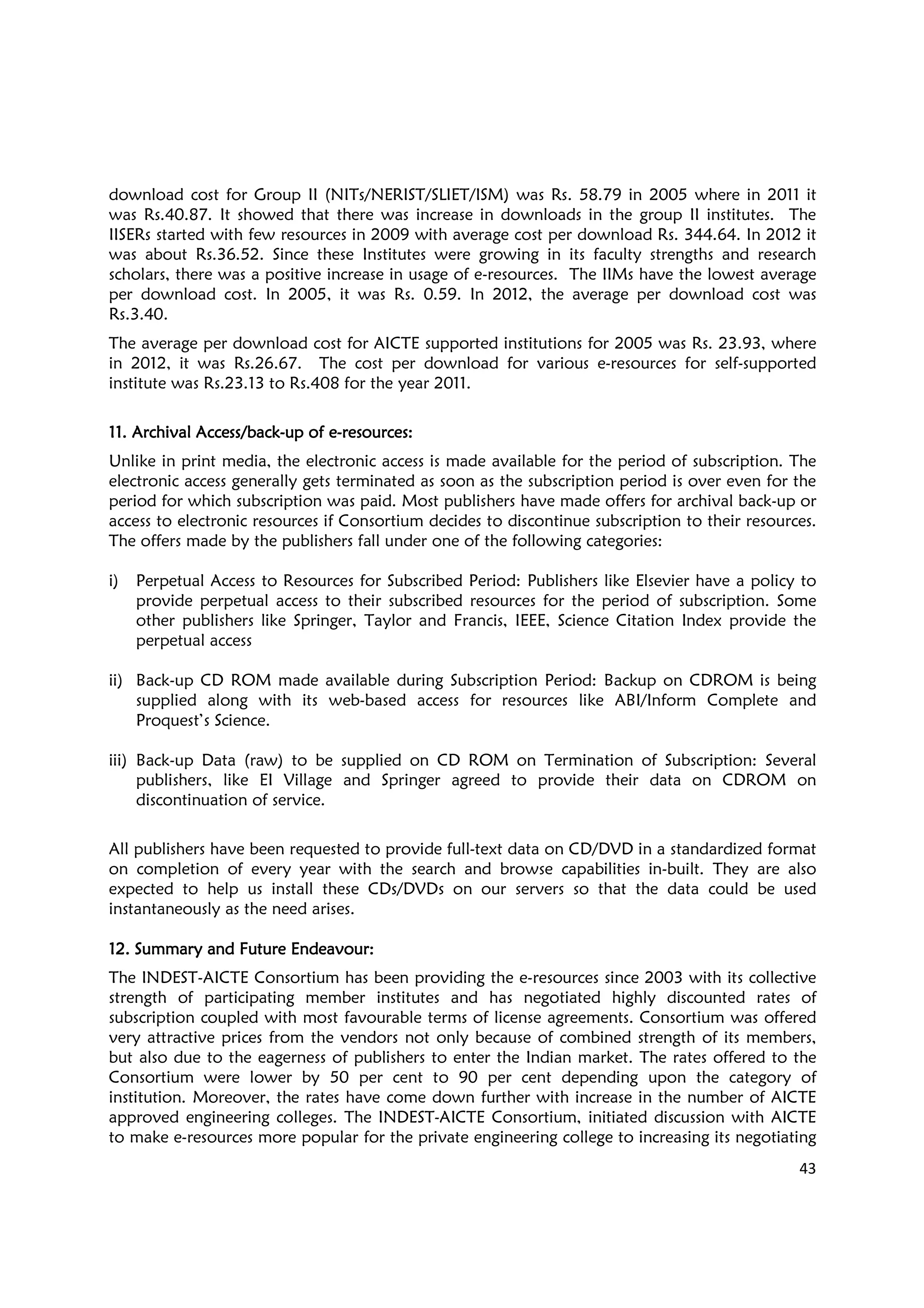 43
download cost for Group II (NITs/NERIST/SLIET/ISM) was Rs. 58.79 in 2005 where in 2011 it
was Rs.40.87. It showed that there was increase in downloads in the group II institutes. The
IISERs started with few resources in 2009 with average cost per download Rs. 344.64. In 2012 it
was about Rs.36.52. Since these Institutes were growing in its faculty strengths and research
scholars, there was a positive increase in usage of e-resources. The IIMs have the lowest average
per download cost. In 2005, it was Rs. 0.59. In 2012, the average per download cost was
Rs.3.40.
The average per download cost for AICTE supported institutions for 2005 was Rs. 23.93, where
in 2012, it was Rs.26.67. The cost per download for various e-resources for self-supported
institute was Rs.23.13 to Rs.408 for the year 2011.
11.11.11.11. Archival Access/backArchival Access/backArchival Access/backArchival Access/back----up of eup of eup of eup of e----resourcesresourcesresourcesresources::::
Unlike in print media, the electronic access is made available for the period of subscription. The
electronic access generally gets terminated as soon as the subscription period is over even for the
period for which subscription was paid. Most publishers have made offers for archival back-up or
access to electronic resources if Consortium decides to discontinue subscription to their resources.
The offers made by the publishers fall under one of the following categories:
i) Perpetual Access to Resources for Subscribed Period: Publishers like Elsevier have a policy to
provide perpetual access to their subscribed resources for the period of subscription. Some
other publishers like Springer, Taylor and Francis, IEEE, Science Citation Index provide the
perpetual access
ii) Back-up CD ROM made available during Subscription Period: Backup on CDROM is being
supplied along with its web-based access for resources like ABI/Inform Complete and
Proquest’s Science.
iii) Back-up Data (raw) to be supplied on CD ROM on Termination of Subscription: Several
publishers, like EI Village and Springer agreed to provide their data on CDROM on
discontinuation of service.
All publishers have been requested to provide full-text data on CD/DVD in a standardized format
on completion of every year with the search and browse capabilities in-built. They are also
expected to help us install these CDs/DVDs on our servers so that the data could be used
instantaneously as the need arises.
12. S12. S12. S12. Summaryummaryummaryummary and Fand Fand Fand Futureutureutureuture EEEEndeavour:ndeavour:ndeavour:ndeavour:
The INDEST-AICTE Consortium has been providing the e-resources since 2003 with its collective
strength of participating member institutes and has negotiated highly discounted rates of
subscription coupled with most favourable terms of license agreements. Consortium was offered
very attractive prices from the vendors not only because of combined strength of its members,
but also due to the eagerness of publishers to enter the Indian market. The rates offered to the
Consortium were lower by 50 per cent to 90 per cent depending upon the category of
institution. Moreover, the rates have come down further with increase in the number of AICTE
approved engineering colleges. The INDEST-AICTE Consortium, initiated discussion with AICTE
to make e-resources more popular for the private engineering college to increasing its negotiating
 