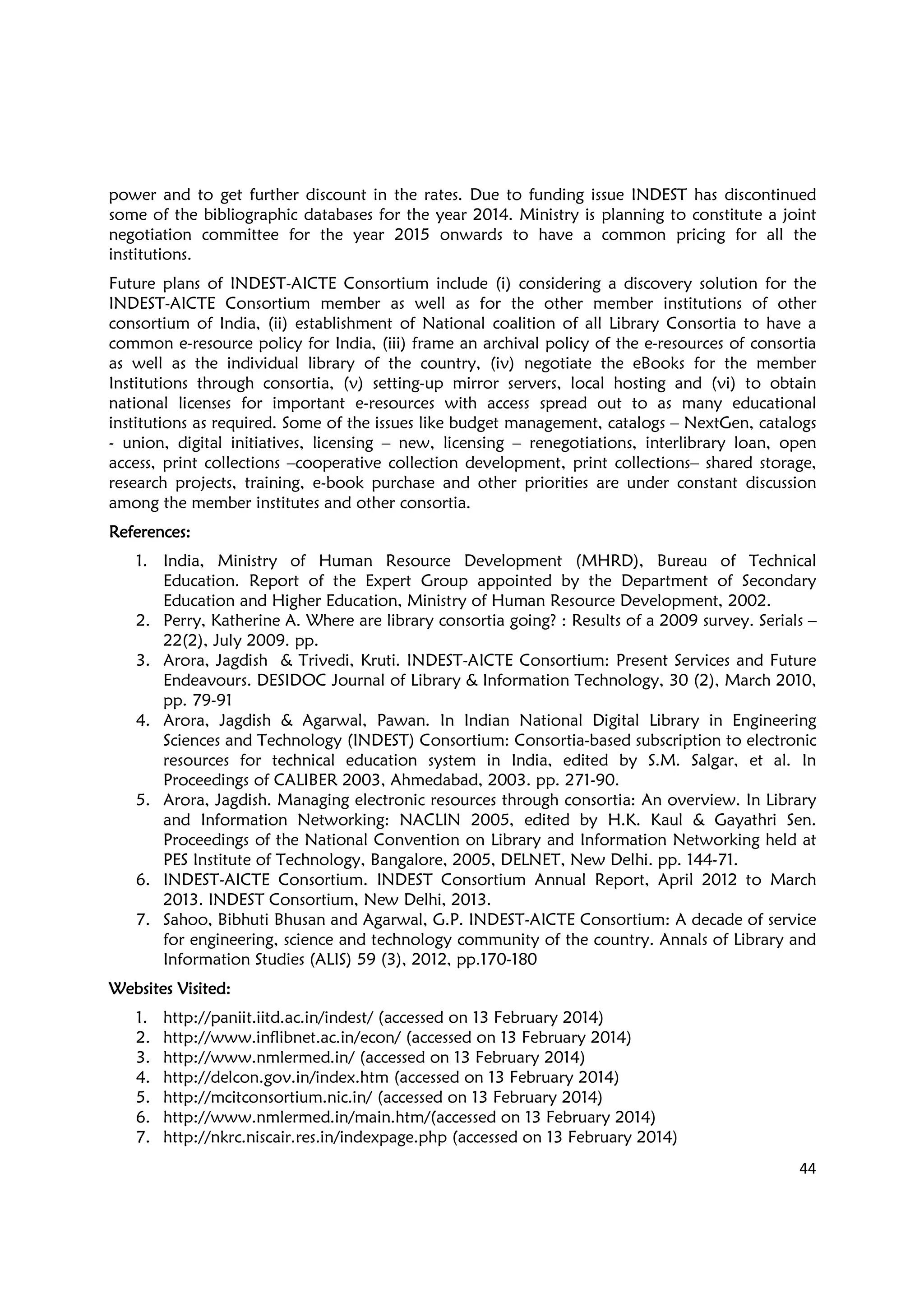 44
power and to get further discount in the rates. Due to funding issue INDEST has discontinued
some of the bibliographic databases for the year 2014. Ministry is planning to constitute a joint
negotiation committee for the year 2015 onwards to have a common pricing for all the
institutions.
Future plans of INDEST-AICTE Consortium include (i) considering a discovery solution for the
INDEST-AICTE Consortium member as well as for the other member institutions of other
consortium of India, (ii) establishment of National coalition of all Library Consortia to have a
common e-resource policy for India, (iii) frame an archival policy of the e-resources of consortia
as well as the individual library of the country, (iv) negotiate the eBooks for the member
Institutions through consortia, (v) setting-up mirror servers, local hosting and (vi) to obtain
national licenses for important e-resources with access spread out to as many educational
institutions as required. Some of the issues like budget management, catalogs – NextGen, catalogs
- union, digital initiatives, licensing – new, licensing – renegotiations, interlibrary loan, open
access, print collections –cooperative collection development, print collections– shared storage,
research projects, training, e-book purchase and other priorities are under constant discussion
among the member institutes and other consortia.
RRRReferences:eferences:eferences:eferences:
1. India, Ministry of Human Resource Development (MHRD), Bureau of Technical
Education. Report of the Expert Group appointed by the Department of Secondary
Education and Higher Education, Ministry of Human Resource Development, 2002.
2. Perry, Katherine A. Where are library consortia going? : Results of a 2009 survey. Serials –
22(2), July 2009. pp.
3. Arora, Jagdish & Trivedi, Kruti. INDEST-AICTE Consortium: Present Services and Future
Endeavours. DESIDOC Journal of Library & Information Technology, 30 (2), March 2010,
pp. 79-91
4. Arora, Jagdish & Agarwal, Pawan. In Indian National Digital Library in Engineering
Sciences and Technology (INDEST) Consortium: Consortia-based subscription to electronic
resources for technical education system in India, edited by S.M. Salgar, et al. In
Proceedings of CALIBER 2003, Ahmedabad, 2003. pp. 271-90.
5. Arora, Jagdish. Managing electronic resources through consortia: An overview. In Library
and Information Networking: NACLIN 2005, edited by H.K. Kaul & Gayathri Sen.
Proceedings of the National Convention on Library and Information Networking held at
PES Institute of Technology, Bangalore, 2005, DELNET, New Delhi. pp. 144-71.
6. INDEST-AICTE Consortium. INDEST Consortium Annual Report, April 2012 to March
2013. INDEST Consortium, New Delhi, 2013.
7. Sahoo, Bibhuti Bhusan and Agarwal, G.P. INDEST-AICTE Consortium: A decade of service
for engineering, science and technology community of the country. Annals of Library and
Information Studies (ALIS) 59 (3), 2012, pp.170-180
Websites VisitedWebsites VisitedWebsites VisitedWebsites Visited::::
1. http://paniit.iitd.ac.in/indest/ (accessed on 13 February 2014)
2. http://www.inflibnet.ac.in/econ/ (accessed on 13 February 2014)
3. http://www.nmlermed.in/ (accessed on 13 February 2014)
4. http://delcon.gov.in/index.htm (accessed on 13 February 2014)
5. http://mcitconsortium.nic.in/ (accessed on 13 February 2014)
6. http://www.nmlermed.in/main.htm/(accessed on 13 February 2014)
7. http://nkrc.niscair.res.in/indexpage.php (accessed on 13 February 2014)
 