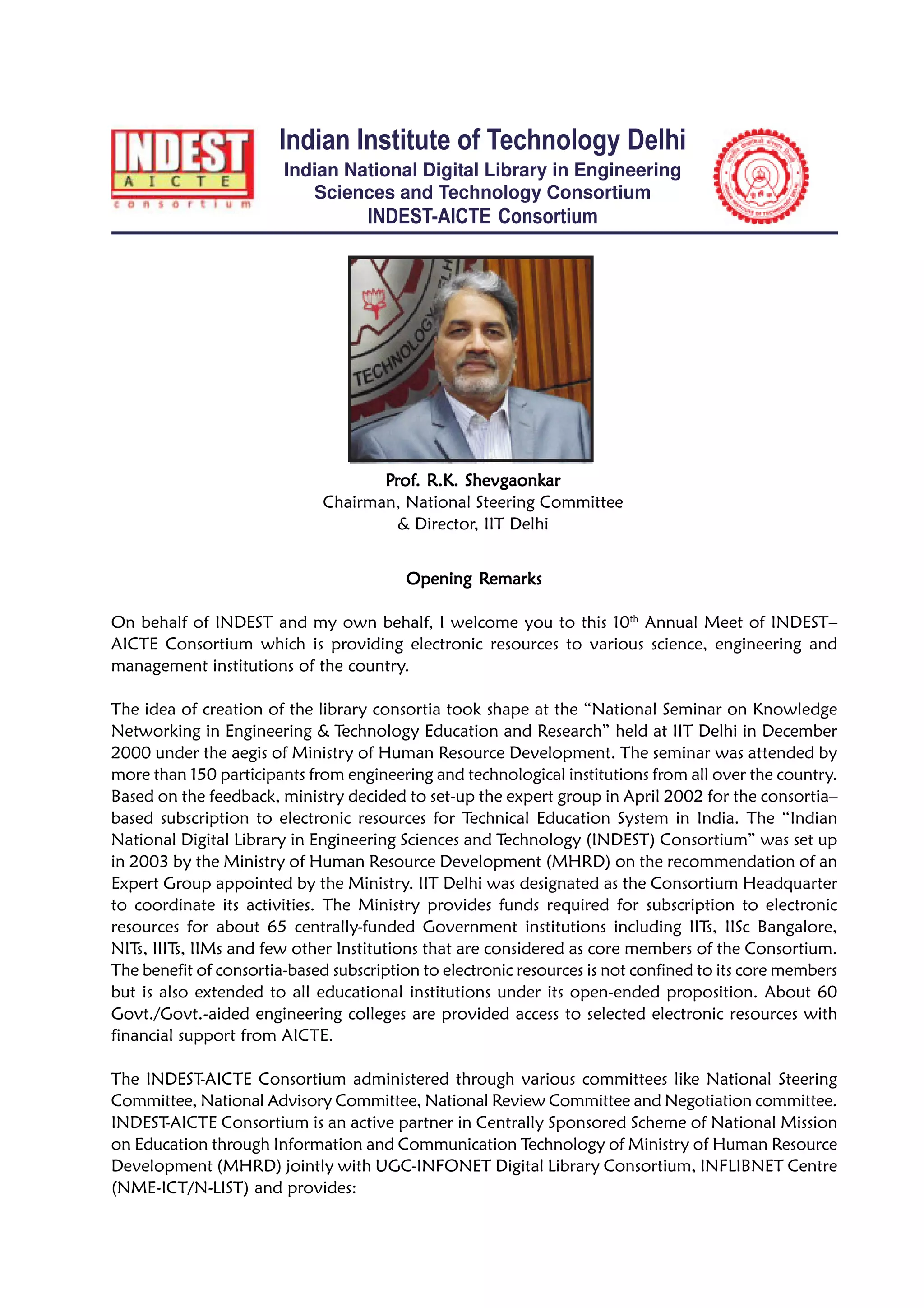 Indian Institute of Technology Delhi
Indian National Digital Library in Engineering
Sciences and Technology Consortium
INDEST-AICTE Consortium
Opening ROpening ROpening ROpening ROpening Remarksemarksemarksemarksemarks
On behalf of INDEST and my own behalf, I welcome you to this 10th
Annual Meet of INDEST–
AICTE Consortium which is providing electronic resources to various science, engineering and
management institutions of the country.
The idea of creation of the library consortia took shape at the “National Seminar on Knowledge
Networking in Engineering & Technology Education and Research” held at IIT Delhi in December
2000 under the aegis of Ministry of Human Resource Development. The seminar was attended by
more than 150 participants from engineering and technological institutions from all over the country.
Based on the feedback, ministry decided to set-up the expert group in April 2002 for the consortia–
based subscription to electronic resources for Technical Education System in India. The “Indian
National Digital Library in Engineering Sciences and Technology (INDEST) Consortium” was set up
in 2003 by the Ministry of Human Resource Development (MHRD) on the recommendation of an
Expert Group appointed by the Ministry. IIT Delhi was designated as the Consortium Headquarter
to coordinate its activities. The Ministry provides funds required for subscription to electronic
resources for about 65 centrally-funded Government institutions including IITs, IISc Bangalore,
NITs, IIITs, IIMs and few other Institutions that are considered as core members of the Consortium.
The benefit of consortia-based subscription to electronic resources is not confined to its core members
but is also extended to all educational institutions under its open-ended proposition. About 60
Govt./Govt.-aided engineering colleges are provided access to selected electronic resources with
financial support from AICTE.
The INDEST-AICTE Consortium administered through various committees like National Steering
Committee, National Advisory Committee, National Review Committee and Negotiation committee.
INDEST-AICTE Consortium is an active partner in Centrally Sponsored Scheme of National Mission
on Education through Information and Communication Technology of Ministry of Human Resource
Development (MHRD) jointly with UGC-INFONET Digital Library Consortium, INFLIBNET Centre
(NME-ICT/N-LIST) and provides:
PPPPPrrrrrofofofofof. R.K. Shevgaonk. R.K. Shevgaonk. R.K. Shevgaonk. R.K. Shevgaonk. R.K. Shevgaonkararararar
Chairman, National Steering Committee
& Director, IIT Delhi
 