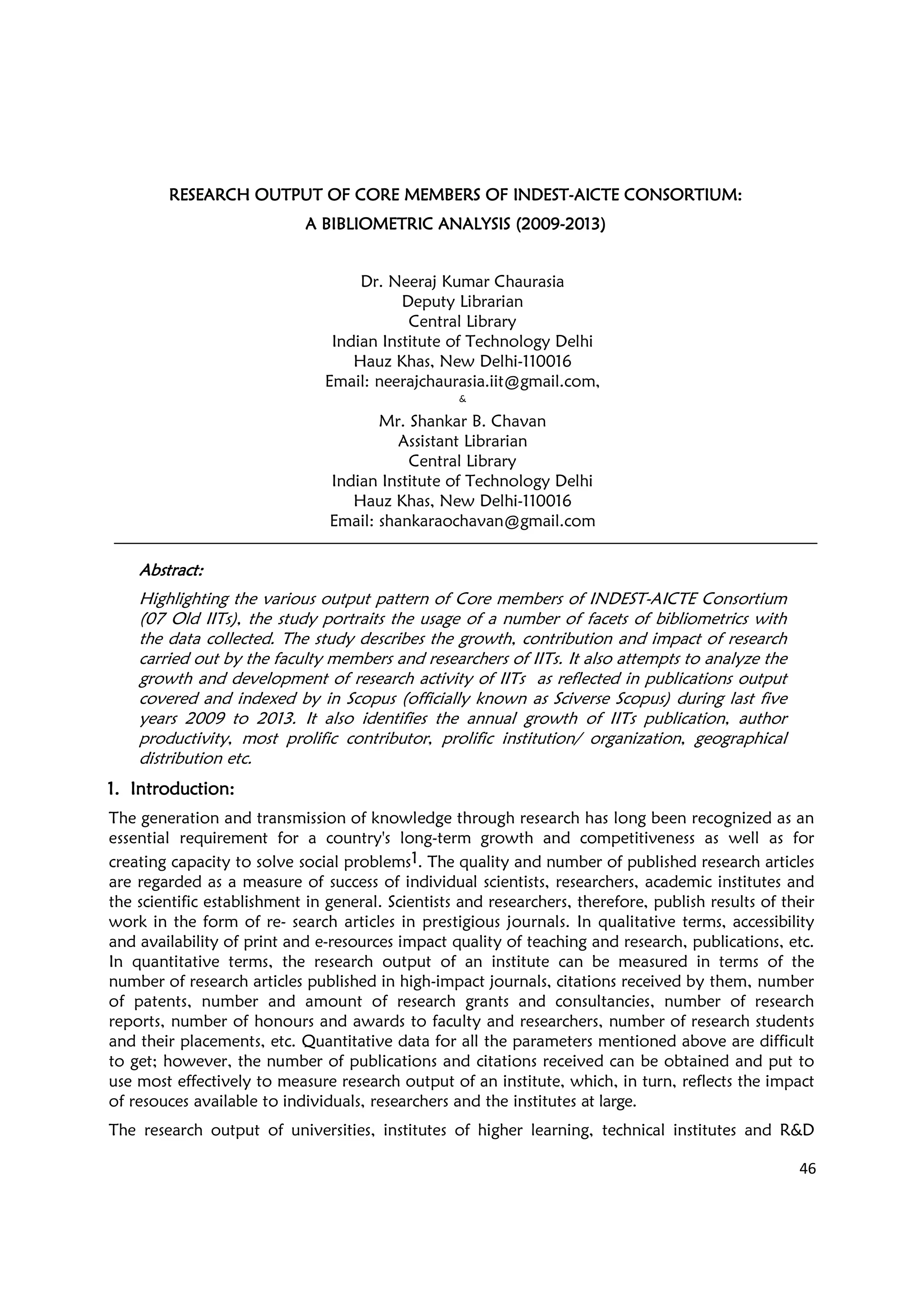 46
RESEARCH OUTPUT OF CRESEARCH OUTPUT OF CRESEARCH OUTPUT OF CRESEARCH OUTPUT OF CORE MEMBERS OF INDESORE MEMBERS OF INDESORE MEMBERS OF INDESORE MEMBERS OF INDESTTTT----AICTE CONSORTIUM:AICTE CONSORTIUM:AICTE CONSORTIUM:AICTE CONSORTIUM:
A BIBLIOMETRIC ANALYA BIBLIOMETRIC ANALYA BIBLIOMETRIC ANALYA BIBLIOMETRIC ANALYSIS (2009SIS (2009SIS (2009SIS (2009----2013)2013)2013)2013)
Dr. Neeraj Kumar Chaurasia
Deputy Librarian
Central Library
Indian Institute of Technology Delhi
Hauz Khas, New Delhi-110016
Email: neerajchaurasia.iit@gmail.com,
&
Mr. Shankar B. Chavan
Assistant Librarian
Central Library
Indian Institute of Technology Delhi
Hauz Khas, New Delhi-110016
Email: shankaraochavan@gmail.com
AbstractAbstractAbstractAbstract::::
Highlighting the various output pattern of Core members of INDEST-AICTE Consortium
(07 Old IITs), the study portraits the usage of a number of facets of bibliometrics with
the data collected. The study describes the growth, contribution and impact of research
carried out by the faculty members and researchers of IITs. It also attempts to analyze the
growth and development of research activity of IITs as reflected in publications output
covered and indexed by in Scopus (officially known as Sciverse Scopus) during last five
years 2009 to 2013. It also identifies the annual growth of IITs publication, author
productivity, most prolific contributor, prolific institution/ organization, geographical
distribution etc.
1.1.1.1. IntroductionIntroductionIntroductionIntroduction::::
The generation and transmission of knowledge through research has long been recognized as an
essential requirement for a country's long-term growth and competitiveness as well as for
creating capacity to solve social problems1. The quality and number of published research articles
are regarded as a measure of success of individual scientists, researchers, academic institutes and
the scientific establishment in general. Scientists and researchers, therefore, publish results of their
work in the form of re- search articles in prestigious journals. In qualitative terms, accessibility
and availability of print and e-resources impact quality of teaching and research, publications, etc.
In quantitative terms, the research output of an institute can be measured in terms of the
number of research articles published in high-impact journals, citations received by them, number
of patents, number and amount of research grants and consultancies, number of research
reports, number of honours and awards to faculty and researchers, number of research students
and their placements, etc. Quantitative data for all the parameters mentioned above are difficult
to get; however, the number of publications and citations received can be obtained and put to
use most effectively to measure research output of an institute, which, in turn, reflects the impact
of resouces available to individuals, researchers and the institutes at large.
The research output of universities, institutes of higher learning, technical institutes and R&D
 