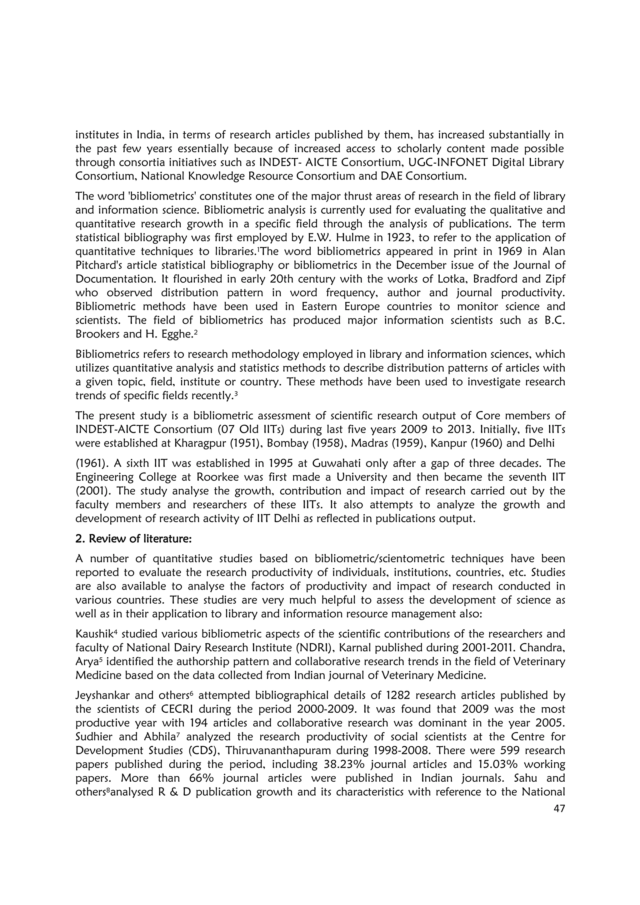 47
institutes in India, in terms of research articles published by them, has increased substantially in
the past few years essentially because of increased access to scholarly content made possible
through consortia initiatives such as INDEST- AICTE Consortium, UGC-INFONET Digital Library
Consortium, National Knowledge Resource Consortium and DAE Consortium.
The word 'bibliometrics' constitutes one of the major thrust areas of research in the field of library
and information science. Bibliometric analysis is currently used for evaluating the qualitative and
quantitative research growth in a specific field through the analysis of publications. The term
statistical bibliography was first employed by E.W. Hulme in 1923, to refer to the application of
quantitative techniques to libraries.1The word bibliometrics appeared in print in 1969 in Alan
Pitchard's article statistical bibliography or bibliometrics in the December issue of the Journal of
Documentation. It flourished in early 20th century with the works of Lotka, Bradford and Zipf
who observed distribution pattern in word frequency, author and journal productivity.
Bibliometric methods have been used in Eastern Europe countries to monitor science and
scientists. The field of bibliometrics has produced major information scientists such as B.C.
Brookers and H. Egghe.2
Bibliometrics refers to research methodology employed in library and information sciences, which
utilizes quantitative analysis and statistics methods to describe distribution patterns of articles with
a given topic, field, institute or country. These methods have been used to investigate research
trends of specific fields recently.3
The present study is a bibliometric assessment of scientific research output of Core members of
INDEST-AICTE Consortium (07 Old IITs) during last five years 2009 to 2013. Initially, five IITs
were established at Kharagpur (1951), Bombay (1958), Madras (1959), Kanpur (1960) and Delhi
(1961). A sixth IIT was established in 1995 at Guwahati only after a gap of three decades. The
Engineering College at Roorkee was first made a University and then became the seventh IIT
(2001). The study analyse the growth, contribution and impact of research carried out by the
faculty members and researchers of these IITs. It also attempts to analyze the growth and
development of research activity of IIT Delhi as reflected in publications output.
2.2.2.2. RRRReview of literature:eview of literature:eview of literature:eview of literature:
A number of quantitative studies based on bibliometric/scientometric techniques have been
reported to evaluate the research productivity of individuals, institutions, countries, etc. Studies
are also available to analyse the factors of productivity and impact of research conducted in
various countries. These studies are very much helpful to assess the development of science as
well as in their application to library and information resource management also:
Kaushik4 studied various bibliometric aspects of the scientific contributions of the researchers and
faculty of National Dairy Research Institute (NDRI), Karnal published during 2001-2011. Chandra,
Arya5 identified the authorship pattern and collaborative research trends in the field of Veterinary
Medicine based on the data collected from Indian journal of Veterinary Medicine.
Jeyshankar and others6 attempted bibliographical details of 1282 research articles published by
the scientists of CECRI during the period 2000-2009. It was found that 2009 was the most
productive year with 194 articles and collaborative research was dominant in the year 2005.
Sudhier and Abhila7 analyzed the research productivity of social scientists at the Centre for
Development Studies (CDS), Thiruvananthapuram during 1998-2008. There were 599 research
papers published during the period, including 38.23% journal articles and 15.03% working
papers. More than 66% journal articles were published in Indian journals. Sahu and
others8analysed R & D publication growth and its characteristics with reference to the National
 