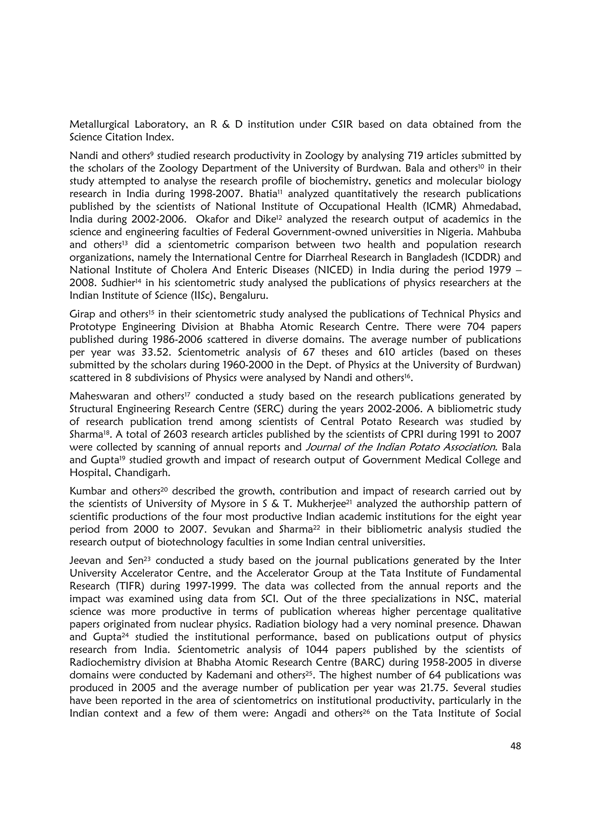 48
Metallurgical Laboratory, an R & D institution under CSIR based on data obtained from the
Science Citation Index.
Nandi and others9 studied research productivity in Zoology by analysing 719 articles submitted by
the scholars of the Zoology Department of the University of Burdwan. Bala and others10 in their
study attempted to analyse the research profile of biochemistry, genetics and molecular biology
research in India during 1998-2007. Bhatia11 analyzed quantitatively the research publications
published by the scientists of National Institute of Occupational Health (ICMR) Ahmedabad,
India during 2002-2006. Okafor and Dike12 analyzed the research output of academics in the
science and engineering faculties of Federal Government-owned universities in Nigeria. Mahbuba
and others13 did a scientometric comparison between two health and population research
organizations, namely the International Centre for Diarrheal Research in Bangladesh (ICDDR) and
National Institute of Cholera And Enteric Diseases (NICED) in India during the period 1979 –
2008. Sudhier14 in his scientometric study analysed the publications of physics researchers at the
Indian Institute of Science (IISc), Bengaluru.
Girap and others15 in their scientometric study analysed the publications of Technical Physics and
Prototype Engineering Division at Bhabha Atomic Research Centre. There were 704 papers
published during 1986-2006 scattered in diverse domains. The average number of publications
per year was 33.52. Scientometric analysis of 67 theses and 610 articles (based on theses
submitted by the scholars during 1960-2000 in the Dept. of Physics at the University of Burdwan)
scattered in 8 subdivisions of Physics were analysed by Nandi and others16.
Maheswaran and others17 conducted a study based on the research publications generated by
Structural Engineering Research Centre (SERC) during the years 2002-2006. A bibliometric study
of research publication trend among scientists of Central Potato Research was studied by
Sharma18. A total of 2603 research articles published by the scientists of CPRI during 1991 to 2007
were collected by scanning of annual reports and Journal of the Indian Potato Association. Bala
and Gupta19 studied growth and impact of research output of Government Medical College and
Hospital, Chandigarh.
Kumbar and others20 described the growth, contribution and impact of research carried out by
the scientists of University of Mysore in S & T. Mukherjee21 analyzed the authorship pattern of
scientific productions of the four most productive Indian academic institutions for the eight year
period from 2000 to 2007. Sevukan and Sharma22 in their bibliometric analysis studied the
research output of biotechnology faculties in some Indian central universities.
Jeevan and Sen23 conducted a study based on the journal publications generated by the Inter
University Accelerator Centre, and the Accelerator Group at the Tata Institute of Fundamental
Research (TIFR) during 1997-1999. The data was collected from the annual reports and the
impact was examined using data from SCI. Out of the three specializations in NSC, material
science was more productive in terms of publication whereas higher percentage qualitative
papers originated from nuclear physics. Radiation biology had a very nominal presence. Dhawan
and Gupta24 studied the institutional performance, based on publications output of physics
research from India. Scientometric analysis of 1044 papers published by the scientists of
Radiochemistry division at Bhabha Atomic Research Centre (BARC) during 1958-2005 in diverse
domains were conducted by Kademani and others25. The highest number of 64 publications was
produced in 2005 and the average number of publication per year was 21.75. Several studies
have been reported in the area of scientometrics on institutional productivity, particularly in the
Indian context and a few of them were: Angadi and others26 on the Tata Institute of Social
 