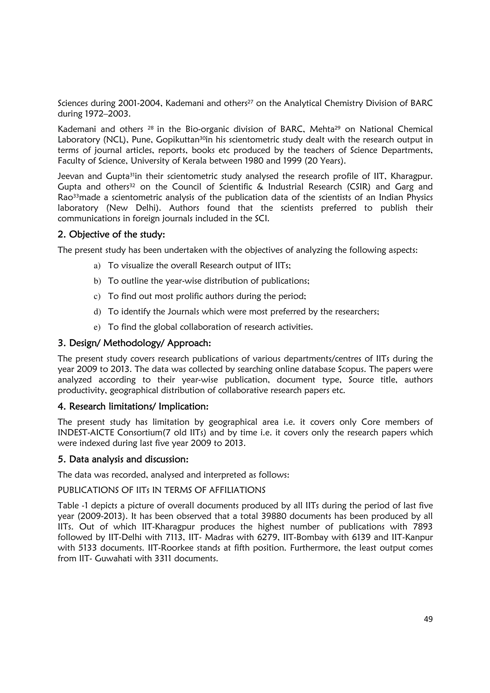 49
Sciences during 2001-2004, Kademani and others27 on the Analytical Chemistry Division of BARC
during 1972–2003.
Kademani and others 28 in the Bio-organic division of BARC, Mehta29 on National Chemical
Laboratory (NCL), Pune, Gopikuttan30in his scientometric study dealt with the research output in
terms of journal articles, reports, books etc produced by the teachers of Science Departments,
Faculty of Science, University of Kerala between 1980 and 1999 (20 Years).
Jeevan and Gupta31in their scientometric study analysed the research profile of IIT, Kharagpur.
Gupta and others32 on the Council of Scientific & Industrial Research (CSIR) and Garg and
Rao33made a scientometric analysis of the publication data of the scientists of an Indian Physics
laboratory (New Delhi). Authors found that the scientists preferred to publish their
communications in foreign journals included in the SCI.
2.2.2.2. OOOObjective of the study:bjective of the study:bjective of the study:bjective of the study:
The present study has been undertaken with the objectives of analyzing the following aspects:
a) To visualize the overall Research output of IITs;
b) To outline the year-wise distribution of publications;
c) To find out most prolific authors during the period;
d) To identify the Journals which were most preferred by the researchers;
e) To find the global collaboration of research activities.
3.3.3.3. DDDDesignesignesignesign/ M/ M/ M/ Methodethodethodethodologyologyologyology/ A/ A/ A/ Approach:pproach:pproach:pproach:
The present study covers research publications of various departments/centres of IITs during the
year 2009 to 2013. The data was collected by searching online database Scopus. The papers were
analyzed according to their year-wise publication, document type, Source title, authors
productivity, geographical distribution of collaborative research papers etc.
4.4.4.4. Research limitationsResearch limitationsResearch limitationsResearch limitations/ I/ I/ I/ Implication:mplication:mplication:mplication:
The present study has limitation by geographical area i.e. it covers only Core members of
INDEST-AICTE Consortium(7 old IITs) and by time i.e. it covers only the research papers which
were indexed during last five year 2009 to 2013.
5.5.5.5. DDDData analysis and discussion:ata analysis and discussion:ata analysis and discussion:ata analysis and discussion:
The data was recorded, analysed and interpreted as follows:
PUBLICATIONS OF IITs IN TERMS OF AFFILIATIONS
Table -1 depicts a picture of overall documents produced by all IITs during the period of last five
year (2009-2013). It has been observed that a total 39880 documents has been produced by all
IITs. Out of which IIT-Kharagpur produces the highest number of publications with 7893
followed by IIT-Delhi with 7113, IIT- Madras with 6279, IIT-Bombay with 6139 and IIT-Kanpur
with 5133 documents. IIT-Roorkee stands at fifth position. Furthermore, the least output comes
from IIT- Guwahati with 3311 documents.
 