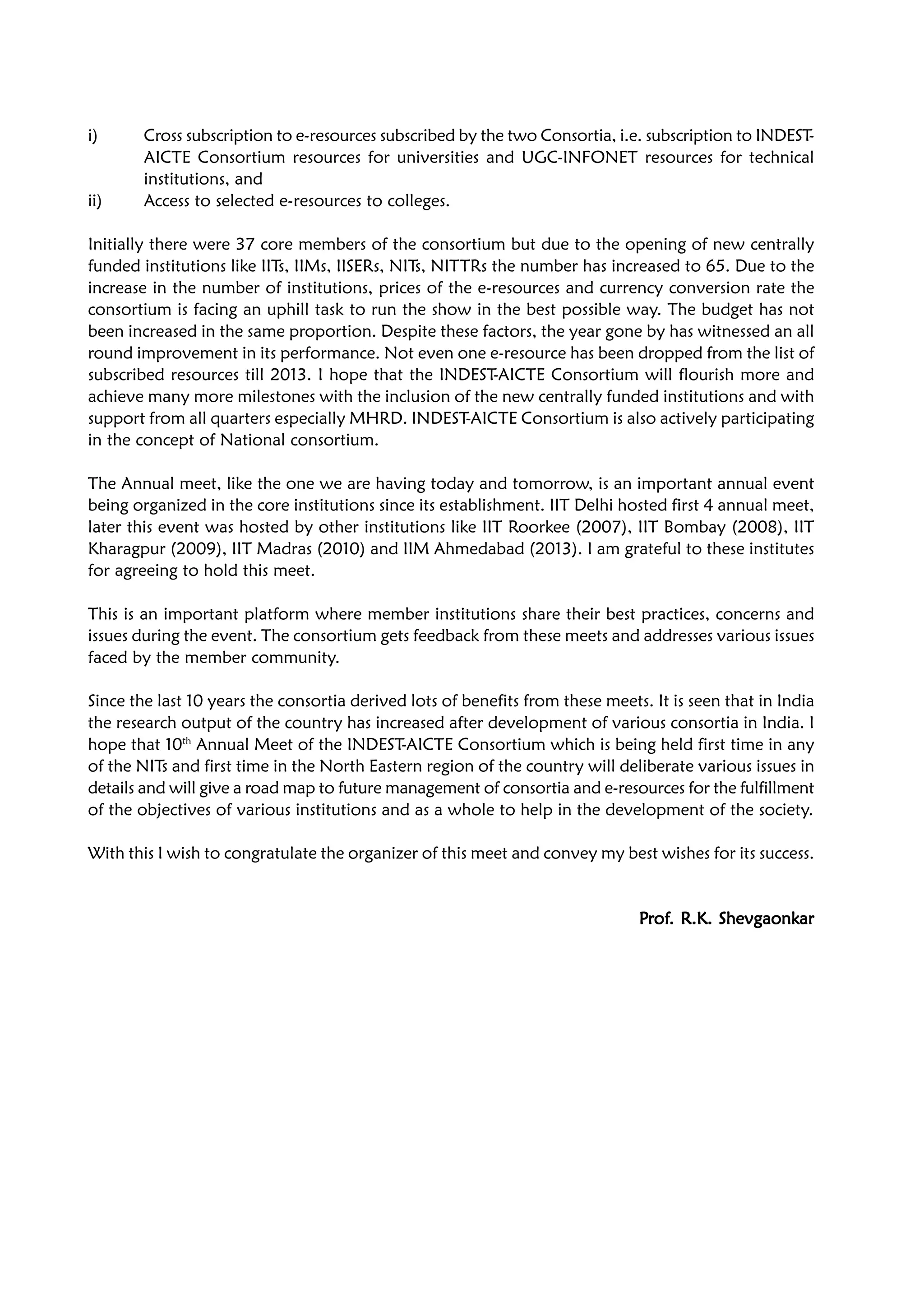 i) Cross subscription to e-resources subscribed by the two Consortia, i.e. subscription to INDEST-
AICTE Consortium resources for universities and UGC-INFONET resources for technical
institutions, and
ii) Access to selected e-resources to colleges.
Initially there were 37 core members of the consortium but due to the opening of new centrally
funded institutions like IITs, IIMs, IISERs, NITs, NITTRs the number has increased to 65. Due to the
increase in the number of institutions, prices of the e-resources and currency conversion rate the
consortium is facing an uphill task to run the show in the best possible way. The budget has not
been increased in the same proportion. Despite these factors, the year gone by has witnessed an all
round improvement in its performance. Not even one e-resource has been dropped from the list of
subscribed resources till 2013. I hope that the INDEST-AICTE Consortium will flourish more and
achieve many more milestones with the inclusion of the new centrally funded institutions and with
support from all quarters especially MHRD. INDEST-AICTE Consortium is also actively participating
in the concept of National consortium.
The Annual meet, like the one we are having today and tomorrow, is an important annual event
being organized in the core institutions since its establishment. IIT Delhi hosted first 4 annual meet,
later this event was hosted by other institutions like IIT Roorkee (2007), IIT Bombay (2008), IIT
Kharagpur (2009), IIT Madras (2010) and IIM Ahmedabad (2013). I am grateful to these institutes
for agreeing to hold this meet.
This is an important platform where member institutions share their best practices, concerns and
issues during the event. The consortium gets feedback from these meets and addresses various issues
faced by the member community.
Since the last 10 years the consortia derived lots of benefits from these meets. It is seen that in India
the research output of the country has increased after development of various consortia in India. I
hope that 10th
Annual Meet of the INDEST-AICTE Consortium which is being held first time in any
of the NITs and first time in the North Eastern region of the country will deliberate various issues in
details and will give a road map to future management of consortia and e-resources for the fulfillment
of the objectives of various institutions and as a whole to help in the development of the society.
With this I wish to congratulate the organizer of this meet and convey my best wishes for its success.
PPPPPrrrrrofofofofof. R.K. Shevgaonk. R.K. Shevgaonk. R.K. Shevgaonk. R.K. Shevgaonk. R.K. Shevgaonkararararar
 