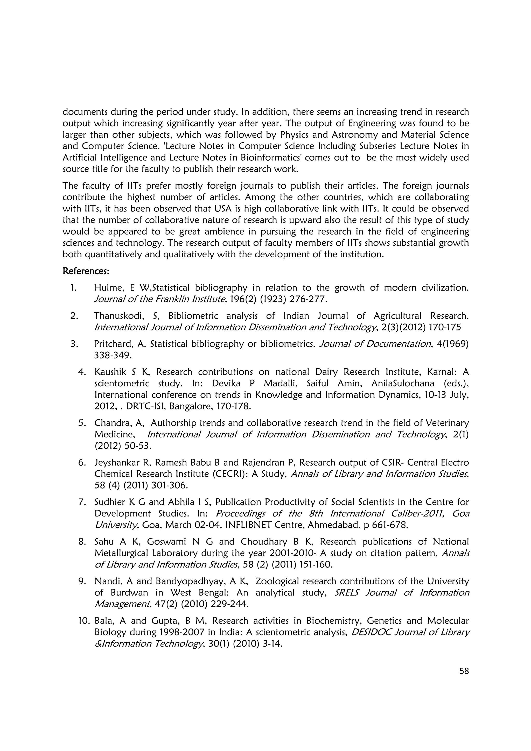 58
documents during the period under study. In addition, there seems an increasing trend in research
output which increasing significantly year after year. The output of Engineering was found to be
larger than other subjects, which was followed by Physics and Astronomy and Material Science
and Computer Science. 'Lecture Notes in Computer Science Including Subseries Lecture Notes in
Artificial Intelligence and Lecture Notes in Bioinformatics' comes out to be the most widely used
source title for the faculty to publish their research work.
The faculty of IITs prefer mostly foreign journals to publish their articles. The foreign journals
contribute the highest number of articles. Among the other countries, which are collaborating
with IITs, it has been observed that USA is high collaborative link with IITs. It could be observed
that the number of collaborative nature of research is upward also the result of this type of study
would be appeared to be great ambience in pursuing the research in the field of engineering
sciences and technology. The research output of faculty members of IITs shows substantial growth
both quantitatively and qualitatively with the development of the institution.
RRRReferences:eferences:eferences:eferences:
1. Hulme, E W,Statistical bibliography in relation to the growth of modern civilization.
Journal of the Franklin Institute, 196(2) (1923) 276-277.
2. Thanuskodi, S, Bibliometric analysis of Indian Journal of Agricultural Research.
International Journal of Information Dissemination and Technology, 2(3)(2012) 170-175
3. Pritchard, A. Statistical bibliography or bibliometrics. Journal of Documentation, 4(1969)
338-349.
4. Kaushik S K, Research contributions on national Dairy Research Institute, Karnal: A
scientometric study. In: Devika P Madalli, Saiful Amin, AnilaSulochana (eds.),
International conference on trends in Knowledge and Information Dynamics, 10-13 July,
2012, , DRTC-ISI, Bangalore, 170-178.
5. Chandra, A, Authorship trends and collaborative research trend in the field of Veterinary
Medicine, International Journal of Information Dissemination and Technology, 2(1)
(2012) 50-53.
6. Jeyshankar R, Ramesh Babu B and Rajendran P, Research output of CSIR- Central Electro
Chemical Research Institute (CECRI): A Study, Annals of Library and Information Studies,
58 (4) (2011) 301-306.
7. Sudhier K G and Abhila I S, Publication Productivity of Social Scientists in the Centre for
Development Studies. In: Proceedings of the 8th International Caliber-2011, Goa
University, Goa, March 02-04. INFLIBNET Centre, Ahmedabad. p 661-678.
8. Sahu A K, Goswami N G and Choudhary B K, Research publications of National
Metallurgical Laboratory during the year 2001-2010- A study on citation pattern, Annals
of Library and Information Studies, 58 (2) (2011) 151-160.
9. Nandi, A and Bandyopadhyay, A K, Zoological research contributions of the University
of Burdwan in West Bengal: An analytical study, SRELS Journal of Information
Management, 47(2) (2010) 229-244.
10. Bala, A and Gupta, B M, Research activities in Biochemistry, Genetics and Molecular
Biology during 1998-2007 in India: A scientometric analysis, DESIDOC Journal of Library
&Information Technology, 30(1) (2010) 3-14.
 