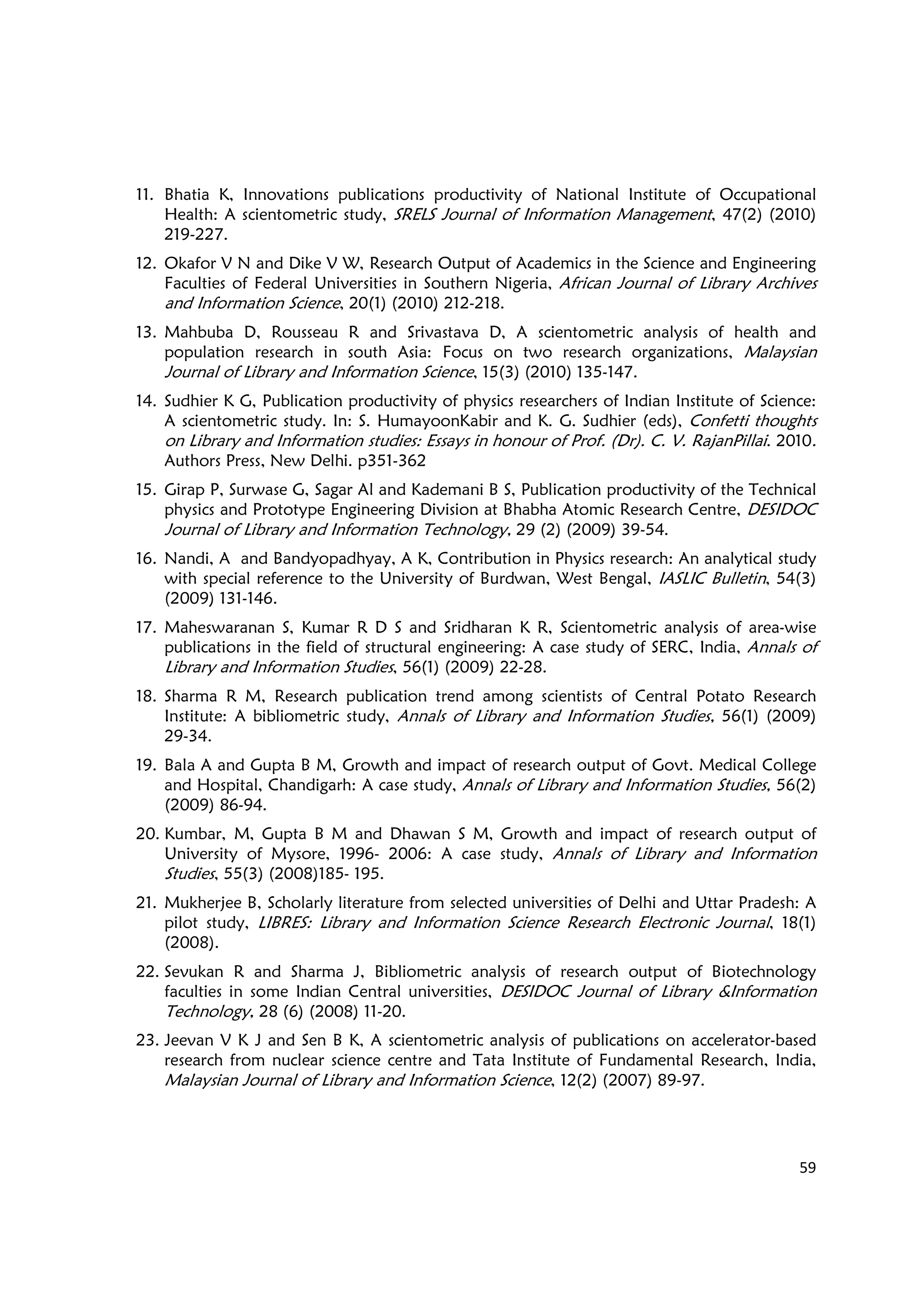 59
11. Bhatia K, Innovations publications productivity of National Institute of Occupational
Health: A scientometric study, SRELS Journal of Information Management, 47(2) (2010)
219-227.
12. Okafor V N and Dike V W, Research Output of Academics in the Science and Engineering
Faculties of Federal Universities in Southern Nigeria, African Journal of Library Archives
and Information Science, 20(1) (2010) 212-218.
13. Mahbuba D, Rousseau R and Srivastava D, A scientometric analysis of health and
population research in south Asia: Focus on two research organizations, Malaysian
Journal of Library and Information Science, 15(3) (2010) 135-147.
14. Sudhier K G, Publication productivity of physics researchers of Indian Institute of Science:
A scientometric study. In: S. HumayoonKabir and K. G. Sudhier (eds), Confetti thoughts
on Library and Information studies: Essays in honour of Prof. (Dr). C. V. RajanPillai. 2010.
Authors Press, New Delhi. p351-362
15. Girap P, Surwase G, Sagar Al and Kademani B S, Publication productivity of the Technical
physics and Prototype Engineering Division at Bhabha Atomic Research Centre, DESIDOC
Journal of Library and Information Technology, 29 (2) (2009) 39-54.
16. Nandi, A and Bandyopadhyay, A K, Contribution in Physics research: An analytical study
with special reference to the University of Burdwan, West Bengal, IASLIC Bulletin, 54(3)
(2009) 131-146.
17. Maheswaranan S, Kumar R D S and Sridharan K R, Scientometric analysis of area-wise
publications in the field of structural engineering: A case study of SERC, India, Annals of
Library and Information Studies, 56(1) (2009) 22-28.
18. Sharma R M, Research publication trend among scientists of Central Potato Research
Institute: A bibliometric study, Annals of Library and Information Studies, 56(1) (2009)
29-34.
19. Bala A and Gupta B M, Growth and impact of research output of Govt. Medical College
and Hospital, Chandigarh: A case study, Annals of Library and Information Studies, 56(2)
(2009) 86-94.
20. Kumbar, M, Gupta B M and Dhawan S M, Growth and impact of research output of
University of Mysore, 1996- 2006: A case study, Annals of Library and Information
Studies, 55(3) (2008)185- 195.
21. Mukherjee B, Scholarly literature from selected universities of Delhi and Uttar Pradesh: A
pilot study, LIBRES: Library and Information Science Research Electronic Journal, 18(1)
(2008).
22. Sevukan R and Sharma J, Bibliometric analysis of research output of Biotechnology
faculties in some Indian Central universities, DESIDOC Journal of Library &Information
Technology, 28 (6) (2008) 11-20.
23. Jeevan V K J and Sen B K, A scientometric analysis of publications on accelerator-based
research from nuclear science centre and Tata Institute of Fundamental Research, India,
Malaysian Journal of Library and Information Science, 12(2) (2007) 89-97.
 