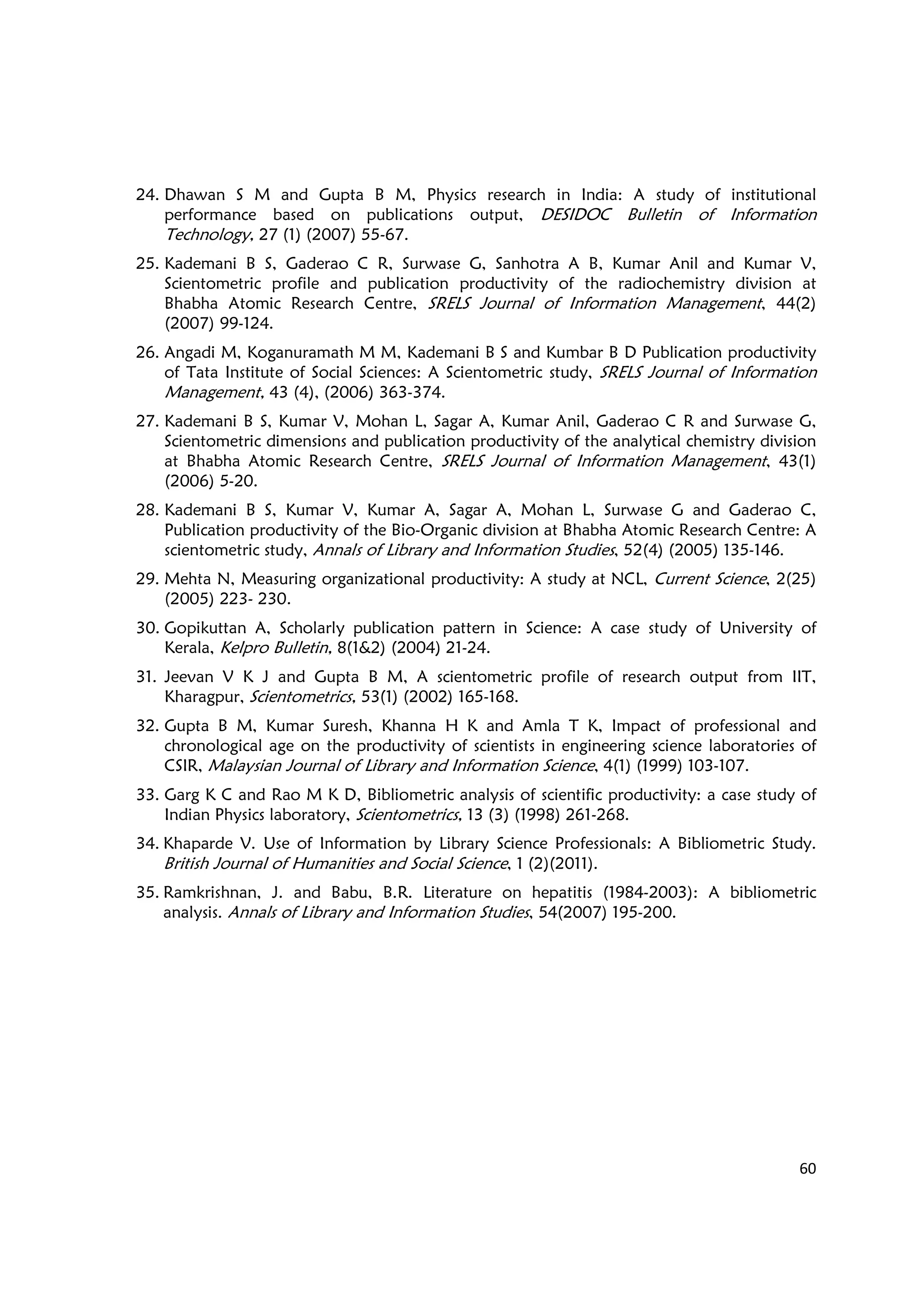 60
24. Dhawan S M and Gupta B M, Physics research in India: A study of institutional
performance based on publications output, DESIDOC Bulletin of Information
Technology, 27 (1) (2007) 55-67.
25. Kademani B S, Gaderao C R, Surwase G, Sanhotra A B, Kumar Anil and Kumar V,
Scientometric profile and publication productivity of the radiochemistry division at
Bhabha Atomic Research Centre, SRELS Journal of Information Management, 44(2)
(2007) 99-124.
26. Angadi M, Koganuramath M M, Kademani B S and Kumbar B D Publication productivity
of Tata Institute of Social Sciences: A Scientometric study, SRELS Journal of Information
Management, 43 (4), (2006) 363-374.
27. Kademani B S, Kumar V, Mohan L, Sagar A, Kumar Anil, Gaderao C R and Surwase G,
Scientometric dimensions and publication productivity of the analytical chemistry division
at Bhabha Atomic Research Centre, SRELS Journal of Information Management, 43(1)
(2006) 5-20.
28. Kademani B S, Kumar V, Kumar A, Sagar A, Mohan L, Surwase G and Gaderao C,
Publication productivity of the Bio-Organic division at Bhabha Atomic Research Centre: A
scientometric study, Annals of Library and Information Studies, 52(4) (2005) 135-146.
29. Mehta N, Measuring organizational productivity: A study at NCL, Current Science, 2(25)
(2005) 223- 230.
30. Gopikuttan A, Scholarly publication pattern in Science: A case study of University of
Kerala, Kelpro Bulletin, 8(1&2) (2004) 21-24.
31. Jeevan V K J and Gupta B M, A scientometric profile of research output from IIT,
Kharagpur, Scientometrics, 53(1) (2002) 165-168.
32. Gupta B M, Kumar Suresh, Khanna H K and Amla T K, Impact of professional and
chronological age on the productivity of scientists in engineering science laboratories of
CSIR, Malaysian Journal of Library and Information Science, 4(1) (1999) 103-107.
33. Garg K C and Rao M K D, Bibliometric analysis of scientific productivity: a case study of
Indian Physics laboratory, Scientometrics, 13 (3) (1998) 261-268.
34. Khaparde V. Use of Information by Library Science Professionals: A Bibliometric Study.
British Journal of Humanities and Social Science, 1 (2)(2011).
35. Ramkrishnan, J. and Babu, B.R. Literature on hepatitis (1984-2003): A bibliometric
analysis. Annals of Library and Information Studies, 54(2007) 195-200.
 