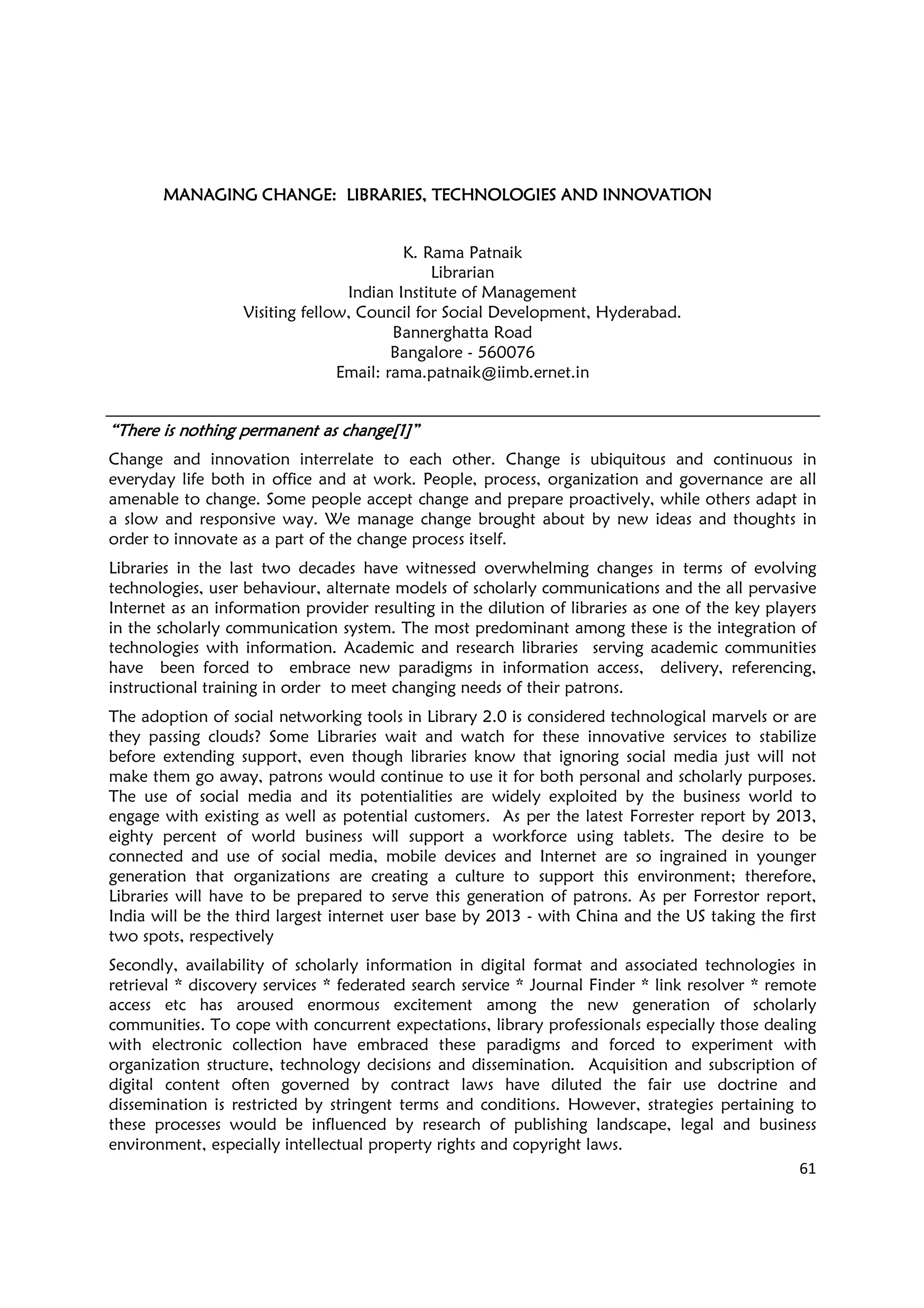 61
MANAGING CHANGE: LIBRARIES, TECHNOLOGIES AND INNOVATIONMANAGING CHANGE: LIBRARIES, TECHNOLOGIES AND INNOVATIONMANAGING CHANGE: LIBRARIES, TECHNOLOGIES AND INNOVATIONMANAGING CHANGE: LIBRARIES, TECHNOLOGIES AND INNOVATION
K. Rama Patnaik
Librarian
Indian Institute of Management
Visiting fellow, Council for Social Development, Hyderabad.
Bannerghatta Road
Bangalore - 560076
Email: rama.patnaik@iimb.ernet.in
“There is nothing permanent as change[1]”“There is nothing permanent as change[1]”“There is nothing permanent as change[1]”“There is nothing permanent as change[1]”
Change and innovation interrelate to each other. Change is ubiquitous and continuous in
everyday life both in office and at work. People, process, organization and governance are all
amenable to change. Some people accept change and prepare proactively, while others adapt in
a slow and responsive way. We manage change brought about by new ideas and thoughts in
order to innovate as a part of the change process itself.
Libraries in the last two decades have witnessed overwhelming changes in terms of evolving
technologies, user behaviour, alternate models of scholarly communications and the all pervasive
Internet as an information provider resulting in the dilution of libraries as one of the key players
in the scholarly communication system. The most predominant among these is the integration of
technologies with information. Academic and research libraries serving academic communities
have been forced to embrace new paradigms in information access, delivery, referencing,
instructional training in order to meet changing needs of their patrons.
The adoption of social networking tools in Library 2.0 is considered technological marvels or are
they passing clouds? Some Libraries wait and watch for these innovative services to stabilize
before extending support, even though libraries know that ignoring social media just will not
make them go away, patrons would continue to use it for both personal and scholarly purposes.
The use of social media and its potentialities are widely exploited by the business world to
engage with existing as well as potential customers. As per the latest Forrester report by 2013,
eighty percent of world business will support a workforce using tablets. The desire to be
connected and use of social media, mobile devices and Internet are so ingrained in younger
generation that organizations are creating a culture to support this environment; therefore,
Libraries will have to be prepared to serve this generation of patrons. As per Forrestor report,
India will be the third largest internet user base by 2013 - with China and the US taking the first
two spots, respectively
Secondly, availability of scholarly information in digital format and associated technologies in
retrieval * discovery services * federated search service * Journal Finder * link resolver * remote
access etc has aroused enormous excitement among the new generation of scholarly
communities. To cope with concurrent expectations, library professionals especially those dealing
with electronic collection have embraced these paradigms and forced to experiment with
organization structure, technology decisions and dissemination. Acquisition and subscription of
digital content often governed by contract laws have diluted the fair use doctrine and
dissemination is restricted by stringent terms and conditions. However, strategies pertaining to
these processes would be influenced by research of publishing landscape, legal and business
environment, especially intellectual property rights and copyright laws.
 