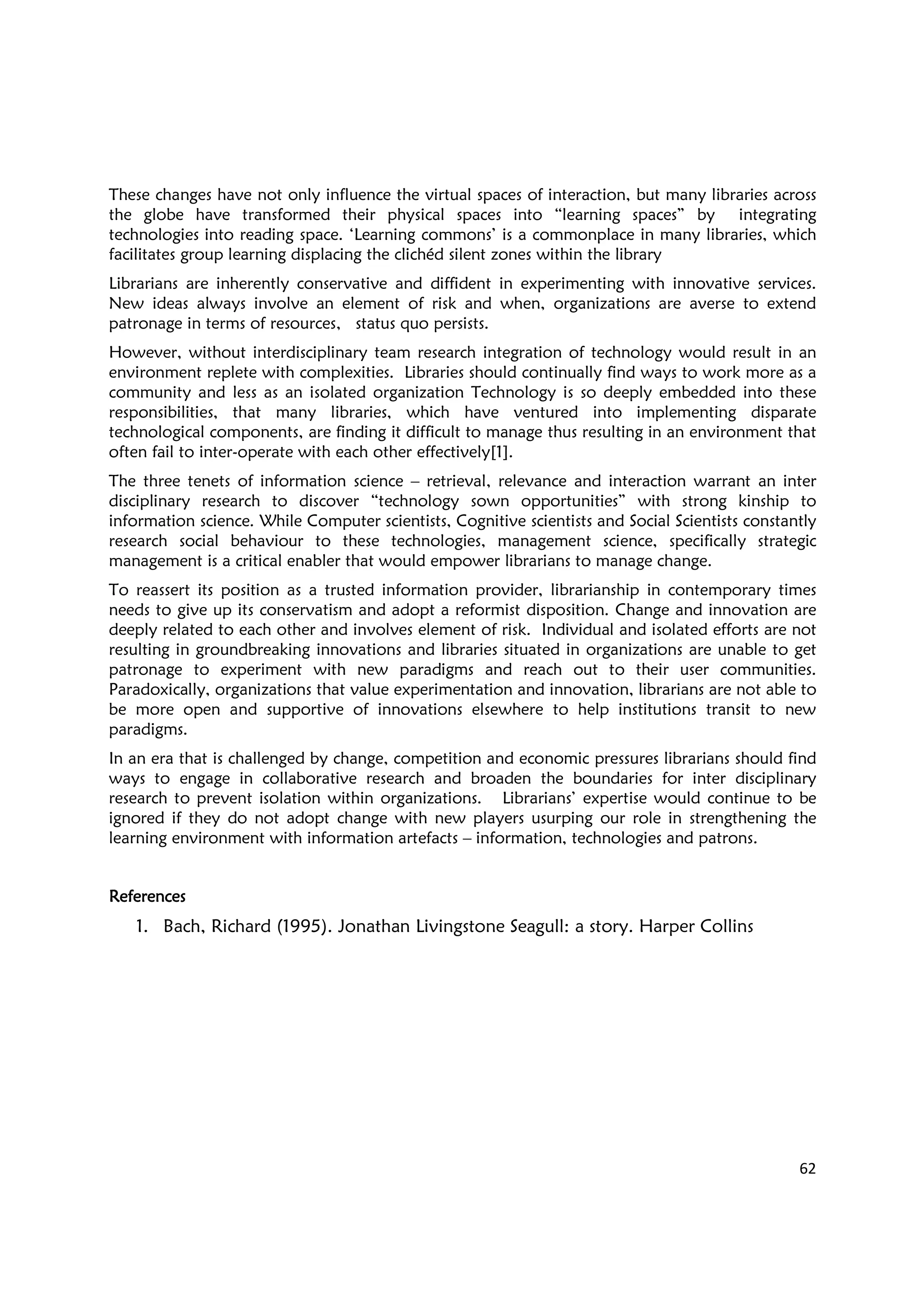 62
These changes have not only influence the virtual spaces of interaction, but many libraries across
the globe have transformed their physical spaces into “learning spaces” by integrating
technologies into reading space. ‘Learning commons’ is a commonplace in many libraries, which
facilitates group learning displacing the clichéd silent zones within the library
Librarians are inherently conservative and diffident in experimenting with innovative services.
New ideas always involve an element of risk and when, organizations are averse to extend
patronage in terms of resources, status quo persists.
However, without interdisciplinary team research integration of technology would result in an
environment replete with complexities. Libraries should continually find ways to work more as a
community and less as an isolated organization Technology is so deeply embedded into these
responsibilities, that many libraries, which have ventured into implementing disparate
technological components, are finding it difficult to manage thus resulting in an environment that
often fail to inter-operate with each other effectively[1].
The three tenets of information science – retrieval, relevance and interaction warrant an inter
disciplinary research to discover “technology sown opportunities” with strong kinship to
information science. While Computer scientists, Cognitive scientists and Social Scientists constantly
research social behaviour to these technologies, management science, specifically strategic
management is a critical enabler that would empower librarians to manage change.
To reassert its position as a trusted information provider, librarianship in contemporary times
needs to give up its conservatism and adopt a reformist disposition. Change and innovation are
deeply related to each other and involves element of risk. Individual and isolated efforts are not
resulting in groundbreaking innovations and libraries situated in organizations are unable to get
patronage to experiment with new paradigms and reach out to their user communities.
Paradoxically, organizations that value experimentation and innovation, librarians are not able to
be more open and supportive of innovations elsewhere to help institutions transit to new
paradigms.
In an era that is challenged by change, competition and economic pressures librarians should find
ways to engage in collaborative research and broaden the boundaries for inter disciplinary
research to prevent isolation within organizations. Librarians’ expertise would continue to be
ignored if they do not adopt change with new players usurping our role in strengthening the
learning environment with information artefacts – information, technologies and patrons.
ReferencesReferencesReferencesReferences
1. Bach, Richard (1995). Jonathan Livingstone Seagull: a story. Harper Collins
 