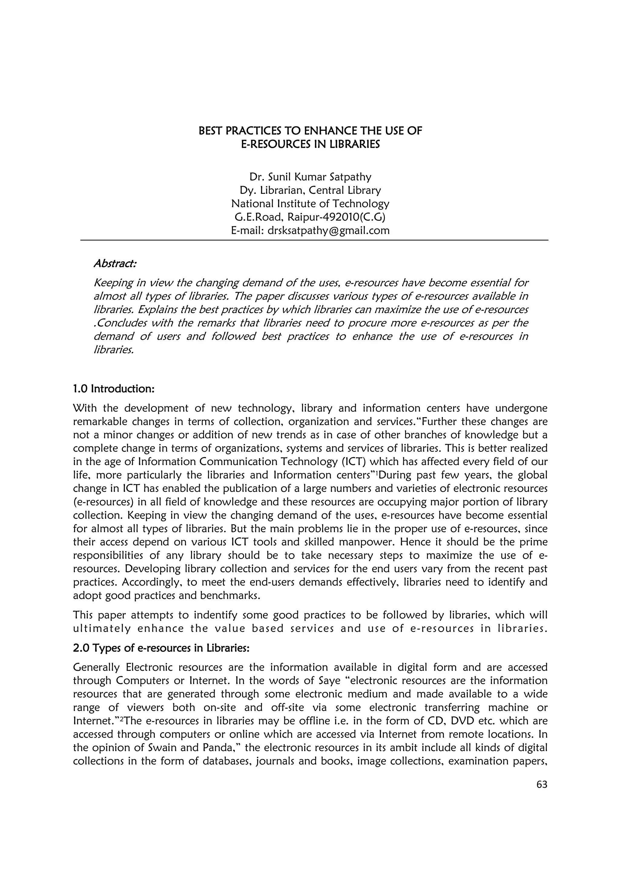 63
BEST PRACTICES TO ENHANCE THE USE OFBEST PRACTICES TO ENHANCE THE USE OFBEST PRACTICES TO ENHANCE THE USE OFBEST PRACTICES TO ENHANCE THE USE OF
EEEE----RESOURCES IN LIBRARIESRESOURCES IN LIBRARIESRESOURCES IN LIBRARIESRESOURCES IN LIBRARIES
Dr. Sunil Kumar Satpathy
Dy. Librarian, Central Library
National Institute of Technology
G.E.Road, Raipur-492010(C.G)
E-mail: drsksatpathy@gmail.com
AbstractAbstractAbstractAbstract::::
Keeping in view the changing demand of the uses, e-resources have become essential for
almost all types of libraries. The paper discusses various types of e-resources available in
libraries. Explains the best practices by which libraries can maximize the use of e-resources
.Concludes with the remarks that libraries need to procure more e-resources as per the
demand of users and followed best practices to enhance the use of e-resources in
libraries.
1.0 Introduction1.0 Introduction1.0 Introduction1.0 Introduction::::
With the development of new technology, library and information centers have undergone
remarkable changes in terms of collection, organization and services.“Further these changes are
not a minor changes or addition of new trends as in case of other branches of knowledge but a
complete change in terms of organizations, systems and services of libraries. This is better realized
in the age of Information Communication Technology (ICT) which has affected every field of our
life, more particularly the libraries and Information centers”1During past few years, the global
change in ICT has enabled the publication of a large numbers and varieties of electronic resources
(e-resources) in all field of knowledge and these resources are occupying major portion of library
collection. Keeping in view the changing demand of the uses, e-resources have become essential
for almost all types of libraries. But the main problems lie in the proper use of e-resources, since
their access depend on various ICT tools and skilled manpower. Hence it should be the prime
responsibilities of any library should be to take necessary steps to maximize the use of e-
resources. Developing library collection and services for the end users vary from the recent past
practices. Accordingly, to meet the end-users demands effectively, libraries need to identify and
adopt good practices and benchmarks.
This paper attempts to indentify some good practices to be followed by libraries, which will
ultimately enhance the value based services and use of e-resources in libraries.
2.02.02.02.0 Types of eTypes of eTypes of eTypes of e----resources in Librariesresources in Librariesresources in Librariesresources in Libraries::::
Generally Electronic resources are the information available in digital form and are accessed
through Computers or Internet. In the words of Saye “electronic resources are the information
resources that are generated through some electronic medium and made available to a wide
range of viewers both on-site and off-site via some electronic transferring machine or
Internet.”2The e-resources in libraries may be offline i.e. in the form of CD, DVD etc. which are
accessed through computers or online which are accessed via Internet from remote locations. In
the opinion of Swain and Panda,” the electronic resources in its ambit include all kinds of digital
collections in the form of databases, journals and books, image collections, examination papers,
 