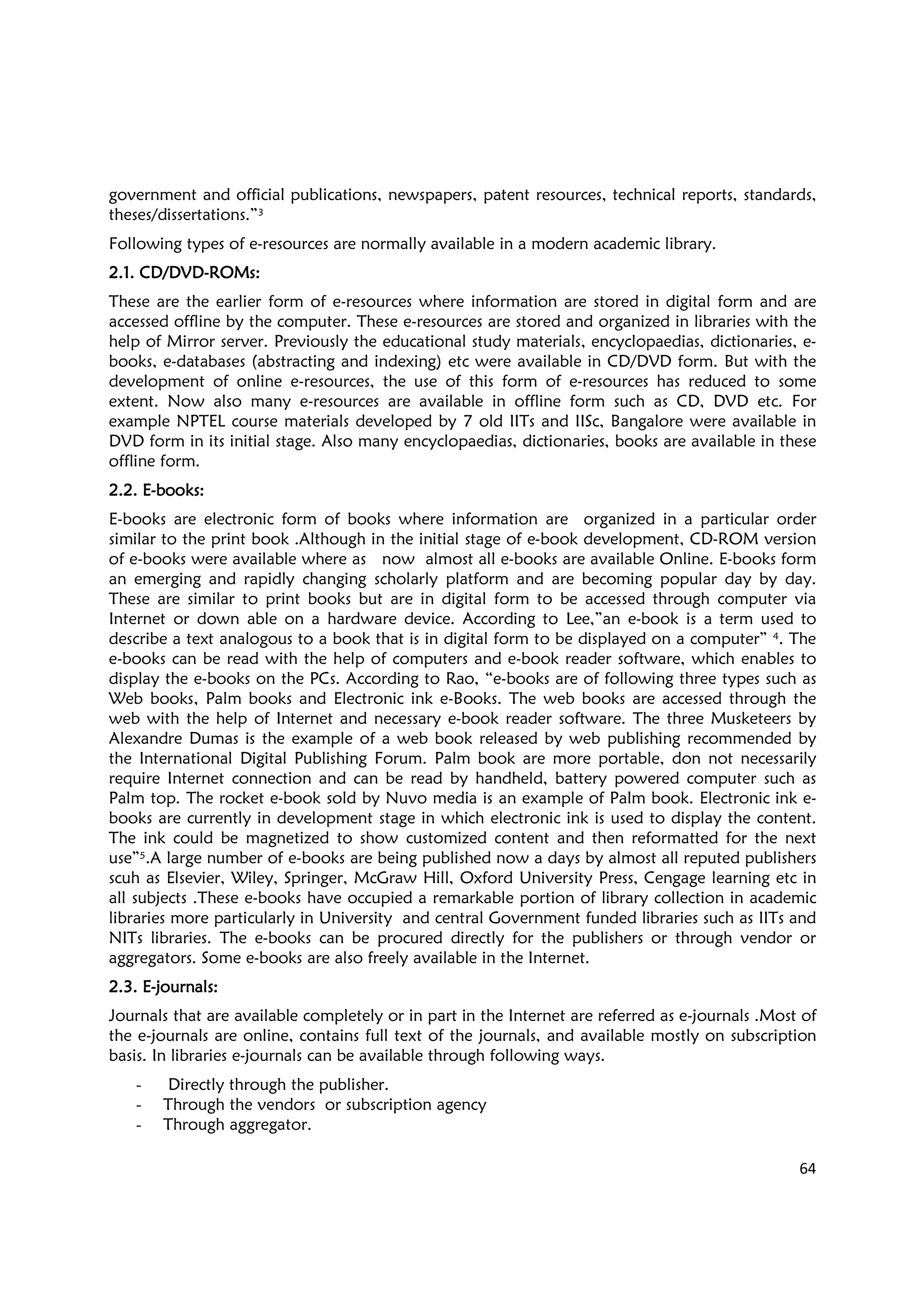 64
government and official publications, newspapers, patent resources, technical reports, standards,
theses/dissertations.”3
Following types of e-resources are normally available in a modern academic library.
2.12.12.12.1.... CD/DVDCD/DVDCD/DVDCD/DVD----ROMs:ROMs:ROMs:ROMs:
These are the earlier form of e-resources where information are stored in digital form and are
accessed offline by the computer. These e-resources are stored and organized in libraries with the
help of Mirror server. Previously the educational study materials, encyclopaedias, dictionaries, e-
books, e-databases (abstracting and indexing) etc were available in CD/DVD form. But with the
development of online e-resources, the use of this form of e-resources has reduced to some
extent. Now also many e-resources are available in offline form such as CD, DVD etc. For
example NPTEL course materials developed by 7 old IITs and IISc, Bangalore were available in
DVD form in its initial stage. Also many encyclopaedias, dictionaries, books are available in these
offline form.
2.2.2.2.2.2.2.2. EEEE----books:books:books:books:
E-books are electronic form of books where information are organized in a particular order
similar to the print book .Although in the initial stage of e-book development, CD-ROM version
of e-books were available where as now almost all e-books are available Online. E-books form
an emerging and rapidly changing scholarly platform and are becoming popular day by day.
These are similar to print books but are in digital form to be accessed through computer via
Internet or down able on a hardware device. According to Lee,”an e-book is a term used to
describe a text analogous to a book that is in digital form to be displayed on a computer” 4. The
e-books can be read with the help of computers and e-book reader software, which enables to
display the e-books on the PCs. According to Rao, “e-books are of following three types such as
Web books, Palm books and Electronic ink e-Books. The web books are accessed through the
web with the help of Internet and necessary e-book reader software. The three Musketeers by
Alexandre Dumas is the example of a web book released by web publishing recommended by
the International Digital Publishing Forum. Palm book are more portable, don not necessarily
require Internet connection and can be read by handheld, battery powered computer such as
Palm top. The rocket e-book sold by Nuvo media is an example of Palm book. Electronic ink e-
books are currently in development stage in which electronic ink is used to display the content.
The ink could be magnetized to show customized content and then reformatted for the next
use”5.A large number of e-books are being published now a days by almost all reputed publishers
scuh as Elsevier, Wiley, Springer, McGraw Hill, Oxford University Press, Cengage learning etc in
all subjects .These e-books have occupied a remarkable portion of library collection in academic
libraries more particularly in University and central Government funded libraries such as IITs and
NITs libraries. The e-books can be procured directly for the publishers or through vendor or
aggregators. Some e-books are also freely available in the Internet.
2.3. E2.3. E2.3. E2.3. E----journals:journals:journals:journals:
Journals that are available completely or in part in the Internet are referred as e-journals .Most of
the e-journals are online, contains full text of the journals, and available mostly on subscription
basis. In libraries e-journals can be available through following ways.
- Directly through the publisher.
- Through the vendors or subscription agency
- Through aggregator.
 