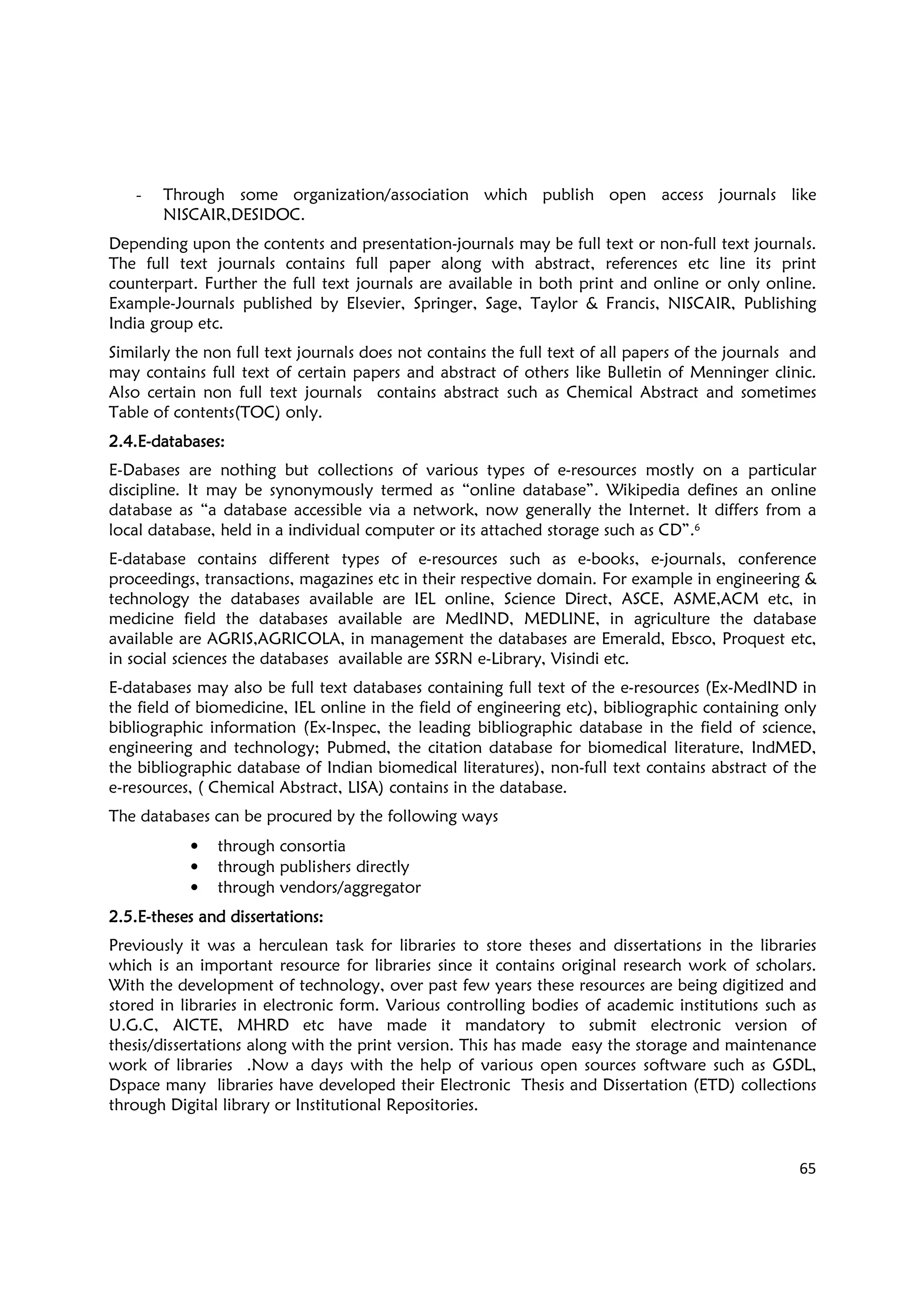 65
- Through some organization/association which publish open access journals like
NISCAIR,DESIDOC.
Depending upon the contents and presentation-journals may be full text or non-full text journals.
The full text journals contains full paper along with abstract, references etc line its print
counterpart. Further the full text journals are available in both print and online or only online.
Example-Journals published by Elsevier, Springer, Sage, Taylor & Francis, NISCAIR, Publishing
India group etc.
Similarly the non full text journals does not contains the full text of all papers of the journals and
may contains full text of certain papers and abstract of others like Bulletin of Menninger clinic.
Also certain non full text journals contains abstract such as Chemical Abstract and sometimes
Table of contents(TOC) only.
2.4.E2.4.E2.4.E2.4.E----databases:databases:databases:databases:
E-Dabases are nothing but collections of various types of e-resources mostly on a particular
discipline. It may be synonymously termed as “online database”. Wikipedia defines an online
database as “a database accessible via a network, now generally the Internet. It differs from a
local database, held in a individual computer or its attached storage such as CD”.6
E-database contains different types of e-resources such as e-books, e-journals, conference
proceedings, transactions, magazines etc in their respective domain. For example in engineering &
technology the databases available are IEL online, Science Direct, ASCE, ASME,ACM etc, in
medicine field the databases available are MedIND, MEDLINE, in agriculture the database
available are AGRIS,AGRICOLA, in management the databases are Emerald, Ebsco, Proquest etc,
in social sciences the databases available are SSRN e-Library, Visindi etc.
E-databases may also be full text databases containing full text of the e-resources (Ex-MedIND in
the field of biomedicine, IEL online in the field of engineering etc), bibliographic containing only
bibliographic information (Ex-Inspec, the leading bibliographic database in the field of science,
engineering and technology; Pubmed, the citation database for biomedical literature, IndMED,
the bibliographic database of Indian biomedical literatures), non-full text contains abstract of the
e-resources, ( Chemical Abstract, LISA) contains in the database.
The databases can be procured by the following ways
• through consortia
• through publishers directly
• through vendors/aggregator
2.5.E2.5.E2.5.E2.5.E----theses and dissertations:theses and dissertations:theses and dissertations:theses and dissertations:
Previously it was a herculean task for libraries to store theses and dissertations in the libraries
which is an important resource for libraries since it contains original research work of scholars.
With the development of technology, over past few years these resources are being digitized and
stored in libraries in electronic form. Various controlling bodies of academic institutions such as
U.G.C, AICTE, MHRD etc have made it mandatory to submit electronic version of
thesis/dissertations along with the print version. This has made easy the storage and maintenance
work of libraries .Now a days with the help of various open sources software such as GSDL,
Dspace many libraries have developed their Electronic Thesis and Dissertation (ETD) collections
through Digital library or Institutional Repositories.
 