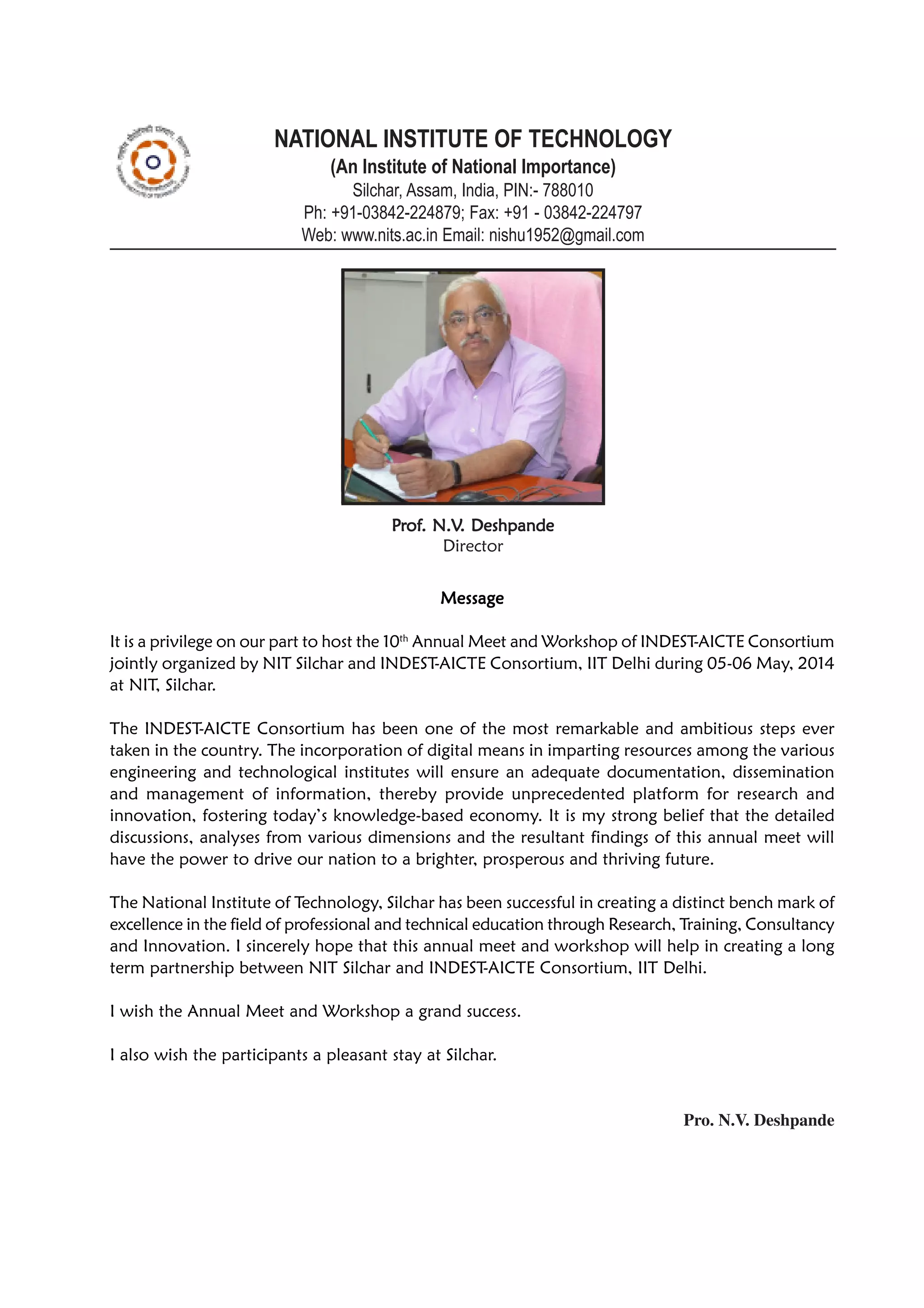 MessageMessageMessageMessageMessage
It is a privilege on our part to host the 10th
Annual Meet and Workshop of INDEST-AICTE Consortium
jointly organized by NIT Silchar and INDEST-AICTE Consortium, IIT Delhi during 05-06 May, 2014
at NIT, Silchar.
The INDEST-AICTE Consortium has been one of the most remarkable and ambitious steps ever
taken in the country. The incorporation of digital means in imparting resources among the various
engineering and technological institutes will ensure an adequate documentation, dissemination
and management of information, thereby provide unprecedented platform for research and
innovation, fostering today’s knowledge-based economy. It is my strong belief that the detailed
discussions, analyses from various dimensions and the resultant findings of this annual meet will
have the power to drive our nation to a brighter, prosperous and thriving future.
The National Institute of Technology, Silchar has been successful in creating a distinct bench mark of
excellence in the field of professional and technical education through Research, Training, Consultancy
and Innovation. I sincerely hope that this annual meet and workshop will help in creating a long
term partnership between NIT Silchar and INDEST-AICTE Consortium, IIT Delhi.
I wish the Annual Meet and Workshop a grand success.
I also wish the participants a pleasant stay at Silchar.
Pro. N.V. Deshpande
NATIONAL INSTITUTE OF TECHNOLOGY
(An Institute of National Importance)
Silchar, Assam, India, PIN:- 788010
Ph: +91-03842-224879; Fax: +91 - 03842-224797
Web: www.nits.ac.in Email: nishu1952@gmail.com
PPPPPrrrrrofofofofof. N.V. N.V. N.V. N.V. N.V. Deshpande. Deshpande. Deshpande. Deshpande. Deshpande
Director
 