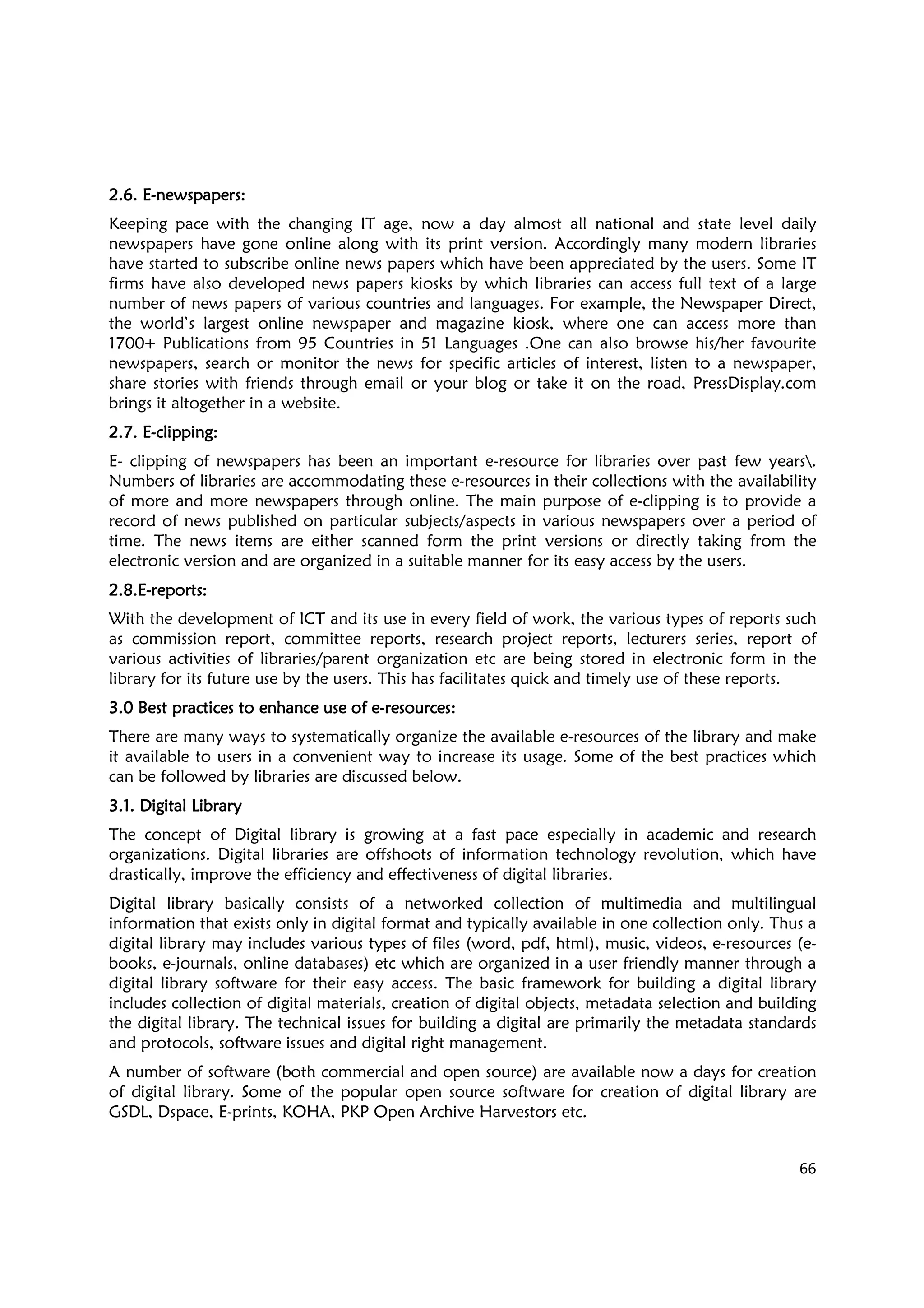 66
2.6.2.6.2.6.2.6. EEEE----newsnewsnewsnewspapers:papers:papers:papers:
Keeping pace with the changing IT age, now a day almost all national and state level daily
newspapers have gone online along with its print version. Accordingly many modern libraries
have started to subscribe online news papers which have been appreciated by the users. Some IT
firms have also developed news papers kiosks by which libraries can access full text of a large
number of news papers of various countries and languages. For example, the Newspaper Direct,
the world’s largest online newspaper and magazine kiosk, where one can access more than
1700+ Publications from 95 Countries in 51 Languages .One can also browse his/her favourite
newspapers, search or monitor the news for specific articles of interest, listen to a newspaper,
share stories with friends through email or your blog or take it on the road, PressDisplay.com
brings it altogether in a website.
2.7.2.7.2.7.2.7. EEEE----clipping:clipping:clipping:clipping:
E- clipping of newspapers has been an important e-resource for libraries over past few years.
Numbers of libraries are accommodating these e-resources in their collections with the availability
of more and more newspapers through online. The main purpose of e-clipping is to provide a
record of news published on particular subjects/aspects in various newspapers over a period of
time. The news items are either scanned form the print versions or directly taking from the
electronic version and are organized in a suitable manner for its easy access by the users.
2.8.E2.8.E2.8.E2.8.E----reports:reports:reports:reports:
With the development of ICT and its use in every field of work, the various types of reports such
as commission report, committee reports, research project reports, lecturers series, report of
various activities of libraries/parent organization etc are being stored in electronic form in the
library for its future use by the users. This has facilitates quick and timely use of these reports.
3.0 Best practices to enhance use of e3.0 Best practices to enhance use of e3.0 Best practices to enhance use of e3.0 Best practices to enhance use of e----resourcesresourcesresourcesresources::::
There are many ways to systematically organize the available e-resources of the library and make
it available to users in a convenient way to increase its usage. Some of the best practices which
can be followed by libraries are discussed below.
3.1. Digital Library3.1. Digital Library3.1. Digital Library3.1. Digital Library
The concept of Digital library is growing at a fast pace especially in academic and research
organizations. Digital libraries are offshoots of information technology revolution, which have
drastically, improve the efficiency and effectiveness of digital libraries.
Digital library basically consists of a networked collection of multimedia and multilingual
information that exists only in digital format and typically available in one collection only. Thus a
digital library may includes various types of files (word, pdf, html), music, videos, e-resources (e-
books, e-journals, online databases) etc which are organized in a user friendly manner through a
digital library software for their easy access. The basic framework for building a digital library
includes collection of digital materials, creation of digital objects, metadata selection and building
the digital library. The technical issues for building a digital are primarily the metadata standards
and protocols, software issues and digital right management.
A number of software (both commercial and open source) are available now a days for creation
of digital library. Some of the popular open source software for creation of digital library are
GSDL, Dspace, E-prints, KOHA, PKP Open Archive Harvestors etc.
 