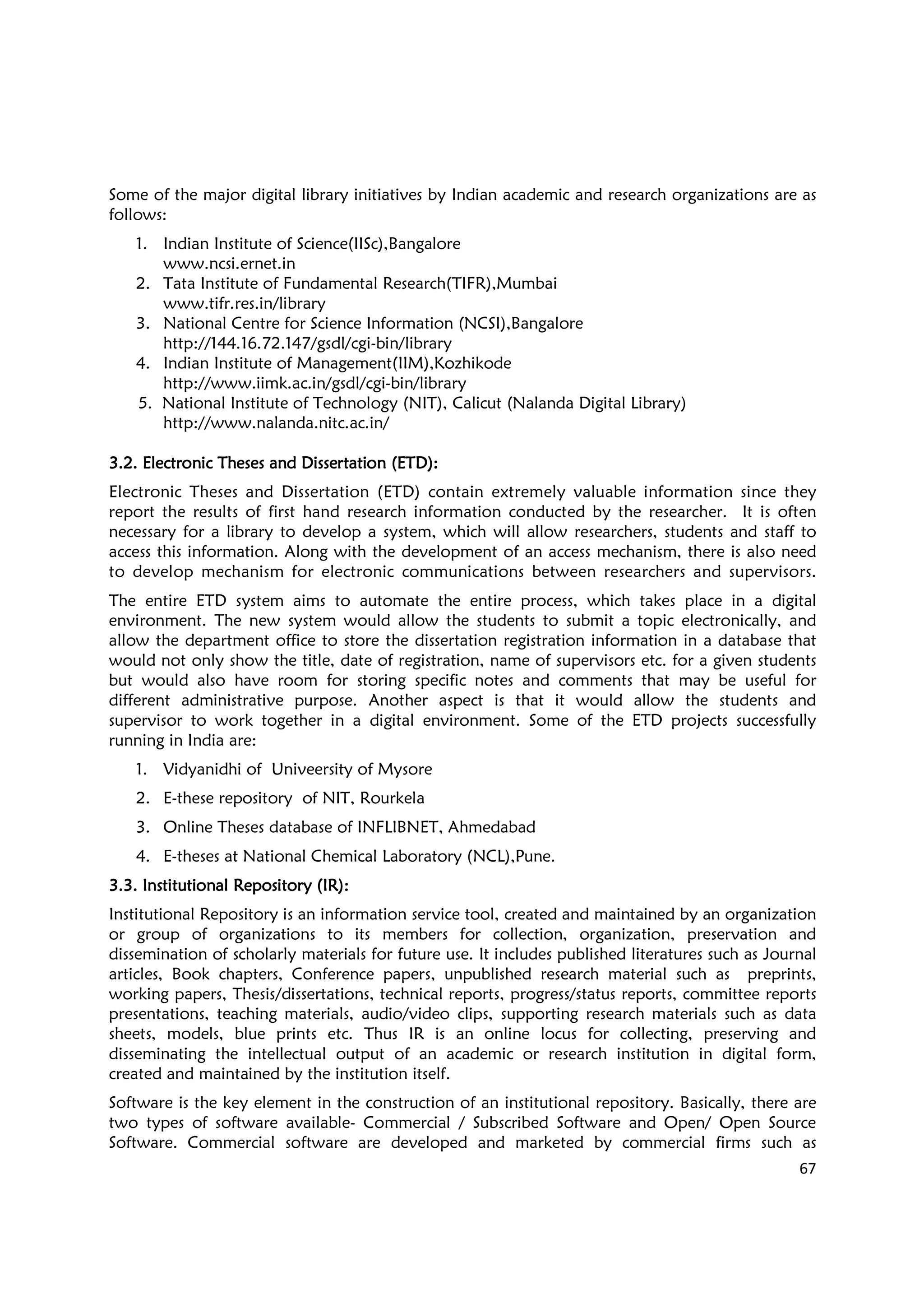 67
Some of the major digital library initiatives by Indian academic and research organizations are as
follows:
1. Indian Institute of Science(IISc),Bangalore
www.ncsi.ernet.in
2. Tata Institute of Fundamental Research(TIFR),Mumbai
www.tifr.res.in/library
3. National Centre for Science Information (NCSI),Bangalore
http://144.16.72.147/gsdl/cgi-bin/library
4. Indian Institute of Management(IIM),Kozhikode
http://www.iimk.ac.in/gsdl/cgi-bin/library
5. National Institute of Technology (NIT), Calicut (Nalanda Digital Library)
http://www.nalanda.nitc.ac.in/
3.2. Electronic Theses and Dissertation (ETD)3.2. Electronic Theses and Dissertation (ETD)3.2. Electronic Theses and Dissertation (ETD)3.2. Electronic Theses and Dissertation (ETD)::::
Electronic Theses and Dissertation (ETD) contain extremely valuable information since they
report the results of first hand research information conducted by the researcher. It is often
necessary for a library to develop a system, which will allow researchers, students and staff to
access this information. Along with the development of an access mechanism, there is also need
to develop mechanism for electronic communications between researchers and supervisors.
The entire ETD system aims to automate the entire process, which takes place in a digital
environment. The new system would allow the students to submit a topic electronically, and
allow the department office to store the dissertation registration information in a database that
would not only show the title, date of registration, name of supervisors etc. for a given students
but would also have room for storing specific notes and comments that may be useful for
different administrative purpose. Another aspect is that it would allow the students and
supervisor to work together in a digital environment. Some of the ETD projects successfully
running in India are:
1. Vidyanidhi of Univeersity of Mysore
2. E-these repository of NIT, Rourkela
3. Online Theses database of INFLIBNET, Ahmedabad
4. E-theses at National Chemical Laboratory (NCL),Pune.
3.3. Institutional Repository (IR)3.3. Institutional Repository (IR)3.3. Institutional Repository (IR)3.3. Institutional Repository (IR)::::
Institutional Repository is an information service tool, created and maintained by an organization
or group of organizations to its members for collection, organization, preservation and
dissemination of scholarly materials for future use. It includes published literatures such as Journal
articles, Book chapters, Conference papers, unpublished research material such as preprints,
working papers, Thesis/dissertations, technical reports, progress/status reports, committee reports
presentations, teaching materials, audio/video clips, supporting research materials such as data
sheets, models, blue prints etc. Thus IR is an online locus for collecting, preserving and
disseminating the intellectual output of an academic or research institution in digital form,
created and maintained by the institution itself.
Software is the key element in the construction of an institutional repository. Basically, there are
two types of software available- Commercial / Subscribed Software and Open/ Open Source
Software. Commercial software are developed and marketed by commercial firms such as
 