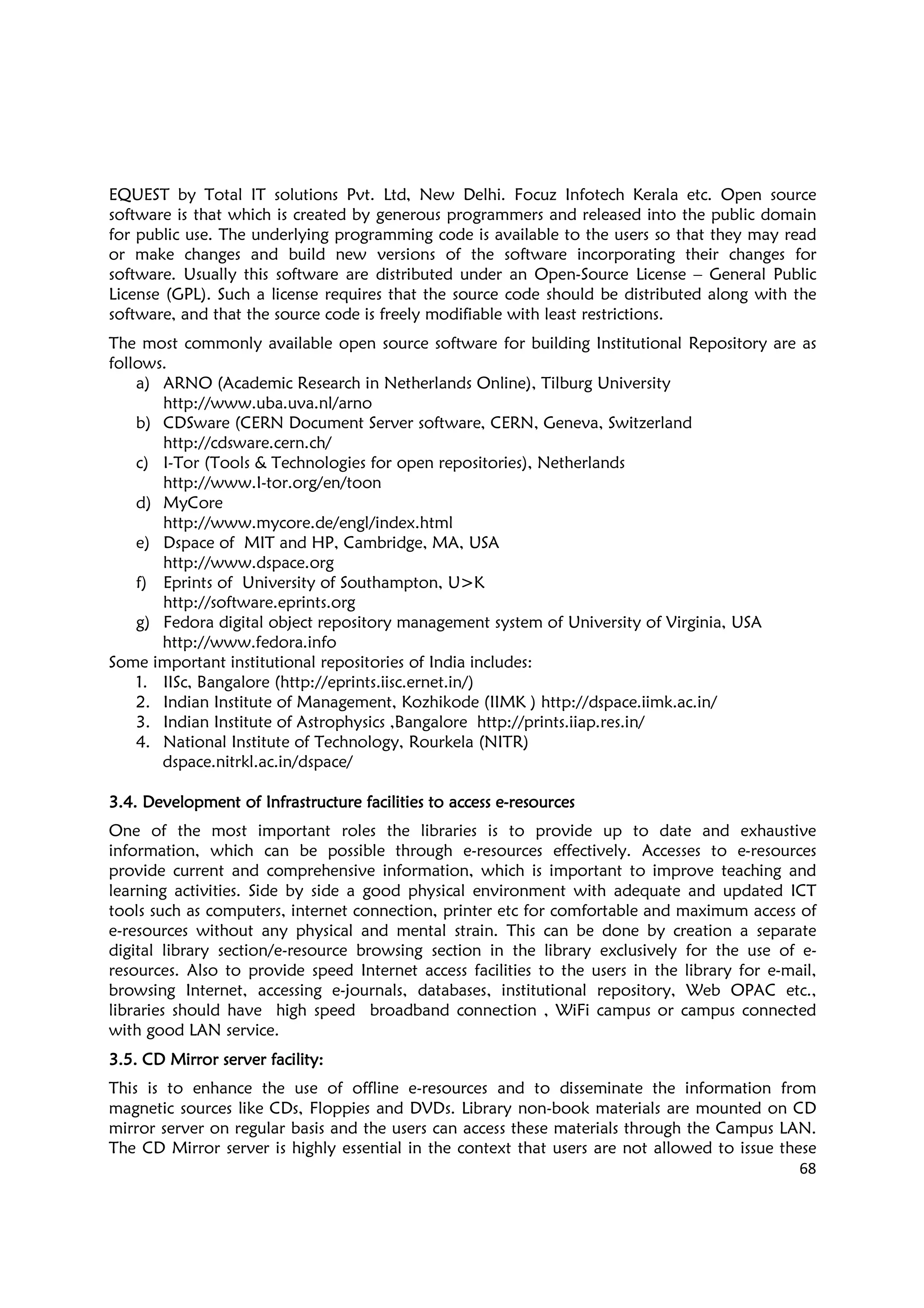 68
EQUEST by Total IT solutions Pvt. Ltd, New Delhi. Focuz Infotech Kerala etc. Open source
software is that which is created by generous programmers and released into the public domain
for public use. The underlying programming code is available to the users so that they may read
or make changes and build new versions of the software incorporating their changes for
software. Usually this software are distributed under an Open-Source License – General Public
License (GPL). Such a license requires that the source code should be distributed along with the
software, and that the source code is freely modifiable with least restrictions.
The most commonly available open source software for building Institutional Repository are as
follows.
a) ARNO (Academic Research in Netherlands Online), Tilburg University
http://www.uba.uva.nl/arno
b) CDSware (CERN Document Server software, CERN, Geneva, Switzerland
http://cdsware.cern.ch/
c) I-Tor (Tools & Technologies for open repositories), Netherlands
http://www.I-tor.org/en/toon
d) MyCore
http://www.mycore.de/engl/index.html
e) Dspace of MIT and HP, Cambridge, MA, USA
http://www.dspace.org
f) Eprints of University of Southampton, U>K
http://software.eprints.org
g) Fedora digital object repository management system of University of Virginia, USA
http://www.fedora.info
Some important institutional repositories of India includes:
1. IISc, Bangalore (http://eprints.iisc.ernet.in/)
2. Indian Institute of Management, Kozhikode (IIMK ) http://dspace.iimk.ac.in/
3. Indian Institute of Astrophysics ,Bangalore http://prints.iiap.res.in/
4. National Institute of Technology, Rourkela (NITR)
dspace.nitrkl.ac.in/dspace/
3.4. Development of Infrastructure facilities to access e3.4. Development of Infrastructure facilities to access e3.4. Development of Infrastructure facilities to access e3.4. Development of Infrastructure facilities to access e----resourcesresourcesresourcesresources
One of the most important roles the libraries is to provide up to date and exhaustive
information, which can be possible through e-resources effectively. Accesses to e-resources
provide current and comprehensive information, which is important to improve teaching and
learning activities. Side by side a good physical environment with adequate and updated ICT
tools such as computers, internet connection, printer etc for comfortable and maximum access of
e-resources without any physical and mental strain. This can be done by creation a separate
digital library section/e-resource browsing section in the library exclusively for the use of e-
resources. Also to provide speed Internet access facilities to the users in the library for e-mail,
browsing Internet, accessing e-journals, databases, institutional repository, Web OPAC etc.,
libraries should have high speed broadband connection , WiFi campus or campus connected
with good LAN service.
3.5. CD Mirror server facility3.5. CD Mirror server facility3.5. CD Mirror server facility3.5. CD Mirror server facility::::
This is to enhance the use of offline e-resources and to disseminate the information from
magnetic sources like CDs, Floppies and DVDs. Library non-book materials are mounted on CD
mirror server on regular basis and the users can access these materials through the Campus LAN.
The CD Mirror server is highly essential in the context that users are not allowed to issue these
 