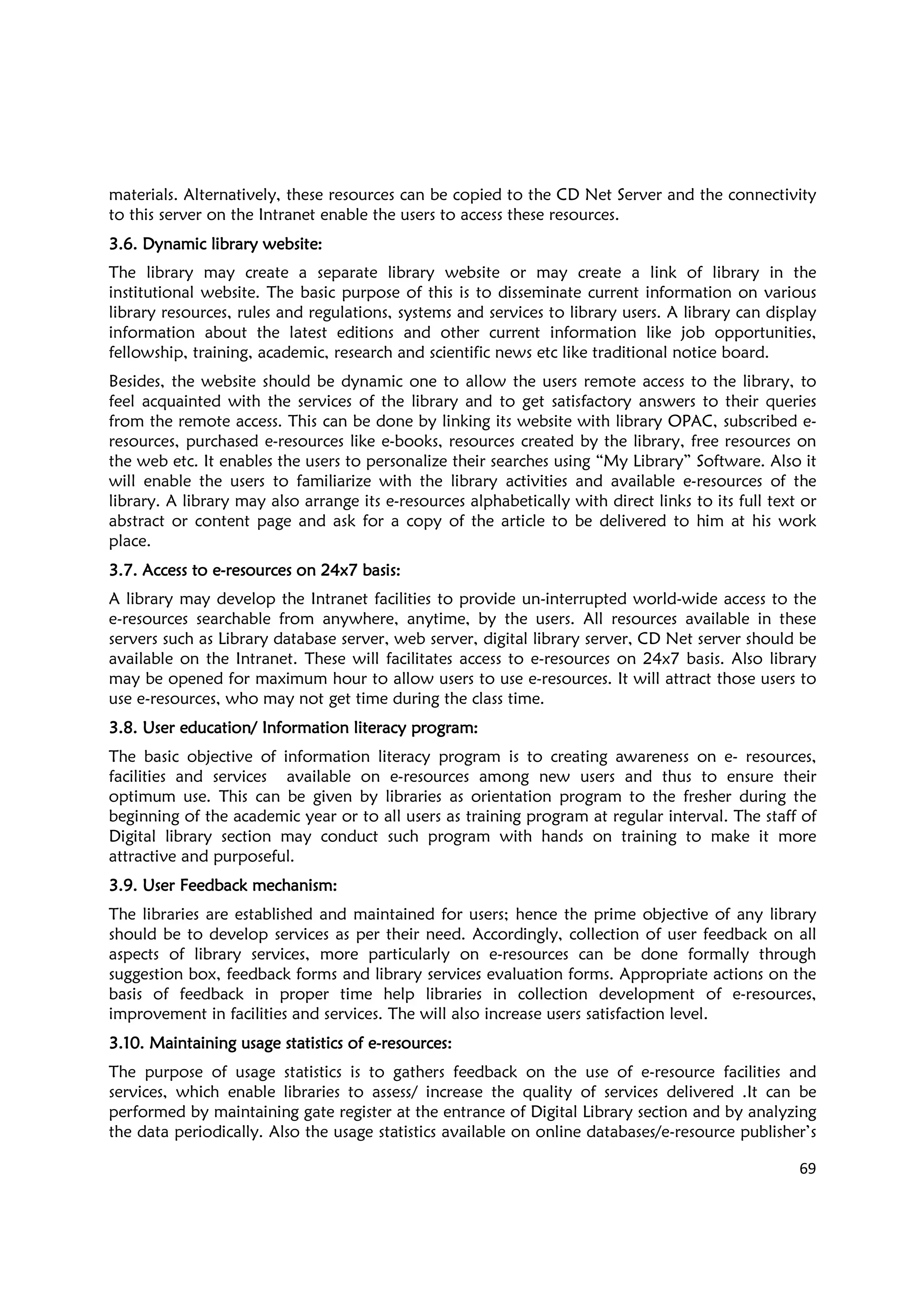 69
materials. Alternatively, these resources can be copied to the CD Net Server and the connectivity
to this server on the Intranet enable the users to access these resources.
3.6.3.6.3.6.3.6. Dynamic library websiteDynamic library websiteDynamic library websiteDynamic library website::::
The library may create a separate library website or may create a link of library in the
institutional website. The basic purpose of this is to disseminate current information on various
library resources, rules and regulations, systems and services to library users. A library can display
information about the latest editions and other current information like job opportunities,
fellowship, training, academic, research and scientific news etc like traditional notice board.
Besides, the website should be dynamic one to allow the users remote access to the library, to
feel acquainted with the services of the library and to get satisfactory answers to their queries
from the remote access. This can be done by linking its website with library OPAC, subscribed e-
resources, purchased e-resources like e-books, resources created by the library, free resources on
the web etc. It enables the users to personalize their searches using “My Library” Software. Also it
will enable the users to familiarize with the library activities and available e-resources of the
library. A library may also arrange its e-resources alphabetically with direct links to its full text or
abstract or content page and ask for a copy of the article to be delivered to him at his work
place.
3.7. Access to e3.7. Access to e3.7. Access to e3.7. Access to e----resourcesresourcesresourcesresources on 24x7on 24x7on 24x7on 24x7 basisbasisbasisbasis::::
A library may develop the Intranet facilities to provide un-interrupted world-wide access to the
e-resources searchable from anywhere, anytime, by the users. All resources available in these
servers such as Library database server, web server, digital library server, CD Net server should be
available on the Intranet. These will facilitates access to e-resources on 24x7 basis. Also library
may be opened for maximum hour to allow users to use e-resources. It will attract those users to
use e-resources, who may not get time during the class time.
3.8. User education/ Information literacy program3.8. User education/ Information literacy program3.8. User education/ Information literacy program3.8. User education/ Information literacy program::::
The basic objective of information literacy program is to creating awareness on e- resources,
facilities and services available on e-resources among new users and thus to ensure their
optimum use. This can be given by libraries as orientation program to the fresher during the
beginning of the academic year or to all users as training program at regular interval. The staff of
Digital library section may conduct such program with hands on training to make it more
attractive and purposeful.
3.9. User Feedback mechanism3.9. User Feedback mechanism3.9. User Feedback mechanism3.9. User Feedback mechanism::::
The libraries are established and maintained for users; hence the prime objective of any library
should be to develop services as per their need. Accordingly, collection of user feedback on all
aspects of library services, more particularly on e-resources can be done formally through
suggestion box, feedback forms and library services evaluation forms. Appropriate actions on the
basis of feedback in proper time help libraries in collection development of e-resources,
improvement in facilities and services. The will also increase users satisfaction level.
3.10. Maintaining usage statistics of e3.10. Maintaining usage statistics of e3.10. Maintaining usage statistics of e3.10. Maintaining usage statistics of e----resourcesresourcesresourcesresources::::
The purpose of usage statistics is to gathers feedback on the use of e-resource facilities and
services, which enable libraries to assess/ increase the quality of services delivered .It can be
performed by maintaining gate register at the entrance of Digital Library section and by analyzing
the data periodically. Also the usage statistics available on online databases/e-resource publisher’s
 