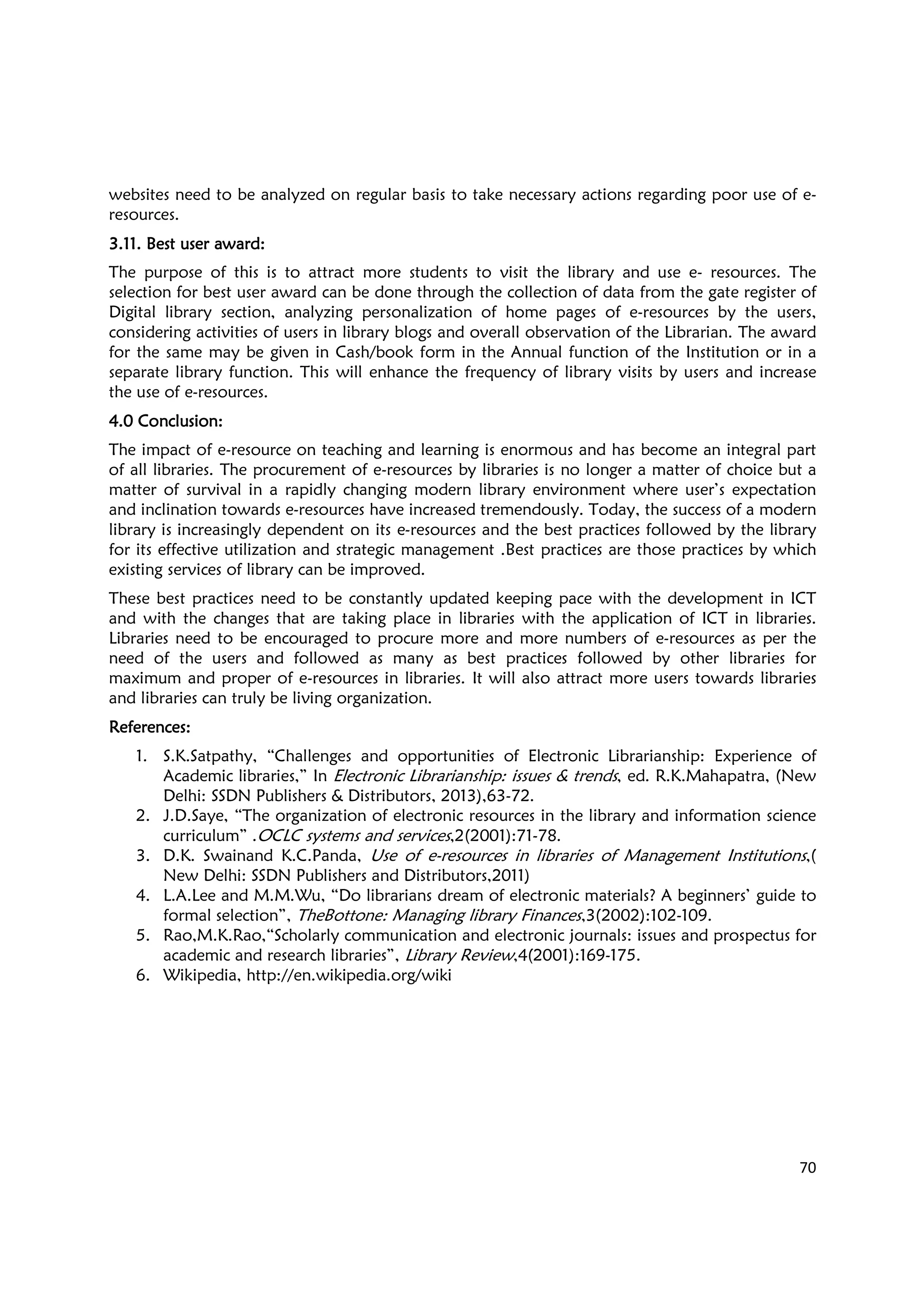 70
websites need to be analyzed on regular basis to take necessary actions regarding poor use of e-
resources.
3.11. Best user award3.11. Best user award3.11. Best user award3.11. Best user award::::
The purpose of this is to attract more students to visit the library and use e- resources. The
selection for best user award can be done through the collection of data from the gate register of
Digital library section, analyzing personalization of home pages of e-resources by the users,
considering activities of users in library blogs and overall observation of the Librarian. The award
for the same may be given in Cash/book form in the Annual function of the Institution or in a
separate library function. This will enhance the frequency of library visits by users and increase
the use of e-resources.
4.0 Conclusion4.0 Conclusion4.0 Conclusion4.0 Conclusion::::
The impact of e-resource on teaching and learning is enormous and has become an integral part
of all libraries. The procurement of e-resources by libraries is no longer a matter of choice but a
matter of survival in a rapidly changing modern library environment where user’s expectation
and inclination towards e-resources have increased tremendously. Today, the success of a modern
library is increasingly dependent on its e-resources and the best practices followed by the library
for its effective utilization and strategic management .Best practices are those practices by which
existing services of library can be improved.
These best practices need to be constantly updated keeping pace with the development in ICT
and with the changes that are taking place in libraries with the application of ICT in libraries.
Libraries need to be encouraged to procure more and more numbers of e-resources as per the
need of the users and followed as many as best practices followed by other libraries for
maximum and proper of e-resources in libraries. It will also attract more users towards libraries
and libraries can truly be living organization.
ReferencesReferencesReferencesReferences::::
1. S.K.Satpathy, “Challenges and opportunities of Electronic Librarianship: Experience of
Academic libraries,” In Electronic Librarianship: issues & trends, ed. R.K.Mahapatra, (New
Delhi: SSDN Publishers & Distributors, 2013),63-72.
2. J.D.Saye, “The organization of electronic resources in the library and information science
curriculum” .OCLC systems and services,2(2001):71-78.
3. D.K. Swainand K.C.Panda, Use of e-resources in libraries of Management Institutions,(
New Delhi: SSDN Publishers and Distributors,2011)
4. L.A.Lee and M.M.Wu, “Do librarians dream of electronic materials? A beginners’ guide to
formal selection”, TheBottone: Managing library Finances,3(2002):102-109.
5. Rao,M.K.Rao,“Scholarly communication and electronic journals: issues and prospectus for
academic and research libraries”, Library Review,4(2001):169-175.
6. Wikipedia, http://en.wikipedia.org/wiki
 