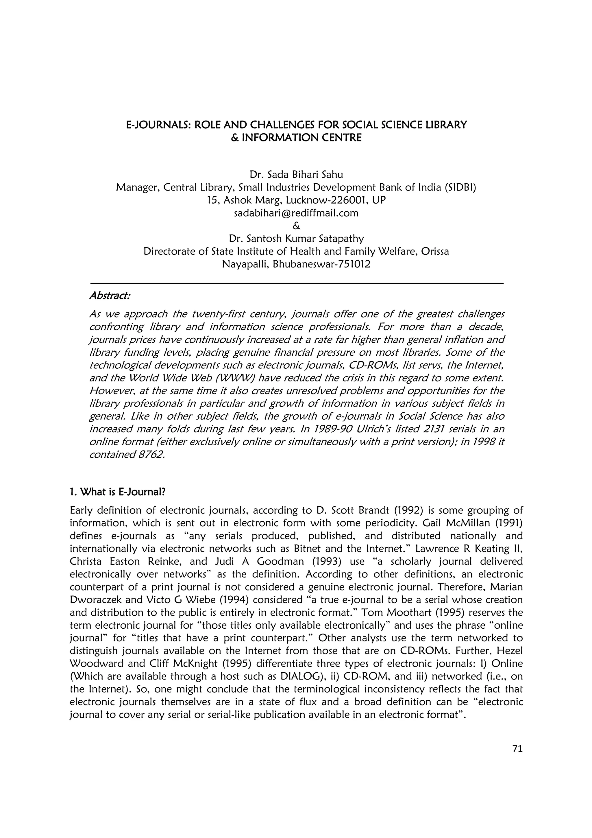 71
EEEE----JOURNALS: ROLE AND CHALLENJOURNALS: ROLE AND CHALLENJOURNALS: ROLE AND CHALLENJOURNALS: ROLE AND CHALLENGES FOR SOCIAL SCIENCE LIBRARYGES FOR SOCIAL SCIENCE LIBRARYGES FOR SOCIAL SCIENCE LIBRARYGES FOR SOCIAL SCIENCE LIBRARY
& INFORMATION CENTRE& INFORMATION CENTRE& INFORMATION CENTRE& INFORMATION CENTRE
Dr. Sada Bihari Sahu
Manager, Central Library, Small Industries Development Bank of India (SIDBI)
15, Ashok Marg, Lucknow-226001, UP
sadabihari@rediffmail.com
&
Dr. Santosh Kumar Satapathy
Directorate of State Institute of Health and Family Welfare, Orissa
Nayapalli, Bhubaneswar-751012
AbstraAbstraAbstraAbstractctctct::::
As we approach the twenty-first century, journals offer one of the greatest challenges
confronting library and information science professionals. For more than a decade,
journals prices have continuously increased at a rate far higher than general inflation and
library funding levels, placing genuine financial pressure on most libraries. Some of the
technological developments such as electronic journals, CD-ROMs, list servs, the Internet,
and the World Wide Web (WWW) have reduced the crisis in this regard to some extent.
However, at the same time it also creates unresolved problems and opportunities for the
library professionals in particular and growth of information in various subject fields in
general. Like in other subject fields, the growth of e-journals in Social Science has also
increased many folds during last few years. In 1989-90 Ulrich’s listed 2131 serials in an
online format (either exclusively online or simultaneously with a print version); in 1998 it
contained 8762.
1. What is E1. What is E1. What is E1. What is E----JournalJournalJournalJournal????
Early definition of electronic journals, according to D. Scott Brandt (1992) is some grouping of
information, which is sent out in electronic form with some periodicity. Gail McMillan (1991)
defines e-journals as “any serials produced, published, and distributed nationally and
internationally via electronic networks such as Bitnet and the Internet.” Lawrence R Keating II,
Christa Easton Reinke, and Judi A Goodman (1993) use “a scholarly journal delivered
electronically over networks” as the definition. According to other definitions, an electronic
counterpart of a print journal is not considered a genuine electronic journal. Therefore, Marian
Dworaczek and Victo G Wiebe (1994) considered “a true e-journal to be a serial whose creation
and distribution to the public is entirely in electronic format.” Tom Moothart (1995) reserves the
term electronic journal for “those titles only available electronically” and uses the phrase “online
journal” for “titles that have a print counterpart.” Other analysts use the term networked to
distinguish journals available on the Internet from those that are on CD-ROMs. Further, Hezel
Woodward and Cliff McKnight (1995) differentiate three types of electronic journals: I) Online
(Which are available through a host such as DIALOG), ii) CD-ROM, and iii) networked (i.e., on
the Internet). So, one might conclude that the terminological inconsistency reflects the fact that
electronic journals themselves are in a state of flux and a broad definition can be “electronic
journal to cover any serial or serial-like publication available in an electronic format”.
 