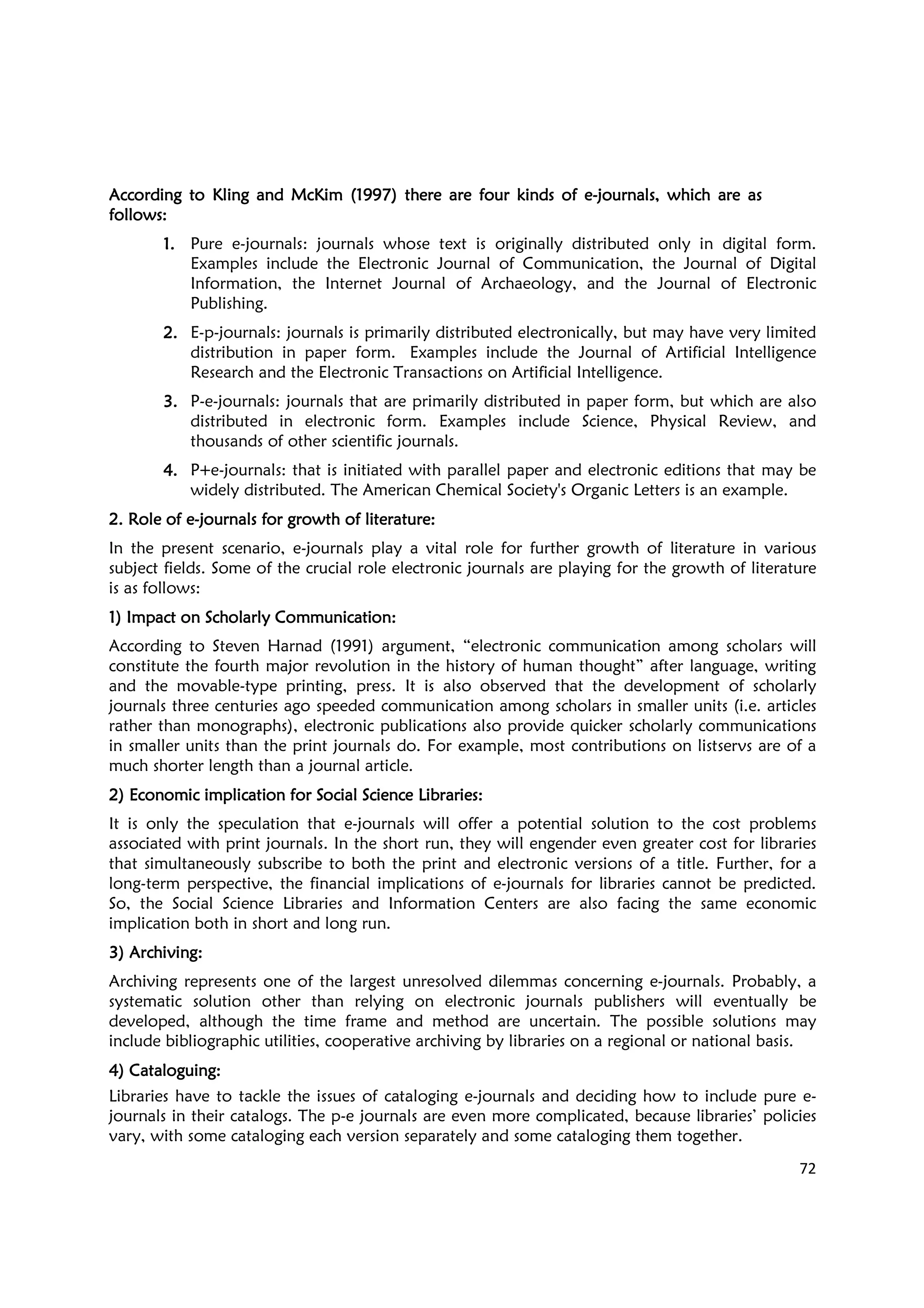 72
According to Kling aAccording to Kling aAccording to Kling aAccording to Kling and McKim (1997) there are four kinds of end McKim (1997) there are four kinds of end McKim (1997) there are four kinds of end McKim (1997) there are four kinds of e----journals, which are asjournals, which are asjournals, which are asjournals, which are as
follows:follows:follows:follows:
1.1.1.1. Pure e-journals: journals whose text is originally distributed only in digital form.
Examples include the Electronic Journal of Communication, the Journal of Digital
Information, the Internet Journal of Archaeology, and the Journal of Electronic
Publishing.
2.2.2.2. E-p-journals: journals is primarily distributed electronically, but may have very limited
distribution in paper form. Examples include the Journal of Artificial Intelligence
Research and the Electronic Transactions on Artificial Intelligence.
3.3.3.3. P-e-journals: journals that are primarily distributed in paper form, but which are also
distributed in electronic form. Examples include Science, Physical Review, and
thousands of other scientific journals.
4.4.4.4. P+e-journals: that is initiated with parallel paper and electronic editions that may be
widely distributed. The American Chemical Society's Organic Letters is an example.
2. Role of e2. Role of e2. Role of e2. Role of e----journals for growth of literature:journals for growth of literature:journals for growth of literature:journals for growth of literature:
In the present scenario, e-journals play a vital role for further growth of literature in various
subject fields. Some of the crucial role electronic journals are playing for the growth of literature
is as follows:
1) Impact on Scholarly Communication1) Impact on Scholarly Communication1) Impact on Scholarly Communication1) Impact on Scholarly Communication::::
According to Steven Harnad (1991) argument, “electronic communication among scholars will
constitute the fourth major revolution in the history of human thought” after language, writing
and the movable-type printing, press. It is also observed that the development of scholarly
journals three centuries ago speeded communication among scholars in smaller units (i.e. articles
rather than monographs), electronic publications also provide quicker scholarly communications
in smaller units than the print journals do. For example, most contributions on listservs are of a
much shorter length than a journal article.
2)2)2)2) Economic implication for Social Science Libraries:Economic implication for Social Science Libraries:Economic implication for Social Science Libraries:Economic implication for Social Science Libraries:
It is only the speculation that e-journals will offer a potential solution to the cost problems
associated with print journals. In the short run, they will engender even greater cost for libraries
that simultaneously subscribe to both the print and electronic versions of a title. Further, for a
long-term perspective, the financial implications of e-journals for libraries cannot be predicted.
So, the Social Science Libraries and Information Centers are also facing the same economic
implication both in short and long run.
3) Archiving:3) Archiving:3) Archiving:3) Archiving:
Archiving represents one of the largest unresolved dilemmas concerning e-journals. Probably, a
systematic solution other than relying on electronic journals publishers will eventually be
developed, although the time frame and method are uncertain. The possible solutions may
include bibliographic utilities, cooperative archiving by libraries on a regional or national basis.
4) Cataloguing:4) Cataloguing:4) Cataloguing:4) Cataloguing:
Libraries have to tackle the issues of cataloging e-journals and deciding how to include pure e-
journals in their catalogs. The p-e journals are even more complicated, because libraries’ policies
vary, with some cataloging each version separately and some cataloging them together.
 