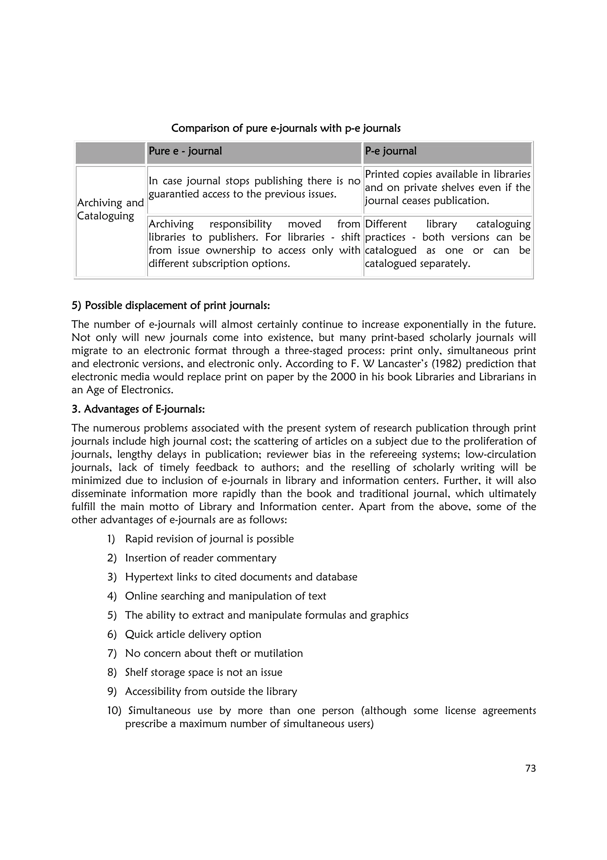 73
Comparison of pure eComparison of pure eComparison of pure eComparison of pure e----journals with pjournals with pjournals with pjournals with p----e journalse journalse journalse journals
Pure ePure ePure ePure e ---- journaljournaljournaljournal PPPP----e journale journale journale journal
Archiving and
Cataloguing
In case journal stops publishing there is no
guarantied access to the previous issues.
Printed copies available in libraries
and on private shelves even if the
journal ceases publication.
Archiving responsibility moved from
libraries to publishers. For libraries - shift
from issue ownership to access only with
different subscription options.
Different library cataloguing
practices - both versions can be
catalogued as one or can be
catalogued separately.
5)5)5)5) Possible displacement of print journals:Possible displacement of print journals:Possible displacement of print journals:Possible displacement of print journals:
The number of e-journals will almost certainly continue to increase exponentially in the future.
Not only will new journals come into existence, but many print-based scholarly journals will
migrate to an electronic format through a three-staged process: print only, simultaneous print
and electronic versions, and electronic only. According to F. W Lancaster’s (1982) prediction that
electronic media would replace print on paper by the 2000 in his book Libraries and Librarians in
an Age of Electronics.
3. Advantages of E3. Advantages of E3. Advantages of E3. Advantages of E----journals:journals:journals:journals:
The numerous problems associated with the present system of research publication through print
journals include high journal cost; the scattering of articles on a subject due to the proliferation of
journals, lengthy delays in publication; reviewer bias in the refereeing systems; low-circulation
journals, lack of timely feedback to authors; and the reselling of scholarly writing will be
minimized due to inclusion of e-journals in library and information centers. Further, it will also
disseminate information more rapidly than the book and traditional journal, which ultimately
fulfill the main motto of Library and Information center. Apart from the above, some of the
other advantages of e-journals are as follows:
1) Rapid revision of journal is possible
2) Insertion of reader commentary
3) Hypertext links to cited documents and database
4) Online searching and manipulation of text
5) The ability to extract and manipulate formulas and graphics
6) Quick article delivery option
7) No concern about theft or mutilation
8) Shelf storage space is not an issue
9) Accessibility from outside the library
10) Simultaneous use by more than one person (although some license agreements
prescribe a maximum number of simultaneous users)
 