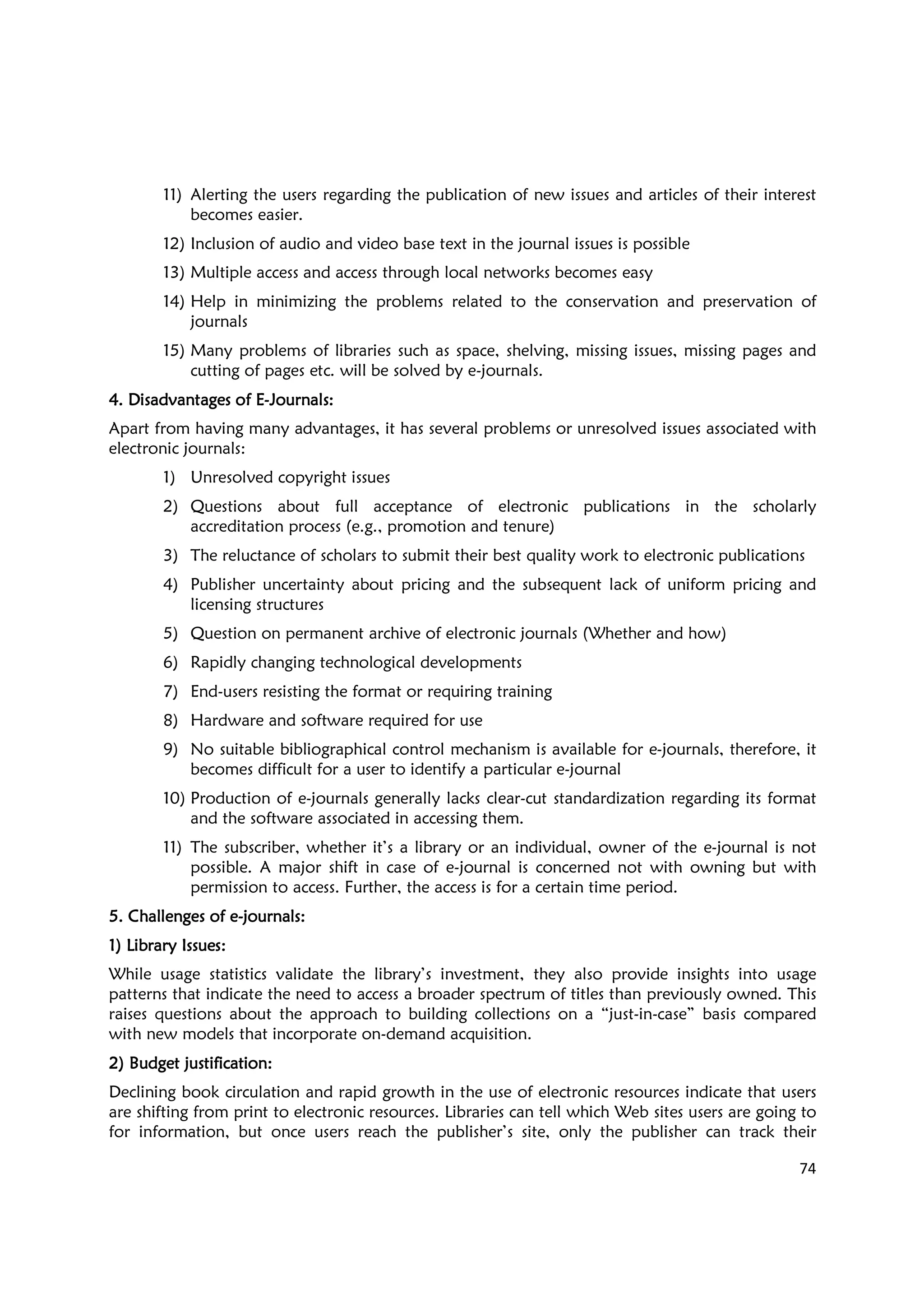 74
11) Alerting the users regarding the publication of new issues and articles of their interest
becomes easier.
12) Inclusion of audio and video base text in the journal issues is possible
13) Multiple access and access through local networks becomes easy
14) Help in minimizing the problems related to the conservation and preservation of
journals
15) Many problems of libraries such as space, shelving, missing issues, missing pages and
cutting of pages etc. will be solved by e-journals.
4. Disadvantages of E4. Disadvantages of E4. Disadvantages of E4. Disadvantages of E----Journals:Journals:Journals:Journals:
Apart from having many advantages, it has several problems or unresolved issues associated with
electronic journals:
1) Unresolved copyright issues
2) Questions about full acceptance of electronic publications in the scholarly
accreditation process (e.g., promotion and tenure)
3) The reluctance of scholars to submit their best quality work to electronic publications
4) Publisher uncertainty about pricing and the subsequent lack of uniform pricing and
licensing structures
5) Question on permanent archive of electronic journals (Whether and how)
6) Rapidly changing technological developments
7) End-users resisting the format or requiring training
8) Hardware and software required for use
9) No suitable bibliographical control mechanism is available for e-journals, therefore, it
becomes difficult for a user to identify a particular e-journal
10) Production of e-journals generally lacks clear-cut standardization regarding its format
and the software associated in accessing them.
11) The subscriber, whether it’s a library or an individual, owner of the e-journal is not
possible. A major shift in case of e-journal is concerned not with owning but with
permission to access. Further, the access is for a certain time period.
5. Challenges of e5. Challenges of e5. Challenges of e5. Challenges of e----journals:journals:journals:journals:
1) Library Issues:1) Library Issues:1) Library Issues:1) Library Issues:
While usage statistics validate the library’s investment, they also provide insights into usage
patterns that indicate the need to access a broader spectrum of titles than previously owned. This
raises questions about the approach to building collections on a “just-in-case” basis compared
with new models that incorporate on-demand acquisition.
2) Budget justification:2) Budget justification:2) Budget justification:2) Budget justification:
Declining book circulation and rapid growth in the use of electronic resources indicate that users
are shifting from print to electronic resources. Libraries can tell which Web sites users are going to
for information, but once users reach the publisher’s site, only the publisher can track their
 