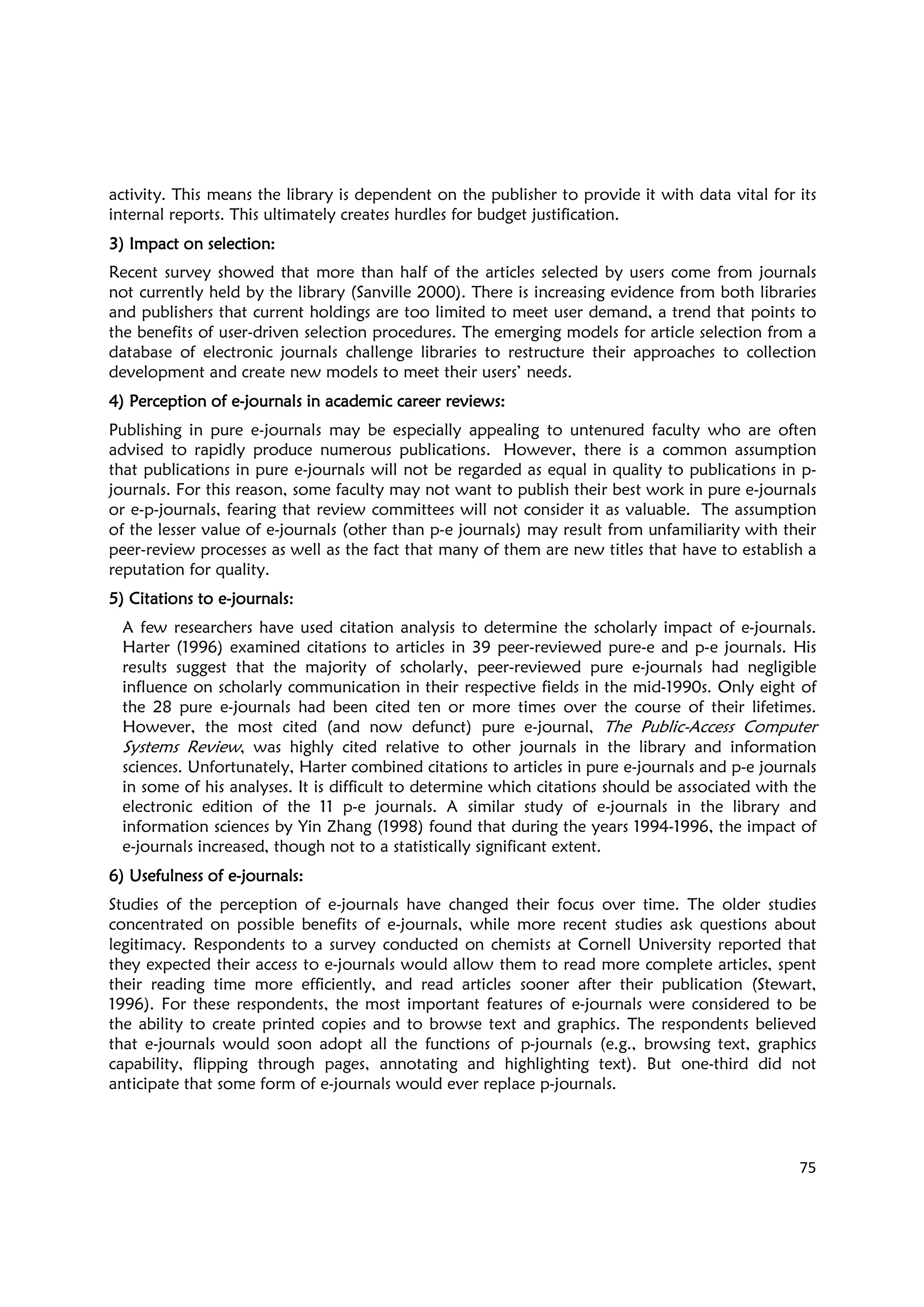 75
activity. This means the library is dependent on the publisher to provide it with data vital for its
internal reports. This ultimately creates hurdles for budget justification.
3) Impact on selection:3) Impact on selection:3) Impact on selection:3) Impact on selection:
Recent survey showed that more than half of the articles selected by users come from journals
not currently held by the library (Sanville 2000). There is increasing evidence from both libraries
and publishers that current holdings are too limited to meet user demand, a trend that points to
the benefits of user-driven selection procedures. The emerging models for article selection from a
database of electronic journals challenge libraries to restructure their approaches to collection
development and create new models to meet their users’ needs.
4) Perception of e4) Perception of e4) Perception of e4) Perception of e----journals in academic career reviews:journals in academic career reviews:journals in academic career reviews:journals in academic career reviews:
Publishing in pure e-journals may be especially appealing to untenured faculty who are often
advised to rapidly produce numerous publications. However, there is a common assumption
that publications in pure e-journals will not be regarded as equal in quality to publications in p-
journals. For this reason, some faculty may not want to publish their best work in pure e-journals
or e-p-journals, fearing that review committees will not consider it as valuable. The assumption
of the lesser value of e-journals (other than p-e journals) may result from unfamiliarity with their
peer-review processes as well as the fact that many of them are new titles that have to establish a
reputation for quality.
5) Citations to e5) Citations to e5) Citations to e5) Citations to e----journals:journals:journals:journals:
A few researchers have used citation analysis to determine the scholarly impact of e-journals.
Harter (1996) examined citations to articles in 39 peer-reviewed pure-e and p-e journals. His
results suggest that the majority of scholarly, peer-reviewed pure e-journals had negligible
influence on scholarly communication in their respective fields in the mid-1990s. Only eight of
the 28 pure e-journals had been cited ten or more times over the course of their lifetimes.
However, the most cited (and now defunct) pure e-journal, The Public-Access Computer
Systems Review, was highly cited relative to other journals in the library and information
sciences. Unfortunately, Harter combined citations to articles in pure e-journals and p-e journals
in some of his analyses. It is difficult to determine which citations should be associated with the
electronic edition of the 11 p-e journals. A similar study of e-journals in the library and
information sciences by Yin Zhang (1998) found that during the years 1994-1996, the impact of
e-journals increased, though not to a statistically significant extent.
6) Usefulness of e6) Usefulness of e6) Usefulness of e6) Usefulness of e----journalsjournalsjournalsjournals::::
Studies of the perception of e-journals have changed their focus over time. The older studies
concentrated on possible benefits of e-journals, while more recent studies ask questions about
legitimacy. Respondents to a survey conducted on chemists at Cornell University reported that
they expected their access to e-journals would allow them to read more complete articles, spent
their reading time more efficiently, and read articles sooner after their publication (Stewart,
1996). For these respondents, the most important features of e-journals were considered to be
the ability to create printed copies and to browse text and graphics. The respondents believed
that e-journals would soon adopt all the functions of p-journals (e.g., browsing text, graphics
capability, flipping through pages, annotating and highlighting text). But one-third did not
anticipate that some form of e-journals would ever replace p-journals.
 