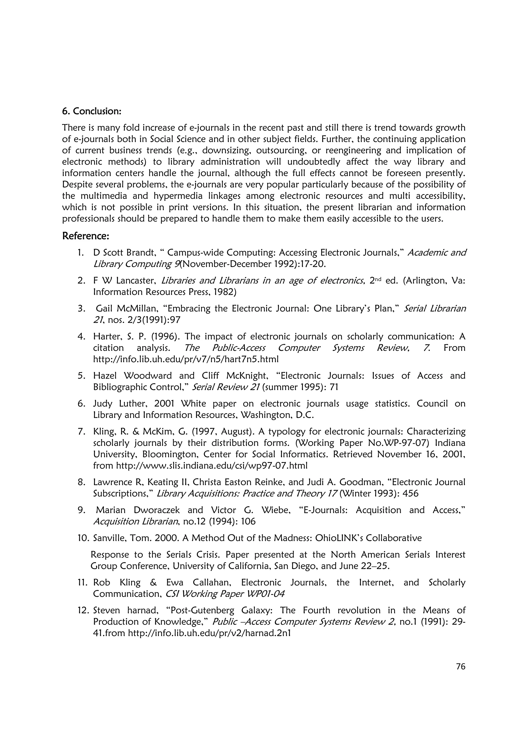 76
6. Conclusion:6. Conclusion:6. Conclusion:6. Conclusion:
There is many fold increase of e-journals in the recent past and still there is trend towards growth
of e-journals both in Social Science and in other subject fields. Further, the continuing application
of current business trends (e.g., downsizing, outsourcing, or reengineering and implication of
electronic methods) to library administration will undoubtedly affect the way library and
information centers handle the journal, although the full effects cannot be foreseen presently.
Despite several problems, the e-journals are very popular particularly because of the possibility of
the multimedia and hypermedia linkages among electronic resources and multi accessibility,
which is not possible in print versions. In this situation, the present librarian and information
professionals should be prepared to handle them to make them easily accessible to the users.
Reference:Reference:Reference:Reference:
1. D Scott Brandt, “ Campus-wide Computing: Accessing Electronic Journals,” Academic and
Library Computing 9(November-December 1992):17-20.
2. F W Lancaster, Libraries and Librarians in an age of electronics, 2nd ed. (Arlington, Va:
Information Resources Press, 1982)
3. Gail McMillan, “Embracing the Electronic Journal: One Library’s Plan,” Serial Librarian
21, nos. 2/3(1991):97
4. Harter, S. P. (1996). The impact of electronic journals on scholarly communication: A
citation analysis. The Public-Access Computer Systems Review, 7. From
http://info.lib.uh.edu/pr/v7/n5/hart7n5.html
5. Hazel Woodward and Cliff McKnight, “Electronic Journals: Issues of Access and
Bibliographic Control,” Serial Review 21 (summer 1995): 71
6. Judy Luther, 2001 White paper on electronic journals usage statistics. Council on
Library and Information Resources, Washington, D.C.
7. Kling, R. & McKim, G. (1997, August). A typology for electronic journals: Characterizing
scholarly journals by their distribution forms. (Working Paper No.WP-97-07) Indiana
University, Bloomington, Center for Social Informatics. Retrieved November 16, 2001,
from http://www.slis.indiana.edu/csi/wp97-07.html
8. Lawrence R, Keating II, Christa Easton Reinke, and Judi A. Goodman, “Electronic Journal
Subscriptions,” Library Acquisitions: Practice and Theory 17 (Winter 1993): 456
9. Marian Dworaczek and Victor G. Wiebe, “E-Journals: Acquisition and Access,”
Acquisition Librarian, no.12 (1994): 106
10. Sanville, Tom. 2000. A Method Out of the Madness: OhioLINK’s Collaborative
Response to the Serials Crisis. Paper presented at the North American Serials Interest
Group Conference, University of California, San Diego, and June 22–25.
11. Rob Kling & Ewa Callahan, Electronic Journals, the Internet, and Scholarly
Communication, CSI Working Paper WP01-04
12. Steven harnad, “Post-Gutenberg Galaxy: The Fourth revolution in the Means of
Production of Knowledge,” Public –Access Computer Systems Review 2, no.1 (1991): 29-
41.from http://info.lib.uh.edu/pr/v2/harnad.2n1
 