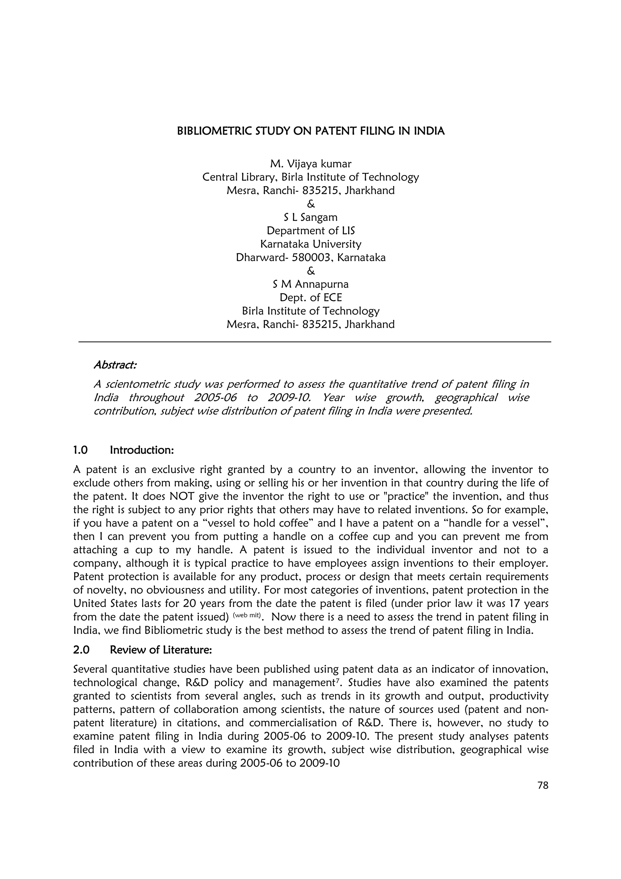 78
BIBLIOMETRIC STUDYBIBLIOMETRIC STUDYBIBLIOMETRIC STUDYBIBLIOMETRIC STUDY ON PATENT FILING IN INDIAON PATENT FILING IN INDIAON PATENT FILING IN INDIAON PATENT FILING IN INDIA
M. Vijaya kumar
Central Library, Birla Institute of Technology
Mesra, Ranchi- 835215, Jharkhand
&
S L Sangam
Department of LIS
Karnataka University
Dharward- 580003, Karnataka
&
S M Annapurna
Dept. of ECE
Birla Institute of Technology
Mesra, Ranchi- 835215, Jharkhand
AbstractAbstractAbstractAbstract::::
A scientometric study was performed to assess the quantitative trend of patent filing in
India throughout 2005-06 to 2009-10. Year wise growth, geographical wise
contribution, subject wise distribution of patent filing in India were presented.
1.01.01.01.0 IntroductionIntroductionIntroductionIntroduction::::
A patent is an exclusive right granted by a country to an inventor, allowing the inventor to
exclude others from making, using or selling his or her invention in that country during the life of
the patent. It does NOT give the inventor the right to use or "practice" the invention, and thus
the right is subject to any prior rights that others may have to related inventions. So for example,
if you have a patent on a “vessel to hold coffee” and I have a patent on a “handle for a vessel”,
then I can prevent you from putting a handle on a coffee cup and you can prevent me from
attaching a cup to my handle. A patent is issued to the individual inventor and not to a
company, although it is typical practice to have employees assign inventions to their employer.
Patent protection is available for any product, process or design that meets certain requirements
of novelty, no obviousness and utility. For most categories of inventions, patent protection in the
United States lasts for 20 years from the date the patent is filed (under prior law it was 17 years
from the date the patent issued) (web mit). Now there is a need to assess the trend in patent filing in
India, we find Bibliometric study is the best method to assess the trend of patent filing in India.
2.02.02.02.0 Review of LitReview of LitReview of LitReview of Literatureeratureeratureerature::::
Several quantitative studies have been published using patent data as an indicator of innovation,
technological change, R&D policy and management7. Studies have also examined the patents
granted to scientists from several angles, such as trends in its growth and output, productivity
patterns, pattern of collaboration among scientists, the nature of sources used (patent and non-
patent literature) in citations, and commercialisation of R&D. There is, however, no study to
examine patent filing in India during 2005-06 to 2009-10. The present study analyses patents
filed in India with a view to examine its growth, subject wise distribution, geographical wise
contribution of these areas during 2005-06 to 2009-10
 