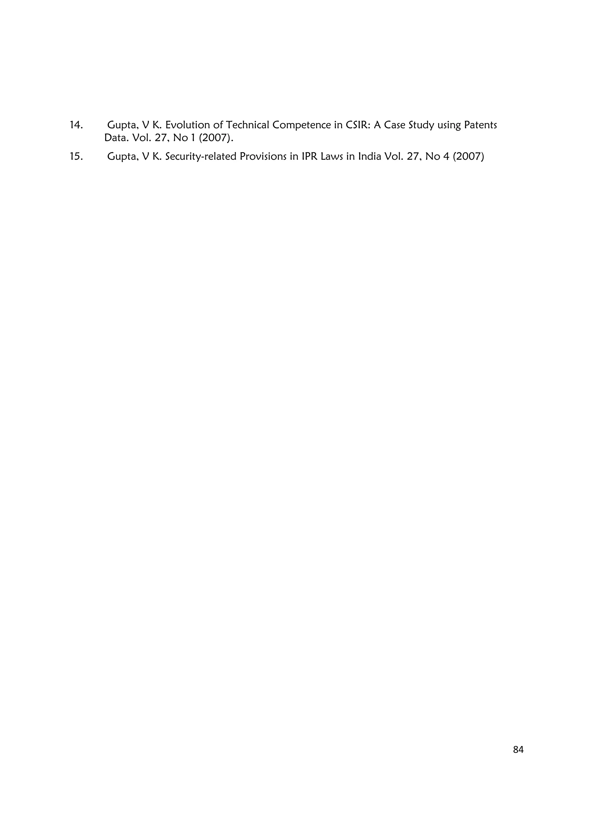 84
14. Gupta, V K. Evolution of Technical Competence in CSIR: A Case Study using Patents
Data. Vol. 27, No 1 (2007).
15. Gupta, V K. Security-related Provisions in IPR Laws in India Vol. 27, No 4 (2007)
 