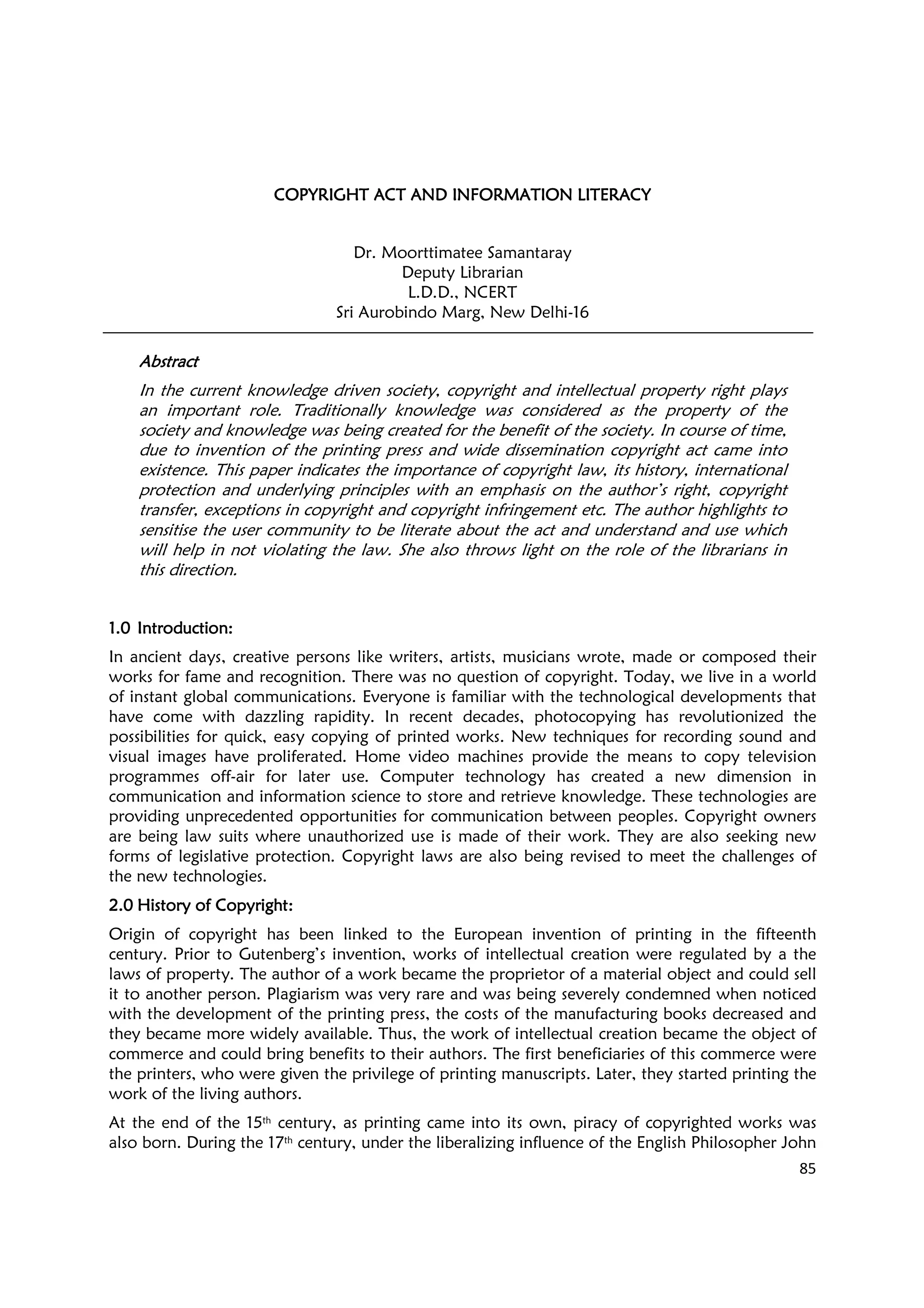 85
COPYRIGHT ACT AND INFORMATION LITERACYCOPYRIGHT ACT AND INFORMATION LITERACYCOPYRIGHT ACT AND INFORMATION LITERACYCOPYRIGHT ACT AND INFORMATION LITERACY
Dr. Moorttimatee Samantaray
Deputy Librarian
L.D.D., NCERT
Sri Aurobindo Marg, New Delhi-16
AbstractAbstractAbstractAbstract
In the current knowledge driven society, copyright and intellectual property right plays
an important role. Traditionally knowledge was considered as the property of the
society and knowledge was being created for the benefit of the society. In course of time,
due to invention of the printing press and wide dissemination copyright act came into
existence. This paper indicates the importance of copyright law, its history, international
protection and underlying principles with an emphasis on the author’s right, copyright
transfer, exceptions in copyright and copyright infringement etc. The author highlights to
sensitise the user community to be literate about the act and understand and use which
will help in not violating the law. She also throws light on the role of the librarians in
this direction.
1.01.01.01.0 Introduction:Introduction:Introduction:Introduction:
In ancient days, creative persons like writers, artists, musicians wrote, made or composed their
works for fame and recognition. There was no question of copyright. Today, we live in a world
of instant global communications. Everyone is familiar with the technological developments that
have come with dazzling rapidity. In recent decades, photocopying has revolutionized the
possibilities for quick, easy copying of printed works. New techniques for recording sound and
visual images have proliferated. Home video machines provide the means to copy television
programmes off-air for later use. Computer technology has created a new dimension in
communication and information science to store and retrieve knowledge. These technologies are
providing unprecedented opportunities for communication between peoples. Copyright owners
are being law suits where unauthorized use is made of their work. They are also seeking new
forms of legislative protection. Copyright laws are also being revised to meet the challenges of
the new technologies.
2.02.02.02.0 History of Copyright:History of Copyright:History of Copyright:History of Copyright:
Origin of copyright has been linked to the European invention of printing in the fifteenth
century. Prior to Gutenberg’s invention, works of intellectual creation were regulated by a the
laws of property. The author of a work became the proprietor of a material object and could sell
it to another person. Plagiarism was very rare and was being severely condemned when noticed
with the development of the printing press, the costs of the manufacturing books decreased and
they became more widely available. Thus, the work of intellectual creation became the object of
commerce and could bring benefits to their authors. The first beneficiaries of this commerce were
the printers, who were given the privilege of printing manuscripts. Later, they started printing the
work of the living authors.
At the end of the 15th century, as printing came into its own, piracy of copyrighted works was
also born. During the 17th century, under the liberalizing influence of the English Philosopher John
 