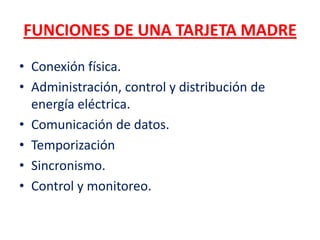 FUNCIONES DE UNA TARJETA MADRE
• Conexión física.
• Administración, control y distribución de
  energía eléctrica.
• Comunicación de datos.
• Temporización
• Sincronismo.
• Control y monitoreo.
 