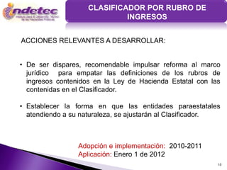CLASIFICADOR POR RUBRO DE
                             INGRESOS


ACCIONES RELEVANTES A DESARROLLAR:


• De ser dispares, recomendable impulsar reforma al marco
  jurídico para empatar las definiciones de los rubros de
  ingresos contenidos en la Ley de Hacienda Estatal con las
  contenidas en el Clasificador.

• Establecer la forma en que las entidades paraestatales
  atendiendo a su naturaleza, se ajustarán al Clasificador.



                 Adopción e implementación: 2010-2011
                 Aplicación: Enero 1 de 2012
                                                          10
 
