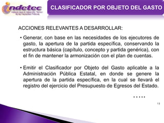 CLASIFICADOR POR OBJETO DEL GASTO


ACCIONES RELEVANTES A DESARROLLAR:
• Generar, con base en las necesidades de los ejecutores de
  gasto, la apertura de la partida específica, conservando la
  estructura básica (capítulo, concepto y partida genérica), con
  el fin de mantener la armonización con el plan de cuentas.

• Emitir el Clasificador por Objeto del Gasto aplicable a la
  Administración Pública Estatal, en donde se genere la
  apertura de la partida específica, en la cual se llevará el
  registro del ejercicio del Presupuesto de Egresos del Estado.

                                                   …..
                                                               13
 