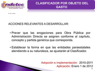 CLASIFICADOR POR OBJETO DEL
                             GASTO
…..

ACCIONES RELEVANTES A DESARROLLAR:


• Prever que las erogaciones para Obra Pública por
  Administración Directa se asignen conforme al capítulo,
  concepto y partida genérica que corresponda.

• Establecer la forma en que las entidades paraestatales
  atendiendo a su naturaleza, se ajustarán al Clasificador.


                       Adopción e implementación: 2010-2011
                                  Aplicación: Enero 1 de 2012
                                                              14
 
