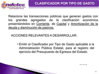 CLASIFICADOR POR TIPO DE GASTO


Relaciona las transacciones públicas que generan gastos con
los grandes agregados de la clasificación económica
presentándolos en Corriente, de Capital y Amortización de la
deuda y disminución de pasivos.

 ACCIONES RELEVANTES A DESARROLLAR:

     • Emitir el Clasificador por Tipo de Gasto aplicable a la
       Administración Pública Estatal, para el registro del
       ejercicio del Presupuesto de Egresos del Estado.


                                                   …..
                                                                 15
 