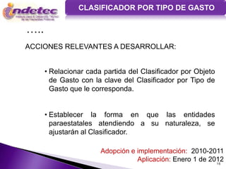 CLASIFICADOR POR TIPO DE GASTO

…..
ACCIONES RELEVANTES A DESARROLLAR:


      • Relacionar cada partida del Clasificador por Objeto
        de Gasto con la clave del Clasificador por Tipo de
        Gasto que le corresponda.


      • Establecer la forma en que las entidades
        paraestatales atendiendo a su naturaleza, se
        ajustarán al Clasificador.

                       Adopción e implementación: 2010-2011
                                  Aplicación: Enero 1 de 2012
                                                           16
 