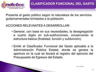 CLASIFICADOR FUNCIONAL DEL GASTO


Presenta el gasto público según la naturaleza de los servicios
gubernamentales brindados a la población.

ACCIONES RELEVANTES A DESARROLLAR:
    • Generar, con base en sus necesidades, la desagregación
      a cuarto dígito en sub-subfunciones, conservando la
      estructura básica (finalidad, función y subfunción).

    • Emitir el Clasificador Funcional del Gasto aplicable a la
      Administración Pública Estatal, donde se genere la
      apertura en la cual se llevará el registro del ejercicio del
      Presupuesto de Egresos del Estado.

                                                     …..
                                                                 17
 