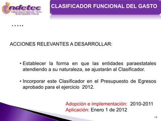 CLASIFICADOR FUNCIONAL DEL GASTO


…..

ACCIONES RELEVANTES A DESARROLLAR:


   • Establecer la forma en que las entidades paraestatales
     atendiendo a su naturaleza, se ajustarán al Clasificador.

   • Incorporar este Clasificador en el Presupuesto de Egresos
     aprobado para el ejercicio 2012.


                      Adopción e implementación: 2010-2011
                      Aplicación: Enero 1 de 2012
                                                             18
 