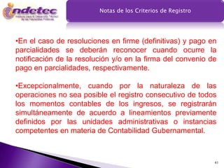 Notas de los Criterios de Registro




•En el caso de resoluciones en firme (definitivas) y pago en
parcialidades se deberán reconocer cuando ocurre la
notificación de la resolución y/o en la firma del convenio de
pago en parcialidades, respectivamente.

•Excepcionalmente, cuando por la naturaleza de las
operaciones no sea posible el registro consecutivo de todos
los momentos contables de los ingresos, se registrarán
simultáneamente de acuerdo a lineamientos previamente
definidos por las unidades administrativas o instancias
competentes en materia de Contabilidad Gubernamental.



                                                              41
 