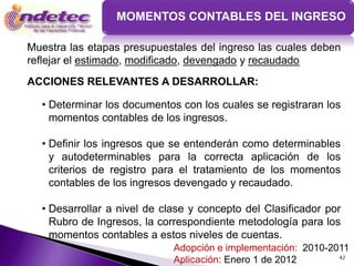 MOMENTOS CONTABLES DEL INGRESO

Muestra las etapas presupuestales del ingreso las cuales deben
reflejar el estimado, modificado, devengado y recaudado
ACCIONES RELEVANTES A DESARROLLAR:

  • Determinar los documentos con los cuales se registraran los
    momentos contables de los ingresos.

  • Definir los ingresos que se entenderán como determinables
    y autodeterminables para la correcta aplicación de los
    criterios de registro para el tratamiento de los momentos
    contables de los ingresos devengado y recaudado.

  • Desarrollar a nivel de clase y concepto del Clasificador por
    Rubro de Ingresos, la correspondiente metodología para los
    momentos contables a estos niveles de cuentas.
                             Adopción e implementación: 2010-2011
                                                               42
                             Aplicación: Enero 1 de 2012
 