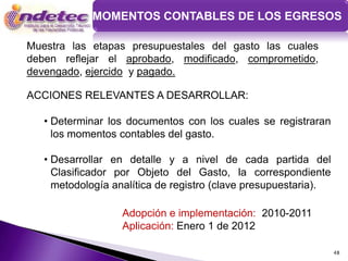 MOMENTOS CONTABLES DE LOS EGRESOS

Muestra las etapas presupuestales del gasto las cuales
deben reflejar el aprobado, modificado, comprometido,
devengado, ejercido y pagado.

ACCIONES RELEVANTES A DESARROLLAR:

   • Determinar los documentos con los cuales se registraran
     los momentos contables del gasto.

   • Desarrollar en detalle y a nivel de cada partida del
     Clasificador por Objeto del Gasto, la correspondiente
     metodología analítica de registro (clave presupuestaria).

                   Adopción e implementación: 2010-2011
                   Aplicación: Enero 1 de 2012

                                                                 48
 